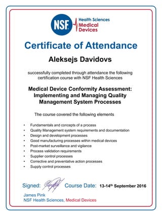 Certificate of Attendance
Aleksejs Davidovs
successfully completed through attendance the following
certification course with NSF Health Sciences
Medical Device Conformity Assessment:
Implementing and Managing Quality
Management System Processes
The course covered the following elements
• Fundamentals and concepts of a process
• Quality Management system requirements and documentation
• Design and development processes
• Good manufacturing processes within medical devices
• Post-market surveillance and vigilance
• Process validation requirements
• Supplier control processes
• Corrective and preventative action processes
• Supply control processes
Signed: Course Date: 13-14th September 2016
James Pink
NSF Health Sciences, Medical Devices
 