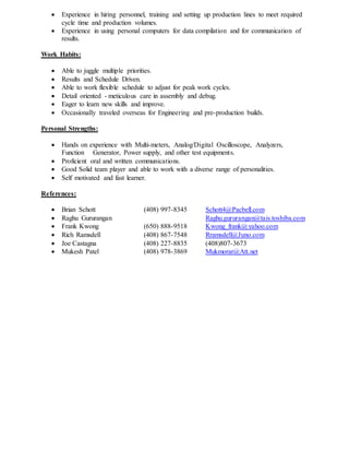  Experience in hiring personnel, training and setting up production lines to meet required
cycle time and production volumes.
 Experience in using personal computers for data compilation and for communication of
results.
Work Habits:
 Able to juggle multiple priorities.
 Results and Schedule Driven.
 Able to work flexible schedule to adjust for peak work cycles.
 Detail oriented - meticulous care in assembly and debug.
 Eager to learn new skills and improve.
 Occasionally traveled overseas for Engineering and pre-production builds.
Personal Strengths:
 Hands on experience with Multi-meters, Analog/Digital Oscilloscope, Analyzers,
Function Generator, Power supply, and other test equipments.
 Proficient oral and written communications.
 Good Solid team player and able to work with a diverse range of personalities.
 Self motivated and fast learner.
References:
 Brian Schott (408) 997-8345 Schott4@Pacbell.com
 Raghu Gururangan Raghu.gururangan@tais.toshiba.com
 Frank Kwong (650) 888-9518 Kwong_frank@yahoo.com
 Rich Ramsdell (408) 867-7548 Rramsdell@Juno.com
 Joe Castagna (408) 227-8835 (408)807-3673
 Mukesh Patel (408) 978-3869 Mukmorar@Att.net
 