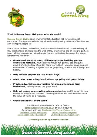 What is Sussex Green Living and what do we do?
Sussex Green Living is an environmental education not-for-profit social
enterprise. Through our website, social media and growing network of families, we
aim to inspire people to:
Live a more resilient, self-reliant, environmentally friendly and connected way of
life, that honours and respects the web of life, of which we are an integral part. In
turn, helping to conserve natural resources and protecting the planet for future
generations. We offer:
 Green sessions for schools, children’s groups, birthday parties,
events and festivals. Our sessions include fun games, eco art (junk
modeling), the history of plastic, history of rubbish, upcycled gardening and
much more. Covering subjects such as geography, science, art & design and
history.
 Help schools prepare for ‘Eco School flags’.
 Adult talks on recycling, inspirational upcycling and green living.
 Provide advertising opportunities for green, ethical and local
businesses, helping spread the green word.
 Help set up and run recycling schemes (diverting landfill waste) to raise
money for wildlife and children. Teaching children and their families about
the value of waste as a resource.
 Green educational event stand.
For more information contact Carrie Cort on
cort@sussexgreenliving.co.uk or 07768 212833
Or connect with us: facebook.com/SussexGreenLiving
pinterest.com/sussexgreen twitter.com/Sussexgreen
plus.google.com/+CarrieCort uk.linkedin.com/in/carriecort
“Greening Sussex by Sussex families”
 