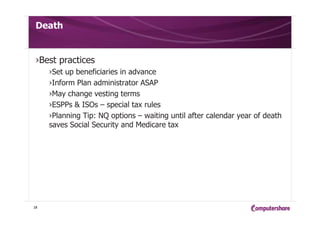 Death
›Best practices
›Set up beneficiaries in advance
›Inform Plan administrator ASAP
›May change vesting terms
›ESPPs & ISOs – special tax rules
›Planning Tip: NQ options – waiting until after calendar year of death
saves Social Security and Medicare tax
18
 