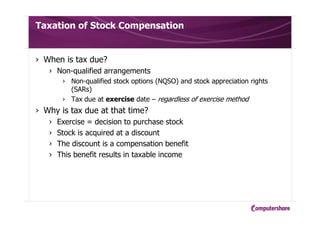 Taxation of Stock Compensation
› When is tax due?
› Non-qualified arrangements
› Non-qualified stock options (NQSO) and stock appreciation rights
(SARs)
› Tax due at exercise date – regardless of exercise method
› Why is tax due at that time?
› Exercise = decision to purchase stock
› Stock is acquired at a discount
› The discount is a compensation benefit
› This benefit results in taxable income
 