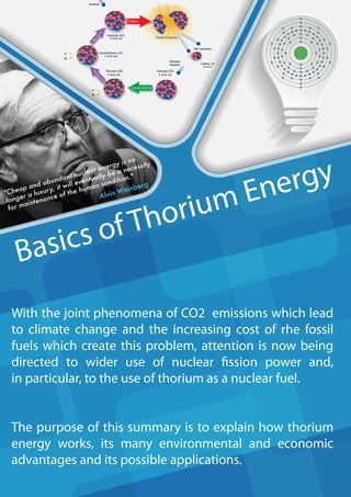 Basics of Thorium Energy
With the joint phenomena of CO2 emissions which lead
to climate change and the increasing cost of rhe fossil
fuels which create this problem, attention is now being
directed to wider use of nuclear fission power and,
in particular, to the use of thorium as a nuclear fuel.
The purpose of this summary is to explain how thorium
energy works, its many environmental and economic
advantages and its possible applications.
"Cheap and abundant nuclear energy is no
longer a luxury, it will eventually be a necessity
for maintenance of the human sondition."
Alvin Weinberg
 