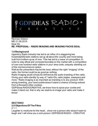 ,
Ntumwa Gideon
MD 21.08.2015
Dear Sir,
RE: PROPOSAL – RADIO IMAGING AND IMAGING PACKS DEAL
1.0 Background
Uganda’s Radio Industry has led to an influx of a staggering two
hundred[200]radio stations set up all about the country and more being
built from bottom-up as of now. This has led to a wave of competition.In
order to stay afloat and compete favorably on the market with a competition
of over one hundred radio stations in your area code,uniquely standing out
of the rest becomesno option.
Well as the presenters may be the best,without the right “imaging” of the
radio, the formercould be as good as nothing.
Radio Imaging would simply be defined as the audio branding of the radio.
Giving your radio identity by way of “radio IDs,radio jingles, sweepers and
more.” Radio imaging is as important as branding is to any product. With
wrong branding, your bestcookie doesn’t stand a chance of being noticed
from a thousand other cookies.
GDPiDeas RADIOCREATIVE, we know how to spice your cookie and
make it stand out, that is why we seek to re-image your radio and make it
thrive!
SECTION2
2.0 Objectives Of The Films
2.1.1
Laughter is medicine for the heart…show me a person who doesn’t want to
laugh and I will show you a sick person.GDPiDEAS RADIO – CREATIVE
 