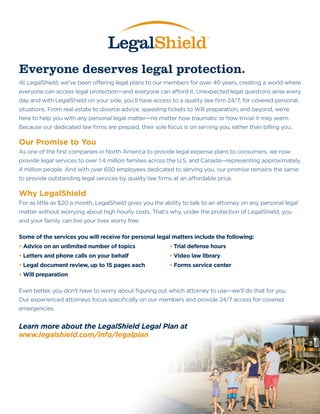 Everyone deserves legal protection.
At LegalShield, we’ve been offering legal plans to our members for over 40 years, creating a world where
everyone can access legal protection—and everyone can afford it. Unexpected legal questions arise every
day and with LegalShield on your side, you’ll have access to a quality law firm 24/7, for covered personal
situations. From real estate to divorce advice, speeding tickets to Will preparation, and beyond, we’re
here to help you with any personal legal matter—no matter how traumatic or how trivial it may seem.
Because our dedicated law firms are prepaid, their sole focus is on serving you, rather than billing you.
Our Promise to You
As one of the first companies in North America to provide legal expense plans to consumers, we now
provide legal services to over 1.4 million families across the U.S. and Canada—representing approximately
4 million people. And with over 650 employees dedicated to serving you, our promise remains the same:
to provide outstanding legal services by quality law firms at an affordable price.
Why LegalShield
For as little as $20 a month, LegalShield gives you the ability to talk to an attorney on any personal legal
matter without worrying about high hourly costs. That’s why, under the protection of LegalShield, you
and your family can live your lives worry free.
Some of the services you will receive for personal legal matters include the following:
• Advice on an unlimited number of topics		 • Trial defense hours
• Letters and phone calls on your behalf			 • Video law library
• Legal document review, up to 15 pages each		 • Forms service center
• Will preparation
Even better, you don’t have to worry about figuring out which attorney to use—we’ll do that for you.
Our experienced attorneys focus specifically on our members and provide 24/7 access for covered
emergencies.
Learn more about the LegalShield Legal Plan at
www.legalshield.com/info/legalplanwww.legalshieldassociate.com/carter_p
 
