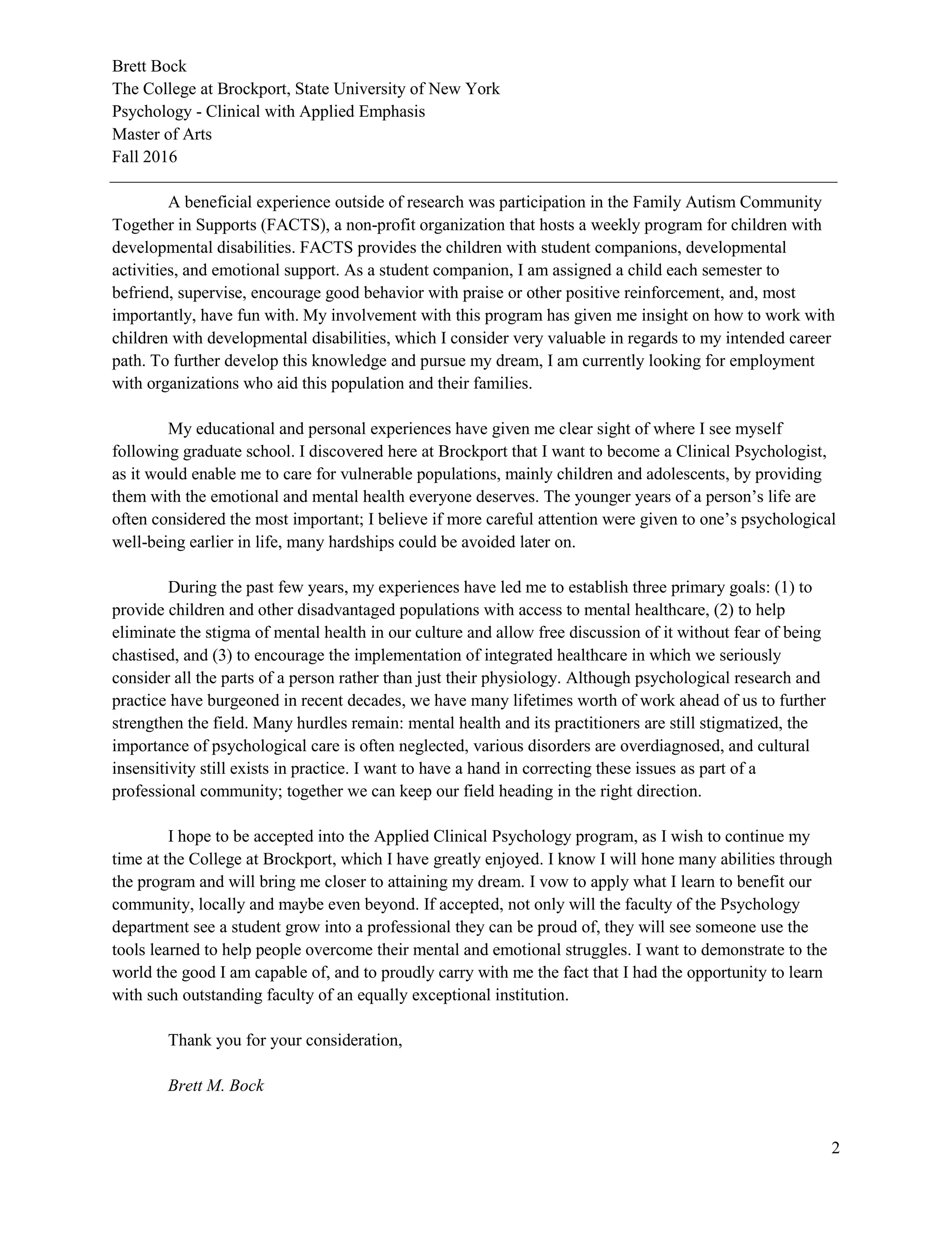 Brett Bock
The College at Brockport, State University of New York
Psychology - Clinical with Applied Emphasis
Master of Arts
Fall 2016
2
A beneficial experience outside of research was participation in the Family Autism Community
Together in Supports (FACTS), a non-profit organization that hosts a weekly program for children with
developmental disabilities. FACTS provides the children with student companions, developmental
activities, and emotional support. As a student companion, I am assigned a child each semester to
befriend, supervise, encourage good behavior with praise or other positive reinforcement, and, most
importantly, have fun with. My involvement with this program has given me insight on how to work with
children with developmental disabilities, which I consider very valuable in regards to my intended career
path. To further develop this knowledge and pursue my dream, I am currently looking for employment
with organizations who aid this population and their families.
My educational and personal experiences have given me clear sight of where I see myself
following graduate school. I discovered here at Brockport that I want to become a Clinical Psychologist,
as it would enable me to care for vulnerable populations, mainly children and adolescents, by providing
them with the emotional and mental health everyone deserves. The younger years of a person’s life are
often considered the most important; I believe if more careful attention were given to one’s psychological
well-being earlier in life, many hardships could be avoided later on.
During the past few years, my experiences have led me to establish three primary goals: (1) to
provide children and other disadvantaged populations with access to mental healthcare, (2) to help
eliminate the stigma of mental health in our culture and allow free discussion of it without fear of being
chastised, and (3) to encourage the implementation of integrated healthcare in which we seriously
consider all the parts of a person rather than just their physiology. Although psychological research and
practice have burgeoned in recent decades, we have many lifetimes worth of work ahead of us to further
strengthen the field. Many hurdles remain: mental health and its practitioners are still stigmatized, the
importance of psychological care is often neglected, various disorders are overdiagnosed, and cultural
insensitivity still exists in practice. I want to have a hand in correcting these issues as part of a
professional community; together we can keep our field heading in the right direction.
I hope to be accepted into the Applied Clinical Psychology program, as I wish to continue my
time at the College at Brockport, which I have greatly enjoyed. I know I will hone many abilities through
the program and will bring me closer to attaining my dream. I vow to apply what I learn to benefit our
community, locally and maybe even beyond. If accepted, not only will the faculty of the Psychology
department see a student grow into a professional they can be proud of, they will see someone use the
tools learned to help people overcome their mental and emotional struggles. I want to demonstrate to the
world the good I am capable of, and to proudly carry with me the fact that I had the opportunity to learn
with such outstanding faculty of an equally exceptional institution.
Thank you for your consideration,
Brett M. Bock
 