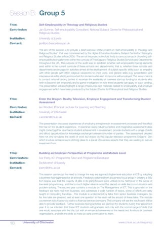 University of Chichester10 www.chiuni.ac.uk/swapshop
Session B:	 Group 5
Title:			 Self-Employability in Theology and Religious Studies
Contributor:	 	 Jan Sumner, Self-employability Consultant, National Subject Centre for Philosophical and 		
			 Religious Studies.
Institution:		 University of Leeds
Contact:		 jan@prs.heacademy.ac.uk
The aim of this session is to provide a brief overview of the project on ‘Self-employability in Theology and
Religious Studies’ that was commissioned by the Higher Education Academy Subject Centre for Philosophy
and Religious Studies in May 2008. The aim of the project is twofold: firstly to carry out an audit of existing self-
employability facing elements within the curricula of Theology and Religious Studies Schools and Departments
throughout the UK. The purpose of the audit was to establish whether self-employability facing elements
exist within in the current curricula of these schools and departments; that is, whether these schools and
departments are engaged in activities aimed at the development of subject-specific skills (such as empathy
with other people with other religious viewpoints to one’s own), and generic skills (e.g. presentation and
interpersonal skills) which are important for students who wish to become self-employed. The second aim is
to contact national funding bodies to ascertain the availability of business start-up funding for students who
wish to become self-employed, and to gather intelligence on how these students can apply for such funding.
The presentation will also highlight a range of resources and materials related to employability and employer
engagement which have been produced by the Subject Centre for Philosophical and Religious Studies.
Title:			 Enter the Dragon: Reality Television, Employer Engagement and Transforming Student 	
			 Assessment
Contributor:		 Ian Worden, Principal Lecturer for Learning and Teaching
Institution:		 University of Chichester
Contact:		 i.worden@chi.ac.uk
This presentation discusses experiences of employing entrepreneurs in assessment processes and the effect
this has on the student experience. It examines ways industry practice and imaginative assessment ideas
might come together to enhance student achievement in assessment, provide students with a range of skills
and afford opportunities for knowledge exchange between a number of parties. The assessment detailed
here not only simulates the world of work but draws on the popular television programme Dragons’ Den
which involves entrepreneurs pitching ideas to a panel of business experts that they are seeking to secure
investment from.
Title:			 Building an Employer Perspective at Programme and Module Level
Contributors:		 Ivor Perry, ICT Programme Tutor and Programme Developer
Institution:		 De Montfort University
Contact:		 iperry@dmu.ac.uk
This session centres on the need to change the way we approach higher level education in ICT by adopting
a business-facing perspective at all levels. Feedback obtained from a business focus group in creating a BSc
ICT degree was that the majority of jobs in IS going forward were unlikely to be ‘technical’ in the sense of
low-level programming, and that a much higher reliance would be placed on skills like communication and
problem-solving. The second year contains a module on The Management of ICT. This is grounded in the
feedback we have had from business, and addresses a wide number of topics, some of which are rarely
taught in Computing Faculties. The module is underpinned by talks from senior business managers. So
far, five talks are planned, and at least one question in the exam will be around of these talks. The module
coursework is built around a visit to a financial services company. The company will see the results and will be
able to provide feedback. Further business-facing activities are planned for students during their placement
year. It is our intention that these ICT students will graduate, not only with the normal range of skills that
one would associate with the title, but with an enhanced awareness of the needs and functions of business
organisations, and with the skills to make an early contribution to them.
 