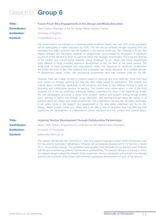University of Chichester
11www.chiuni.ac.uk/swapshop
Session B:	 Group 6
Title:			 Future Proof: New Engagements in Art, Design and Media Education
Contributor:		 David Clews, Manager of the Art Design Media Subject Centre
Institution:		 University of Brighton
Contact:		 d.clews@bton.ac.uk
The Government’s commitment to a better-educated workforce means that over 40% of the population
will be participating in higher education by 2020. This will only be achieved through recruiting from the
estimated four million potential new HE students in the existing workforce. The challenge is to turn this
alleged demand into fee-paying students on programmes co-purchased by employers. A significant
proportion of this demand is driven by personal rather than strategic development. The scale and diversity
of the creative and cultural sector presents unique challenges to art, design and media departments
quite different to those providing workforce development to say the NHS or the police service. The
small scale of many businesses and organisations means that resources for workforce development
are limited but there is also little evidence that businesses see higher education as a credible provider
of development needs. Finally, new educational programmes have high marginal costs for the HEI.
However, there are a large number of projects based on personal and local networks, these may have
poor impact on strategic planning but they are often highly valued by participants. The creative and
cultural sector contributes significantly to HE education and there is new initiative funding to build on
innovative and collaborative practice for learning. The creative and cultural sector is one of the most
graduate rich in the UK workforce; individuals already understand the value of HE experiences. Finally,
the core pedagogies, grounded in studio work, problem creation and problem solving through project
work, learning in teams and through social interaction, and learning-through-doing are typical in all
practice-based art, design and media programmes. This presentation will describe the policy landscape.
It will outline some of the research and development in this area being undertaken and by the Art,
Design, Media Subject Centre and others and it will offer a view of directions that may offer the best
opportunity for development of collaborations across education and the creative and cultural sector.
Title:			 Inspiring Teacher Development Through Collaborative Partnerships
Contributor:		 Alison Clark Wilson, Programme Co-ordinator for MA Mathematics Education
Institution:		 University of Chichester
Contact:		 aclarkwilson@chi.ac.uk
This session will describe the outcomes of a year-long research evaluation project which introduced a new
ICT resource for secondary mathematics, TI-Nspire with professional development to 14 teachers in seven
UK 11-16 secondary schools. The qualitative study reported many examples of how teachers used TI-Nspire
with the goal of enhancing students’ mathematical understanding. This session will focus on the way in which
the research design enabled the interests of the researchers, resource developers and schools to be retained
and how the outcomes of the project have informed subsequent developments for each of the partners.
 