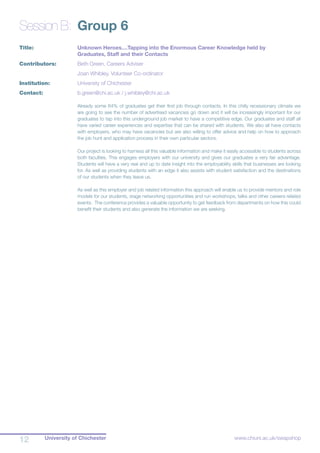University of Chichester12 www.chiuni.ac.uk/swapshop
Session B:	 Group 6
Title:		 	 Unknown Heroes....Tapping into the Enormous Career Knowledge held by 			
			 Graduates, Staff and their Contacts
Contributors:		 Beth Green, Careers Adviser
			 Joan Whibley, Volunteer Co-ordinator
Institution:		 University of Chichester
Contact:		 b.green@chi.ac.uk / j.whibley@chi.ac.uk
Already some 64% of graduates get their first job through contacts. In this chilly recessionary climate we
are going to see the number of advertised vacancies go down and it will be increasingly important for our
graduates to tap into this underground job market to have a competitive edge. Our graduates and staff all
have varied career experiences and expertise that can be shared with students. We also all have contacts
with employers, who may have vacancies but are also willing to offer advice and help on how to approach
the job hunt and application process in their own particular sectors.
Our project is looking to harness all this valuable information and make it easily accessible to students across
both faculties. This engages employers with our university and gives our graduates a very fair advantage.
Students will have a very real and up to date insight into the employability skills that businesses are looking
for. As well as providing students with an edge it also assists with student satisfaction and the destinations
of our students when they leave us.
As well as this employer and job related information this approach will enable us to provide mentors and role
models for our students, stage networking opportunities and run workshops, talks and other careers related
events. The conference provides a valuable opportunity to get feedback from departments on how this could
benefit their students and also generate the information we are seeking.
 