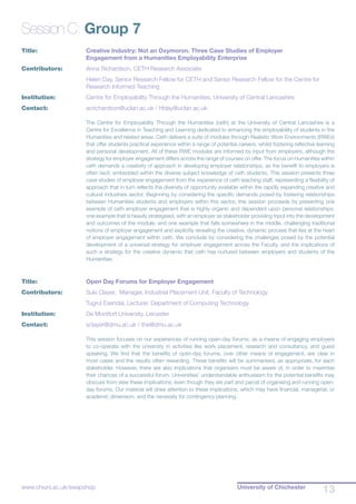 University of Chichester
13www.chiuni.ac.uk/swapshop
Session C: Group 7
Title:			 Creative Industry: Not an Oxymoron. Three Case Studies of Employer 			
			 Engagement from a Humanities Employability Enterprise
Contributors:		 Anna Richardson, CETH Research Associate
			 Helen Day, Senior Research Fellow for CETH and Senior Research Fellow for the Centre for 		
			 Research Informed Teaching
Institution:		 Centre for Employability Through the Humanities, University of Central Lancashire
Contact:		 acrichardson@uclan.ac.uk / hfday@uclan.ac.uk
The Centre for Employability Through the Humanities (ceth) at the University of Central Lancashire is a
Centre for Excellence in Teaching and Learning dedicated to enhancing the employability of students in the
Humanities and related areas. Ceth delivers a suite of modules through Realistic Work Environments (RWEs)
that offer students practical experience within a range of potential careers, whilst fostering reflective learning
and personal development. All of these RWE modules are informed by input from employers, although the
strategy for employer engagement differs across the range of courses on offer. The focus on Humanities within
ceth demands a creativity of approach in developing employer relationships, as the benefit to employers is
often tacit, embedded within the diverse subject knowledge of ceth students. This session presents three
case studies of employer engagement from the experience of ceth teaching staff, representing a flexibility of
approach that in turn reflects the diversity of opportunity available within the rapidly expanding creative and
cultural industries sector. Beginning by considering the specific demands posed by fostering relationships
between Humanities students and employers within this sector, this session proceeds by presenting one
example of ceth employer engagement that is highly organic and dependent upon personal relationships;
one example that is heavily strategised, with an employer as stakeholder providing input into the development
and outcomes of the module; and one example that falls somewhere in the middle, challenging traditional
notions of employer engagement and explicitly revealing the creative, dynamic process that lies at the heart
of employer engagement within ceth. We conclude by considering the challenges posed by the potential
development of a universal strategy for employer engagement across the Faculty, and the implications of
such a strategy for the creative dynamic that ceth has nurtured between employers and students of the
Humanities.
Title:			 Open Day Forums for Employer Engagement
Contributors:		 Suki Clayer, Manager, Industrial Placement Unit, Faculty of Technology
			 Tugrul Esendal, Lecturer, Department of Computing Technology
Institution:		 De Montfort University, Leicester
Contact:		 sclayer@dmu.ac.uk / the@dmu.ac.uk
This session focuses on our experiences of running open-day forums, as a means of engaging employers
to co-operate with the university in activities like work placement, research and consultancy, and guest
speaking. We find that the benefits of open-day forums, over other means of engagement, are clear in
most cases and the results often rewarding. These benefits will be summarised, as appropriate, for each
stakeholder. However, there are also implications that organisers must be aware of, in order to maximise
their chances of a successful forum. Universities’ understandable enthusiasm for the potential benefits may
obscure from view these implications, even though they are part and parcel of organising and running open-
day forums. Our material will draw attention to these implications, which may have financial, managerial, or
academic dimension, and the necessity for contingency planning.
 
