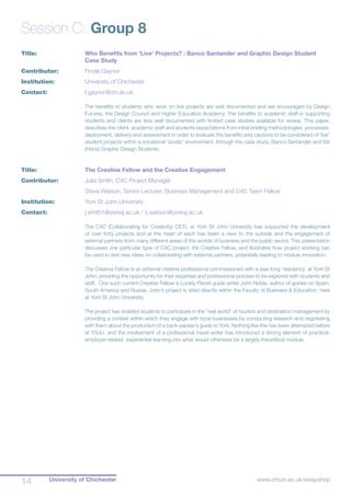 University of Chichester14 www.chiuni.ac.uk/swapshop
Session C: Group 8
Title:			 Who Benefits from ‘Live’ Projects? : Banco Santander and Graphic Design Student 		
			 Case Study
Contributor:		 Finola Gaynor
Institution:		 University of Chichester
Contact:		 f.gaynor@chi.ac.uk
The benefits to students who work on live projects are well documented and are encouraged by Design
Futures, the Design Council and Higher Education Academy. The benefits to academic staff in supporting
students and clients are less well documented with limited case studies available for review. This paper,
describes the client, academic staff and students expectations from initial briefing methodologies, processes,
deployment, delivery and assessment in order to evaluate the benefits and cautions to be considered of ‘live’
student projects within a vocational ‘studio’ environment, through the case study, Banco Santander and BA
(Hons) Graphic Design Students.
Title:			 The Creative Fellow and the Creative Engagement
Contributor:		 Julia Smith, C4C Project Manager
			 Steve Watson, Senior Lecturer, Business Management and C4C Team Fellow
Institution:		 York St John University
Contact:		 j.smith1@yorksj.ac.uk / s.watson@yorksj.ac.uk
The C4C (Collaborating for Creativity) CETL at York St John University has supported the development
of over forty projects and at the heart of each has been a view to the outside and the engagement of
external partners from many different areas of the worlds of business and the public sector. This presentation
discusses one particular type of C4C project; the Creative Fellow, and illustrates how project working can
be used to test new ideas on collaborating with external partners, potentially leading to module innovation.
The Creative Fellow is an external creative professional commissioned with a year long ‘residency’ at York St
John, providing the opportunity for their expertise and professional process to be explored with students and
staff. One such current Creative Fellow is Lonely Planet guide writer John Noble, author of guides on Spain,
South America and Russia. John’s project is sited directly within the Faculty of Business & Education, here
at York St John University.
The project has enabled students to participate in the “real world” of tourism and destination management by
providing a context within which they engage with local businesses by conducting research and negotiating
with them about the production of a back-packer’s guide to York. Nothing like this has been attempted before
at YSJU, and the involvement of a professional travel writer has introduced a strong element of practical,
employer-related, experiential learning into what would otherwise be a largely theoretical module.
 