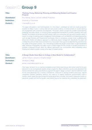 University of Chichester
15www.chiuni.ac.uk/swapshop
Session C: Group 9
Title:			 Thinking, Fixing, Delivering: Planning and Delivering Student-Led Creative 			
			 Projects
Contributor:		 Roy Hanney, Senior Lecturer in Media Production
Institution:		 University of Chichester
Contact:		 r.hanney@chi.ac.uk
The paper will explore a real world example of a ‘live project’ undertaken by level one media production
students for Music Fusion in spring 2008 and will provide evidence of enhancements to student learning
and engagement with businesses and employers. The project utilised a project-led, problem-based learning
pedagogy that draws heavily on common project management frameworks to provide a mediating discourse
between the students as learners and the business client as an enterprise with real world business needs. A
review of a range of existing project management methodologies such as PRINCE2 and related approaches
such as Agile, Extreme and Experimental techniques offers a conceptual, process driven scaffolding that
allows for a flexible and reflexive approach to small-scale project management. Specifically the paper will
consider the optimum level of documentation for a ‘live project’ that supports student learning and enhances
the quality of the project process. This methodology enables the student project team to gain transferable
skills, enhances employability and offers tutors a clearer insight into the process of student productions. It
provides a language through which the different participants can communicate while embedding critical
thinking and creative problem solving at the heart of student activity.
Title:			 A Design Studio Goes Back to College: A New Model for Collaboration?
Contributor:		 James Corazzo, Lecturer in Graphic Design
Institution:		 Stockport College
Contact:		 james.corazzo@stockport.ac.uk
This “swap” will report on an ongoing investigative project that is examining an alternative model the for work
placement on an undergraduate graphic design programme. Many institutions use the work placement, like
the live brief and the visiting practitioner, to augment the graphic design curriculum. But the traditional model
for the work placement has a number of limitations: investment in placing students (resources), regional
competition between institutions (territory), the make-up of creative enterprises (predominantly small or
medium sized) means the opportunities for formal placements is limited, the student’s experience whilst on
placement (quality) and that the benefits rarely extend beyond the individual who undertakes the placement.
 