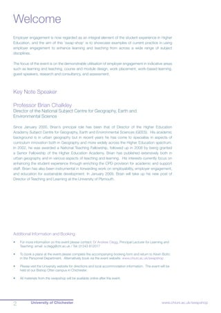 University of Chichester2 www.chiuni.ac.uk/swapshop
Welcome
Employer engagement is now regarded as an integral element of the student experience in Higher
Education, and the aim of this ‘swap-shop’ is to showcase examples of current practice in using
employer engagement to enhance learning and teaching from across a wide range of subject
disciplines.
The focus of the event is on the demonstrable utilisation of employer engagement in indicative areas
such as learning and teaching, course and module design, work placement, work-based learning,
guest speakers, research and consultancy, and assessment.
Key Note Speaker
Professor Brian Chalkley
Director of the National Subject Centre for Geography, Earth and
Environmental Science
Since January 2000, Brian’s principal role has been that of Director of the Higher Education
Academy Subject Centre for Geography, Earth and Environmental Sciences (GEES). His academic
background is in urban geography but in recent years he has come to specialise in aspects of
curriculum innovation both in Geography and more widely across the Higher Education spectrum.
In 2002, he was awarded a National Teaching Fellowship, followed up in 2008 by being granted
a Senior Fellowship of the Higher Education Academy. Brian has published extensively both in
urban geography and in various aspects of teaching and learning. His interests currently focus on
enhancing the student experience through enriching the CPD provision for academic and support
staff. Brian has also been instrumental in forwarding work on employability, employer engagement,
and education for sustainable development. In January 2009, Brian will take up his new post of
Director of Teaching and Learning at the University of Plymouth.
Additional Information and Booking
•	 For more information on this event please contact: Dr Andrew Clegg, Principal Lecturer for Learning and
Teaching: email: a.clegg@chi.ac.uk / Tel: 01243 812017
•	 To book a place at the event please complete the accompanying booking form and return to Kevin Botto
in the Personnel Department. Alternatively book via the event website: www.chiuni.ac.uk/swapshop
•	 Please visit the University website for directions and local accommodation information. The event will be
held at our Bishop Otter campus in Chichester.
•	 All materials from the swapshop will be available online after the event.
 