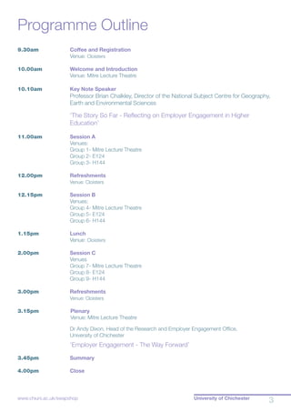University of Chichester
3www.chiuni.ac.uk/swapshop
Programme Outline
9.30am	 Coffee and Registration
		 Venue: Cloisters
10.00am	 Welcome and Introduction
		 Venue: Mitre Lecture Theatre
10.10am	 Key Note Speaker
		 Professor Brian Chalkley, Director of the National Subject Centre for Geography,
Earth and Environmental Sciences
		 ‘The Story So Far - Reflecting on Employer Engagement in Higher
Education’
11.00am	 Session A
		 Venues:
		 Group 1- Mitre Lecture Theatre
		 Group 2- E124
		 Group 3- H144
		
12.00pm	 Refreshments
		 Venue: Cloisters
12.15pm	 Session B
		 Venues:
		 Group 4- Mitre Lecture Theatre
		 Group 5- E124
		 Group 6- H144
		
1.15pm	 Lunch
		 Venue: Cloisters
2.00pm	 Session C
		 Venues
		 Group 7- Mitre Lecture Theatre
		 Group 8- E124
		 Group 9- H144
		
3.00pm	 Refreshments
		 Venue: Cloisters		
		
3.15pm	 	Plenary
		 	Venue: Mitre Lecture Theatre
		
		 Dr Andy Dixon, Head of the Research and Employer Engagement Office,
		 University of Chichester
		
		 ‘Employer Engagement - The Way Forward’
3.45pm	 Summary
4.00pm 	 Close
 