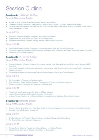 University of Chichester4 www.chiuni.ac.uk/swapshop
Session Outline
Session A: 11.00am to 12.00pm
Group 1: Mitre Lecture Theatre
•	 Working Together: English Departments, Careers Advisors and Employers
•	 Developing Employer Engagement in a Foundation Degree in Literary Studies - ‘To Dream the Impossible Dream’
•	 “I’m afraid your project sponsor can’t meet with you today; he’s been called to New York to work on the takeover of Bear Stearn”:-
Project Management for Real
Group 2: E124
•	 Engaging in Education: Employer Involvement and the Work of ESCalate
•	 ‘Speed-Dating your Music Career’ – A Report on Our Industry Event
•	 Staff Development for the Delivery of Blended Learning in a Partnership Programme
Group 3: H144
•	 Resources to Support Employer Engagement in Hospitality, Leisure, Sport and Tourism Programmes
•	 Employer Engagement – Academic Staff Professional and Industry Body Involvement and Added Value to the Student Curriculum
•	 SWAPshop on Employer Engagement
Session B: 12.15pm to 1.15pm
Group 4: Mitre Lecture Theatre
•	 Engaging Employers & Engaging Students: Work-related Learning in the Geography, Earth and Environmental Sciences (GEES)
Community
•	 Enhancing Employability for Destination Management: Integrating the ‘VICE’ Model into an Undergraduate Tourism Management
Degree Programme
•	 Graduate Contributions to Undergraduate Teaching - Recent Students Sharing with Current Students
Group 5: E124
•	 Self-Employability in Theology and Religious Studies
•	 Enter the Dragon: Reality Television, Employer Engagement and Transforming Student Assessment
•	 Building an Employer Perspective at Programme and Module Level
Group 6: H144
•	 Future Proof: New Engagements in Art, Design and Media Education
•	 Inspiring Teacher Development Through Collaborative Partnerships
•	 Unknown Heroes...Tapping into the Enormous Career Knowledge held by Graduates, Staff and their Contacts
Session C: 2.00pm to 3.00pm
Group 7: Mitre Lecture Theatre
•	 Creative Industry: Not an Oxymoron. Three Case Studies of Employer Engagement from a Humanities Employability Enterprise
•	 Open Day Forums for Employer Engagement
Group 8: E124
•	 Who Benefits from ‘Live’ Projects?: Banco Santander and Graphic Design Student Case Study
•	 The Creative Fellow and the Creative Engagement
Group 9: H144
•	 Thinking, Fixing, Delivering: Planning and Delivering Student-Led Creative Projects
•	 A Design Studio Goes Back to College: A New Model for Collaboration?
 