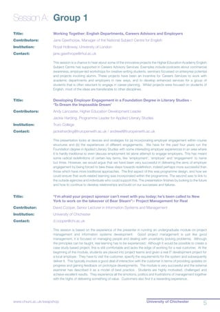 University of Chichester
5www.chiuni.ac.uk/swapshop
Session A:	 Group 1
Title:			 Working Together: English Departments, Careers Advisors and Employers
Contributors:		 Jane Gawthorpe, Manager of the National Subject Centre for English
Institution:		 Royal Holloway, University of London
Contact:		 jane.gawthrope@rhul.ac.uk
This session is a chance to hear about some of the innovative projects the Higher Education Academy English
Subject Centre has supported in Careers Advisory Services. Examples include podcasts about commercial
awareness, employer-led workshops for creative-writing students, seminars focussed on enterprise potential
and projects involving alumni. These projects have been an incentive for Careers Services to work with
academic departments and employers in new ways, and to develop enhanced services for a group of
students that is often reluctant to engage in career planning. Whilst projects were focused on students of
English, most of the ideas are transferable to other disciplines.
Title:			 Developing Employer Engagement in a Foundation Degree in Literary Studies - 		
			 ‘To Dream the Impossible Dream’
Contributors:		 Andy Lancaster, Higher Education Development Leader
			 Jackie Harding, Programme Leader for Applied Literary Studies
Institution:		 Truro College
Contact:	 	 jackieharding@truropenwith.ac.uk / andrewl@truropenwith.ac.uk
This presentation looks at devices and strategies for (a) incorporating employer engagement within course
structures and (b) the experiences of different engagements. We have for the past four years run the
Foundation degree in Applied Literary Studies with some interesting employer experiences in an area where
it is hardly traditional to even discuss employment let alone attempt to engage employers. This has meant
some radical redefinitions of certain key terms, like ‘employment’, ‘employer’ and ‘engagement’ to name
but three. However, we would argue that we have been very successful in delivering the aims of employer
engagement by being forced to take these steps towards redefinition, indeed perhaps more successful than
those which have more traditional approaches. The first aspect of this was programme design, and how we
could ensure that work-related learning was incorporated within the programme. The second was to link to
the outside agencies and individuals who could support this. The presentation finishes by looking to the future
and how to continue to develop relationships and build on our successes and failures.
Title:			 “I’m afraid your project sponsor can’t meet with you today; he’s been called to New 	
			 York to work on the takeover of Bear Stearn”:- Project Management for Real
Contributor:		 David Cooper, Senior Lecturer in Information Systems and Management
Institution:		 University of Chichester
Contact:		 d.cooper@chi.ac.uk
This session is based on the experience of the presenter in running an undergraduate module on project
management and information systems development. Good project management is just like good
management, it is focused on managing people and dealing with uncertainty (solving problems). Although
the principles can be taught, real learning has to be experienced. Although it would be possible to create a
case study based project, this is still comfortable and lacks the edge of working for a real customer. At the
beginning of the module, students are placed into project teams and given a real IT development project for
a local employer. They have to visit the customer, specify the requirements for the system and subsequently
deliver it. This typically involves a good deal of interaction with the customer in terms of providing updates on
progress and gaining feedback on prototype developments. The module is very successful and the external
examiner has described it as a model of best practice. Students are highly motivated, challenged and
achieve excellent results. They experience all the emotions, politics and frustrations of management together
with the highs of delivering something of value. Customers also find it a rewarding experience.
 