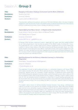 University of Chichester6 www.chiuni.ac.uk/swapshop
Session A:	 Group 2
Title:			 Engaging in Education: Employer Involvement and the Work of ESCalate
Contributor:		 Susanna Dammann
Institution:		 University of Bristol
Contact:		 susanna.dammann@bristol.ac.uk
This presentation will look at the guidance, services and information ESCalate offers in the area of employer
engagement, both from the point of view of the student looking at potential employment and of the employer
looking to understand and possibly influence strategy and planning in Education.
Title:			 ‘Speed-Dating Your Music Career’ – A Report on Our Industry Event
Contributors:		 Louise Jackson, Senior Lecturer in Music and Musical Theatre
			 John Gallally, Head of Careers
Institution:		 University of Chichester
Contact:		 l.jackson@chi.ac.uk / j.gallally@chi.ac.uk
In February 2008, the Music department hosted a ‘speed-date your career’ event that enabled students
on our music programmes to meet and discuss aspects of the different routes of working life in music.
The fundamental aim was to provide subject-specific employer engagement and to provide students with
a platform to discuss issues relating to their future working life with industry specialists. Music, as a multi-
faceted discipline, lends itself well to many different career paths and this event sought to highlight this to the
students. Our ‘swap’ will detail both information regarding what we did from the discipline’s perspective, how
this may act as model of employer engagement for other subjects and detail testimonials from both industry
guests and students who attended the event.
Title:			 Staff Development for the Delivery of Blended Learning in a Partnership 			
			 Programme
Contributor:	 	 Vivien Martin, Principal Lecturer in Management
Institution:		 University of Brighton
Contact:		 v.f.martin@brighton.ac.uk
This presentation focuses on staff development issues in a partnership programme with Sussex Police,
which seeks to develop 300 new police officers each year through a Foundation Certificate. This complex
programme, delivered across two universities, included developing 18 experienced police trainers from
their FE/NVQ professional standards to become student-centred Associate Lecturers able to deliver an HE
learning experience (QAA, 2004) through blended learning. Research undertaken sought to address issues
such as: How can workplace trainers be developed to enable them to support learning appropriate in an
HE environment? How can the formal requirements of academic and professional quality standards be met
through partnership working? How can we deliver the blend of ‘on the job’, classroom based and distance
learning?
The research used a mixture of methods including individual interviews, focus groups, workshops and
collection of naturally occurring data from the academic management process. Many of the issues identified
were common to any partnership programme deliveriing both HE and occupational qualifications. Issues
included aligning frameworks and values (Martin, 2001), developing the whole team of staff from an early
stage, accommodating the employer’s needs and expectations and using work-based development. In
addition, this programme was expected to contribute to culture change within the police (Elliott, 2003) to
accommodate the changing needs and expectations of society.
 