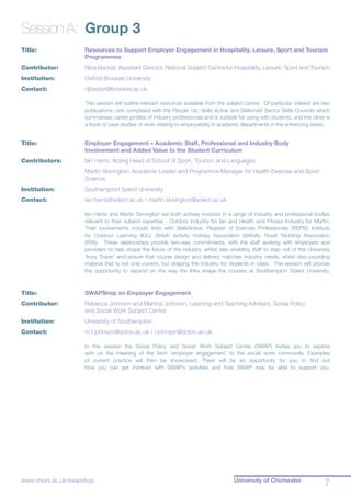 University of Chichester
7www.chiuni.ac.uk/swapshop
Session A:	 Group 3
Title:			 Resources to Support Employer Engagement in Hospitality, Leisure, Sport and Tourism 	
			 Programmes
Contributor:		 Nina Becket, Assistant Director, National Subject Centre for Hospitality, Leisure, Sport and Tourism
Institution:		 Oxford Brookes University
Contact:		 njbecket@brookes.ac.uk
This session will outline relevant resources available from the subject centre. Of particular interest are two
publications; one completed with the People 1st, Skills Active and Skillsmart Sector Skills Councils which
summarises career profiles of industry professionals and is suitable for using with students, and the other is
a book of case studies of work relating to employability in academic departments in the enhancing series.
Title:		 	 Employer Engagement – Academic Staff, Professional and Industry Body			
			 Involvement and Added Value to the Student Curriculum
Contributors:		 Ian Harris, Acting Head of School of Sport, Tourism and Languages
		 	 Martin Skivington, Academic Leader and Programme Manager for Health Exercise and Sport 	
			 Science
Institution:		 Southampton Solent University
Contact:		 ian.harris@solent.ac.uk / martin.skivington@solent.ac.uk
Ian Harris and Martin Skivington are both actively involved in a range of industry and professional bodies
relevant to their subject expertise - Outdoor Industry for Ian and Health and Fitness Industry for Martin.
Their involvements include links with SkillsActive; Register of Exercise Professionals (REPS); Institute
for Outdoor Learning (IOL); British Activity Holiday Association (BAHA); Royal Yachting Association
(RYA). These relationships provide two-way commitments, with the staff working with employers and
providers to help shape the future of the industry, whilst also enabling staff to step out of the University
‘Ivory Tower’ and ensure that course design and delivery matches industry needs, whilst also providing
material that is not only current, but shaping the industry for students in class. The session will provide
the opportunity to expand on the way the links shape the courses at Southampton Solent University.
Title:			 SWAPShop on Employer Engagement
Contributor:		 Rebecca Johnson and Martina Johnson, Learning and Teaching Advisers, Social Policy 		
			 and Social Work Subject Centre
Institution:		 University of Southampton
Contact:	 	 m.t.johnson@soton.ac.uk / r.johnson@soton.ac.uk
In this session the Social Policy and Social Work Subject Centre (SWAP) invites you to explore
with us the meaning of the term ‘employer engagement’ to the social work community. Examples
of current practice will then be showcased. There will be an opportunity for you to find out
how you can get involved with SWAP’s activities and how SWAP may be able to support you.
 