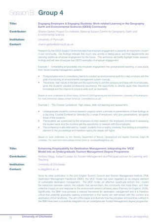 University of Chichester8 www.chiuni.ac.uk/swapshop
Session B:	 Group 4
Title:			 Engaging Employers & Engaging Students: Work-related Learning in the Geography, 	
			 Earth and Environmental Sciences (GEES) Community
Contributor:		 Sharon Gedye, Project Co-ordinator, National Subject Centre for Geography, Earth and 		
			 Environmental Science
Institution:		 University of Plymouth
Contact:	 	 sharon.gedye@plymouth.ac.uk
Research by the GEES Subject Centre indicates that employer engagement is presently an important concern
in our community. Our findings indicate that much new activity is taking place, and that departments are
planning additional employer engagement for the future. This workshop will briefly highlight these research
findings and will also showcase two GEES examples of employer engagement:
Example 1 - Embedding employability and employer engagement into postgraduate teaching: a case study
from ‘environmental management systems’.
•	 Postgraduates work in consultancy teams to conduct an environmental audit for a real company with the
goal of producing an environmental management system manual.
•	 The entirely ‘real’ nature of the task and the opportunity to visit the company and liaise with its employees,
gives the students valuable professional experience, the opportunity to directly apply their theoretical
knowledge and the chance to practice skills such as teamwork.
[Based on work undertaken by Simon Kemp, School of Civil Engineering and the Environment, University of Southampton.
For more information please contact Simon at: s.kemp@soton.ac.uk]
Example 2 - ‘The Coastal Conference’: high-stakes, skills rich learning and assessment.
•	 Undergraduate students conduct research projects which culminate in presentations of their findings at
a day-long ‘Coastal Conference’ attended by a range of employers, who give presentations, alongside
those of the students.
•	 The students are questioned by the employers on their research, the employers contribute to assessing
the student work and the students get the opportunity to network with the employers.
•	 The conference is also attended by ‘coasts’ students from a nearby university, thus adding a competition
element to the proceedings and therefore raising the stakes still higher.
[Based on work undertaken by Ann Worsley, Department of Natural, Geographical and Applied Sciences, Edge Hill
University. For more information please contact Anne at: worsleya@edgehill.ac.uk]
Title:			 Enhancing Employability for Destination Management: Integrating the ‘VICE’ 		
			 Model into an Undergraduate Tourism Management Degree Programme
Contributor:		 Andrew Clegg, Subject Leader for Tourism Management and Principal Lecturer for Learning and 	
			 Teaching
Institution:		 University of Chichester
Contact:		 a.clegg@chi.ac.uk
Since its initial publication in the joint English Tourism Council and Tourism Management Institute (TMI)
Destination Management Handbook (DMH), the VICE model has been regarded as an integral element
of sustainable destination management. The VICE model, an effective ‘quadruple bottom line’, covers
the interaction between visitors, the industry that serves them, the community that hosts them, and their
collective impact on and response to the environment where it all takes place (Partners for England, 2008).
Significantly, the DMH now provides a national framework for destination management and it is therefore
critical that potential graduates seeking employment in this sector are well-versed with the content and
application of this handbook. The aim of this paper is to illustrate how the principles and practices outlined in
the DMH have been successfully integrated into an undergraduate Tourism Management degree programme.
 