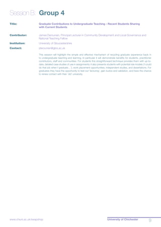 University of Chichester
9www.chiuni.ac.uk/swapshop
Session B:	 Group 4
Title:			 Graduate Contributions to Undergraduate Teaching - Recent Students Sharing 		
			 with Current Students
Contributor:		 James Derounian, Principal Lecturer in Community Development and Local Governance and 	
			 National Teaching Fellow
Institution:		 University of Gloucestershire
Contact:		 jderounian@glos.ac.uk
This session will highlight the simple and effective mechanism of recycling graduate experience back in
to undergraduate teaching and learning. In particular it will demonstrate benefits for students, practitioner
contributors, staff and communities. For students this straightforward technique provides them with up-to-
date, detailed case studies of use in assignments; it also presents students with potential role models (‘I could
do that job when I graduate…’); work placement opportunities; independent studies, and dissertations. For
graduates they have the opportunity to test out ‘lecturing’, gain kudos and validation, and have the chance
to renew contact with their ‘old’ university.
 