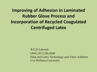 Improving of Adhesion in Laminated
Rubber Glove Process and
Incorporation of Recycled Coagulated
Centrifuged Latex
R.G.N Lakmali
UWU/PLT/09/0020
Palm and Latex Technology and Value Addition
Uva Wellassa University
 
