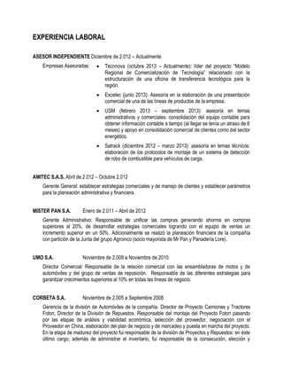EXPERIENCIA LABORAL 
ASESOR INDEPENDIENTE Diciembre de 2.012 – Actualmente 
Empresas Asesoradas: 
 Tecnnova (octubre 2013 – Actualmente): líder del proyecto “Modelo Regional de Comercialización de Tecnología” relacionado con la estructuración de una oficina de transferencia tecnológica para la región. 
 Excelec (junio 2013): Asesoría en la elaboración de una presentación comercial de una de las líneas de productos de la empresa. 
 USM (febrero 2013 – septiembre 2013): asesoría en temas administrativos y comerciales: consolidación del equipo contable para obtener información contable a tiempo (al llegar se tenía un atraso de 6 meses) y apoyo en consolidación comercial de clientes como del sector energético. 
 Satrack (diciembre 2012 – marzo 2013): asesoría en temas técnicos: elaboración de los protocolos de montaje de un sistema de detección de robo de combustible para vehículos de carga. 
AMITEC S.A.S. Abril de 2.012 – Octubre 2.012 
Gerente General: establecer estrategias comerciales y de manejo de clientes y establecer parámetros para la planeación administrativa y financiera. 
MISTER PAN S.A. Enero de 2.011 – Abril de 2012 
Gerente Administrativo: Responsable de unificar las compras generando ahorros en compras superiores al 20%, de desarrollar estrategias comerciales logrando con el equipo de ventas un incremento superior en un 50%. Adicionalmente se realizó la planeación financiera de la compañía con partición de la Junta del grupo Agroinco (socio mayorista de Mr Pan y Panadería Lore). 
UMO S.A. Noviembre de 2.009 a Noviembre de 2010 
Director Comercial: Responsable de la relación comercial con las ensambladoras de motos y de automóviles y del grupo de ventas de reposición. Responsable de las diferentes estrategias para garantizar crecimientos superiores al 10% en todas las líneas de negocio. 
CORBETA S.A. Noviembre de 2.005 a Septiembre 2008 
Gerencia de la división de Automóviles de la compañía. Director de Proyecto Camiones y Tractores Foton, Director de la División de Repuestos. Responsable del montaje del Proyecto Foton pasando por las etapas de análisis y viabilidad económica, selección del proveedor, negociación con el Proveedor en China, elaboración del plan de negocio y de mercadeo y puesta en marcha del proyecto. En la etapa de madurez del proyecto fui responsable de la división de Proyectos y Repuestos: en éste último cargo, además de administrar el inventario, fui responsable de la consecución, elección y  