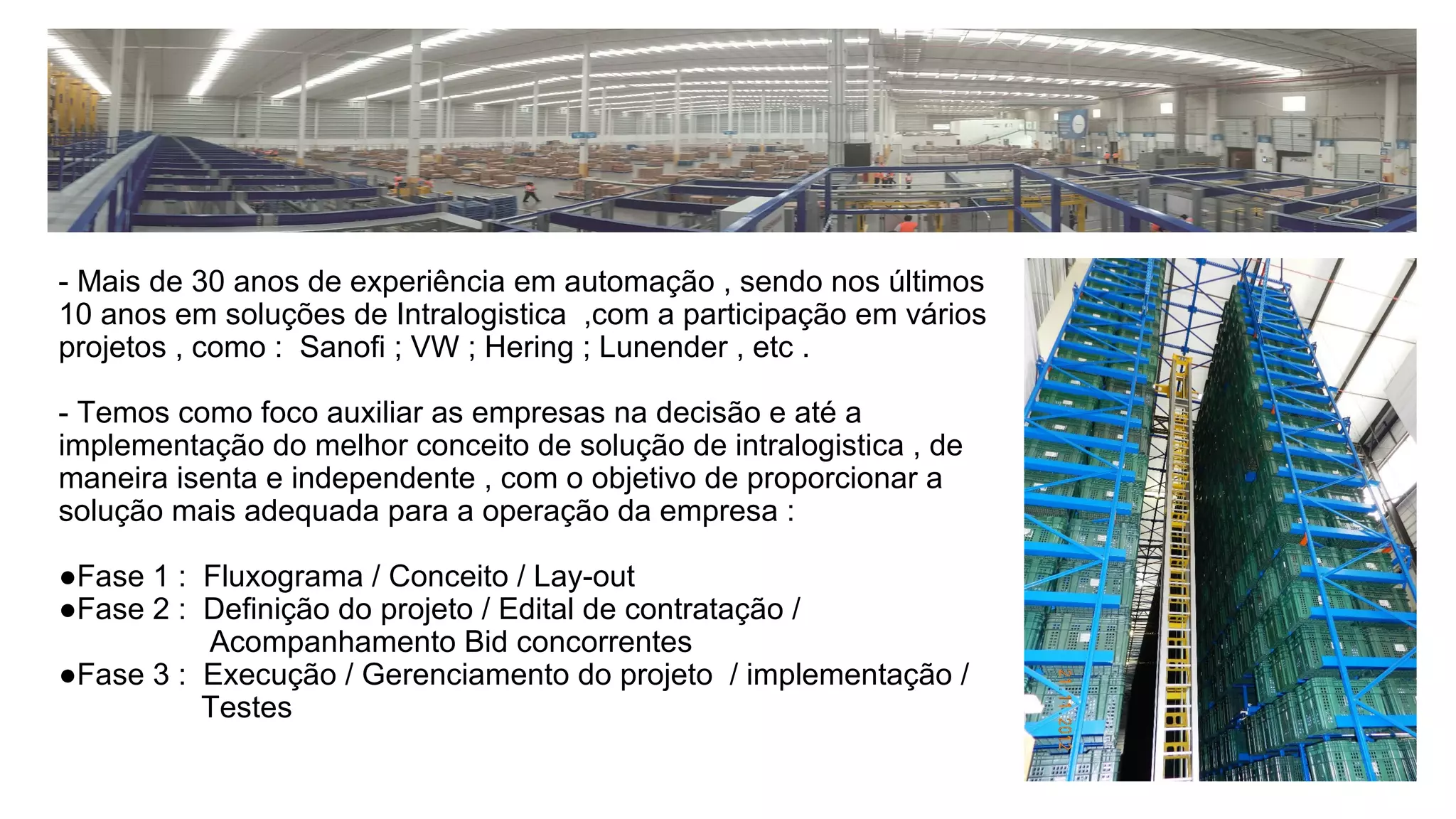 CONSULTORIA EM SOLUÇÕES DE INTRALOGISTICA :
- Mais de 30 anos de experiência em automação , sendo nos últimos
10 anos em soluções de Intralogistica ,com a participação em vários
projetos , como : Sanofi ; VW ; Hering ; Lunender , etc .
- Temos como foco auxiliar as empresas na decisão e até a
implementação do melhor conceito de solução de intralogistica , de
maneira isenta e independente , com o objetivo de proporcionar a
solução mais adequada para a operação da empresa :
●Fase 1 : Fluxograma / Conceito / Lay-out
●Fase 2 : Definição do projeto / Edital de contratação /
Acompanhamento Bid concorrentes
●Fase 3 : Execução / Gerenciamento do projeto / implementação /
Testes
 