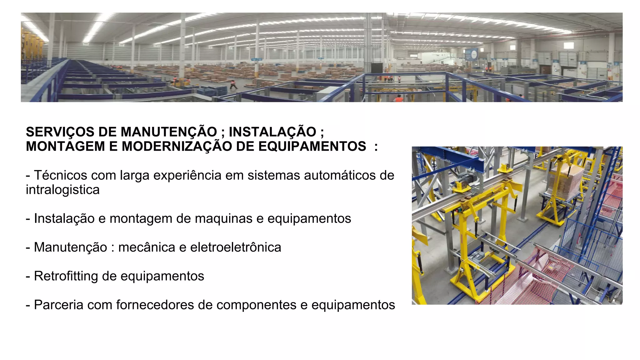 SERVIÇOS DE MANUTENÇÃO ; INSTALAÇÃO ;
MONTAGEM E MODERNIZAÇÃO DE EQUIPAMENTOS :
- Técnicos com larga experiência em sistemas automáticos de
intralogistica
- Instalação e montagem de maquinas e equipamentos
- Manutenção : mecânica e eletroeletrônica
- Retrofitting de equipamentos
- Parceria com fornecedores de componentes e equipamentos
 