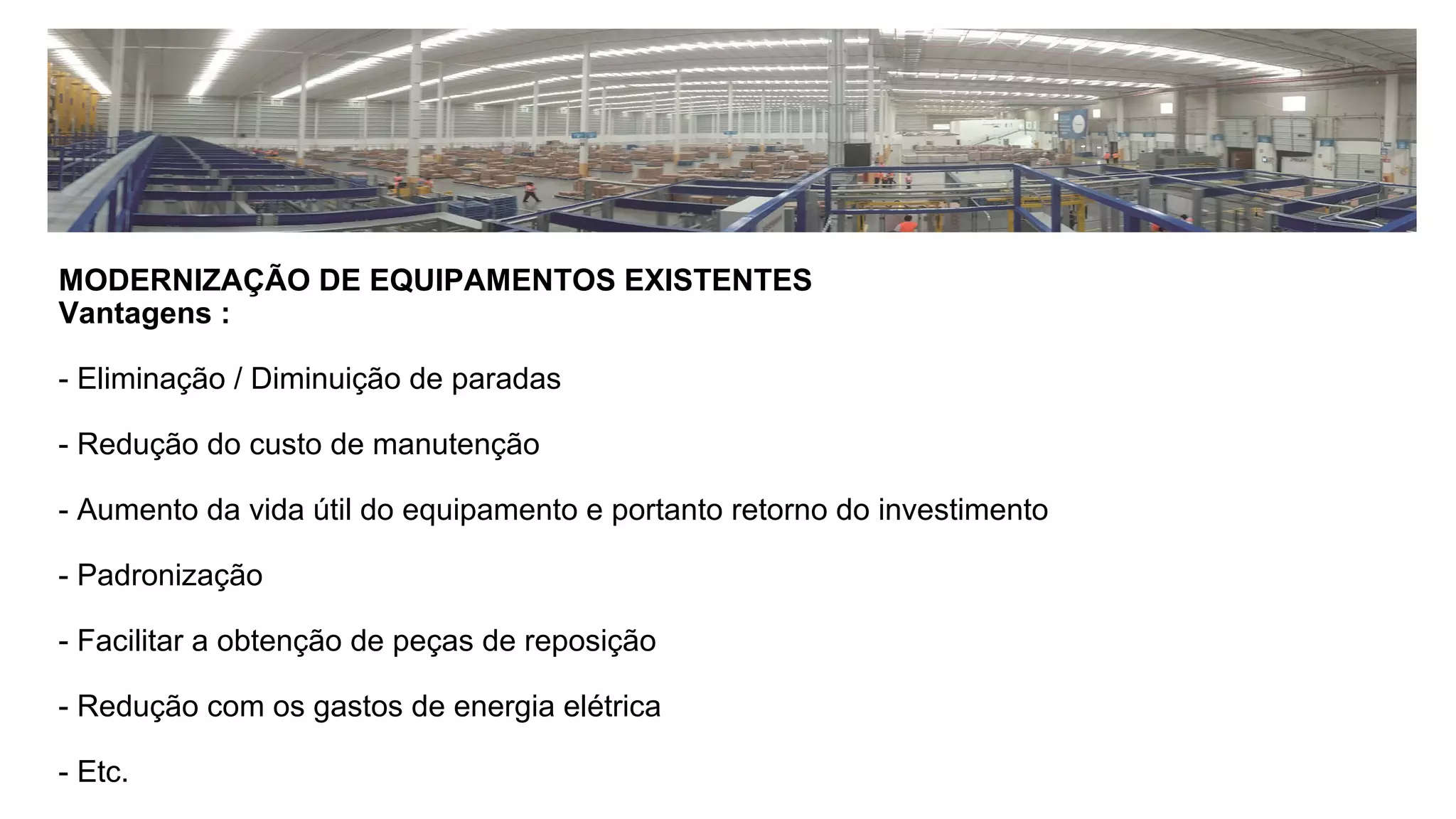 MODERNIZAÇÃO DE EQUIPAMENTOS EXISTENTES
Vantagens :
- Eliminação / Diminuição de paradas
- Redução do custo de manutenção
- Aumento da vida útil do equipamento e portanto retorno do investimento
- Padronização
- Facilitar a obtenção de peças de reposição
- Redução com os gastos de energia elétrica
- Etc.
 