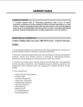 CAREER SYNOPSIS :
A versatile Channel Sales & Marketing professional with 9 years of market
experience. Proficient in various methods of effective product distribution as a sales
strategy. Adept at managing internal and external resources and resolving logistics
issues. Excel at communicating with sales partners to achieve maximum distribution
potential. Seeking challenging and rewarding assignments across the industry.
PROFESSIONAL EXPERIENCE :
Godfrey Phillips India Ltd. (June 2009 till Present) : Assistant Manager
Profile :
1. Anticipating & capitalizing on market trends, identifying profit potential, creating value
& positioning the company’s products to maximize market share.
2. Proficient at analysing market trends to provide critical inputs for business development
initiatives. Possess keen business acumen in analysing & understanding business
requirements and developing new business processes and revenue streams.
3. Excellent team leader/ player, training, guiding and motivating teams of professionals
towards maximum productivity with exceptional consensus building, negotiation and
interpersonal skills, analytical mind and comprehensive problem detection/ solving
abilities.
4. Core Competencies :
 Sales & Business Development
 Channel Sales
 Territory Management
 Sales Force Automation
 Budgeting & Promotion
 Revenue Generation
 Merchandising
 Brand Launch
 Event Management
Team Management
Sandeep karia
 