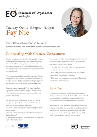 Fay Nie
KPMG, 10 Customhouse Quay, Wellington, 6011
Members can bring a guest. Please RSVP administrator@eowellington.com
Tuesday, Oct 13, 5.30pm - 7:30pm
Connecting with Chinese Consumers
Chinese immigrants are a growing demographic for local
New Zealand businesses. For export-focused businesses,
China is New Zealand’s largest export market, after
overtaking Australia in 2013. To be a progressive brand,
you need to really know your customers and capture their
hearts and minds.
Fay’s presentation looks at two different groups: Chinese
immigrants in New Zealand and Chinese consumers in
Mainland China. The key for understanding both groups
is to dive deep into their Chinese cultural background.
This presentation draws on Fay’s 10 years’ branding
experience, and her first-hand insights about Chinese
consumers from interviews she has conducted in New
Zealand and Beijing.
The first part of the presentation focuses on Chinese
immigrants in New Zealand. Fay reveals the cultural
influences behind consumer behaviours.
• Why do Chinese immigrants buy more property and
less insurance?
• Why do Chinese immigrants expect more from your
digital platform?
• Do Chinese immigrants always want you to adapt your
service delivery for them?
Fay was born in southern China, lived twelve years in
Beijing, and moved to New Zealand in 2014. Fay’s cultural
background gives her valuable insights that help New
Zealand businesses connect with Chinese consumers.
A strategist at Ocean Brand & Culture, Fay skillfully turns
her in-depth insights into competitive brand strategies for
her clients. She has worked with many local and global
companies including Volkswagen, Fisher & Paykel, Fly
Buys, Financial Times, Sinopec, and Air China.
Sponsored by:
Wellington
The second part of the presentation goes further into the
consumer market in Mainland China. Fay shares some
case studies and her expert advice.
• How did Haier reposition Fisher & Paykel as a luxury
brand for the China market?
• How did Volkswagen adapt their used-car brand to
connect with Chinese used-car buyers?
• How could you avoid expensive mistakes when giving
your brand a Chinese name?
About Fay
 