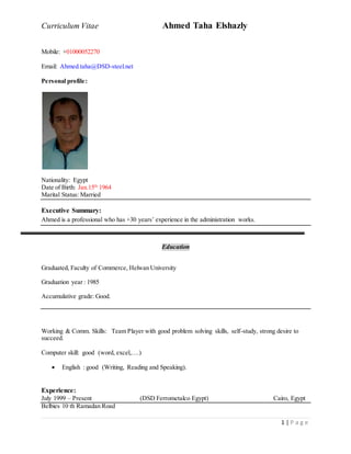 Curriculum Vitae Ahmed Taha Elshazly
1 | P a g e
Mobile: +01000052270
Email: Ahmed.taha@DSD-steel.net
Personal profile:
Nationality: Egypt
Date of Birth: Jan.15th
1964
Marital Status: Married
Executive Summary:
Ahmed is a professional who has +30 years’ experience in the administration works.
Education
Graduated, Faculty of Commerce, Helwan University
Graduation year : 1985
Accumulative grade: Good.
Working & Comm. Skills: Team Player with good problem solving skills, self-study, strong desire to
succeed.
Computer skill: good (word, excel,….)
 English : good (Writing, Reading and Speaking).
Experience:
July 1999 – Present (DSD Ferrometalco Egypt) Cairo, Egypt
Belbies 10 th Ramadan Road
 