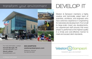 Weston & Sampson maintains a highly
creative and technically adept team of
scientists, architects, and engineers who
have extensive experience in engineering
forrealestatesitedevelopment.Fromsmall
to large-scale mixed use developments,
our experienced staff ensures that every
project is performed at the highest quality
in a timely and cost-effective manner to
meet and exceed client standards.
DEVELOP IT
800.SAMPSON
westonandsampson.com
Waterbury, Vermont
Tel: 802.244.5051
an employee-owned company
For more information, contact:
Kenneth Bisceglio, PE
biscegliok@wseinc.com
Steven LaRosa
larosas@wseinc.com
BEFORE
AFTER
 