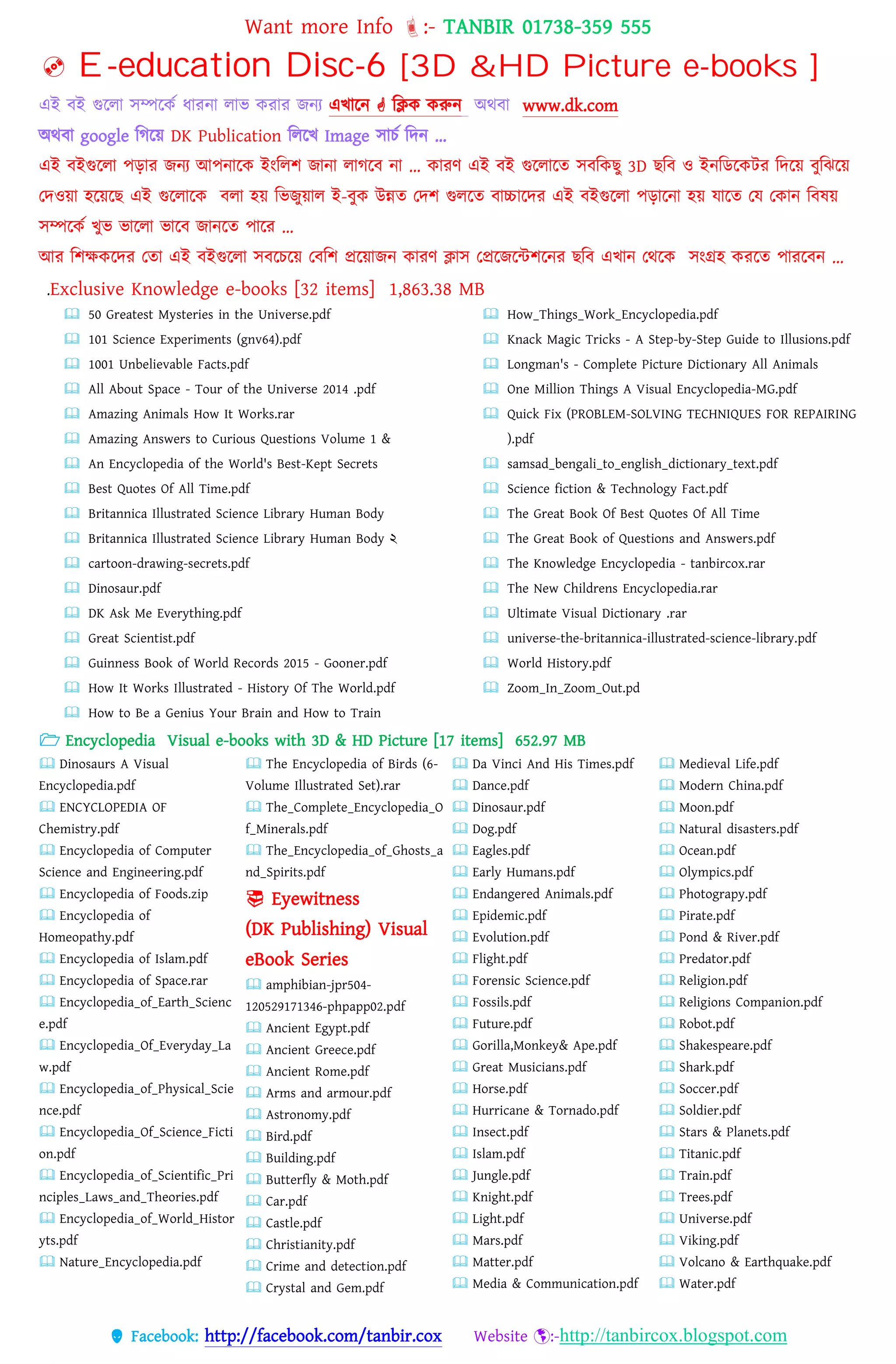 Want more Info :- TANBIR 01738-359 555
 Facebook: http://facebook.com/tanbir.cox Website :-http://tanbircox.blogspot.com
 E-education Disc-6 [3D &HD Picture e-books ]
এই বই গুরো সম্পরকস ধ্ারনা োভ করার জনয এখ্ারন  বিক করুন অেবা www.dk.com
অেবা google বগরয়্ DK Publication বেরখ্ Image সােস বেন …
এই বইগুরো েোর জনয আেনারক ইংবেশ জানা োগরব না … কারর্ এই বই গুরোরত সববকছু 3D ছবব ও ইনবডরকটর বেরয়্ বুবঝরয়্
তেওয়্া হরয়্রছ এই গুরোরক বো হয়্ বভজুয়্াে ই-বুক উন্নত তেশ গুেরত বাচ্চারের এই বইগুরো েোরনা হয়্ োরত তে তকান ববষয়্
সম্পরকস খ্ুভ ভারো ভারব জানরত োরর …
আর বশেকরের ততা এই বইগুরো সবরেরয়্ তববশ প্ররয়্াজন কারর্ িাস তপ্ররজরন্টশরনর ছবব এখ্ান তেরক সংগ্রহ কররত োররবন …
.Exclusive Knowledge e-books [32 items] 1,863.38 MB
 50 Greatest Mysteries in the Universe.pdf
 101 Science Experiments (gnv64).pdf
 1001 Unbelievable Facts.pdf
 All About Space - Tour of the Universe 2014 .pdf
 Amazing Animals How It Works.rar
 Amazing Answers to Curious Questions Volume 1 &
 An Encyclopedia of the World's Best-Kept Secrets
 Best Quotes Of All Time.pdf
 Britannica Illustrated Science Library Human Body
 Britannica Illustrated Science Library Human Body ২
 cartoon-drawing-secrets.pdf
 Dinosaur.pdf
 DK Ask Me Everything.pdf
 Great Scientist.pdf
 Guinness Book of World Records 2015 - Gooner.pdf
 How It Works Illustrated - History Of The World.pdf
 How to Be a Genius Your Brain and How to Train
 How_Things_Work_Encyclopedia.pdf
 Knack Magic Tricks - A Step-by-Step Guide to Illusions.pdf
 Longman's - Complete Picture Dictionary All Animals
 One Million Things A Visual Encyclopedia-MG.pdf
 Quick Fix (PROBLEM-SOLVING TECHNIQUES FOR REPAIRING
).pdf
 samsad_bengali_to_english_dictionary_text.pdf
 Science fiction & Technology Fact.pdf
 The Great Book Of Best Quotes Of All Time
 The Great Book of Questions and Answers.pdf
 The Knowledge Encyclopedia - tanbircox.rar
 The New Childrens Encyclopedia.rar
 Ultimate Visual Dictionary .rar
 universe-the-britannica-illustrated-science-library.pdf
 World History.pdf
 Zoom_In_Zoom_Out.pd
 Encyclopedia Visual e-books with 3D & HD Picture [17 items] 652.97 MB
 Dinosaurs A Visual
Encyclopedia.pdf
 ENCYCLOPEDIA OF
Chemistry.pdf
 Encyclopedia of Computer
Science and Engineering.pdf
 Encyclopedia of Foods.zip
 Encyclopedia of
Homeopathy.pdf
 Encyclopedia of Islam.pdf
 Encyclopedia of Space.rar
 Encyclopedia_of_Earth_Scienc
e.pdf
 Encyclopedia_Of_Everyday_La
w.pdf
 Encyclopedia_of_Physical_Scie
nce.pdf
 Encyclopedia_Of_Science_Ficti
on.pdf
 Encyclopedia_of_Scientific_Pri
nciples_Laws_and_Theories.pdf
 Encyclopedia_of_World_Histor
yts.pdf
 Nature_Encyclopedia.pdf
 The Encyclopedia of Birds (6-
Volume Illustrated Set).rar
 The_Complete_Encyclopedia_O
f_Minerals.pdf
 The_Encyclopedia_of_Ghosts_a
nd_Spirits.pdf
 Eyewitness
(DK Publishing) Visual
eBook Series
 amphibian-jpr504-
120529171346-phpapp02.pdf
 Ancient Egypt.pdf
 Ancient Greece.pdf
 Ancient Rome.pdf
 Arms and armour.pdf
 Astronomy.pdf
 Bird.pdf
 Building.pdf
 Butterfly & Moth.pdf
 Car.pdf
 Castle.pdf
 Christianity.pdf
 Crime and detection.pdf
 Crystal and Gem.pdf
 Da Vinci And His Times.pdf
 Dance.pdf
 Dinosaur.pdf
 Dog.pdf
 Eagles.pdf
 Early Humans.pdf
 Endangered Animals.pdf
 Epidemic.pdf
 Evolution.pdf
 Flight.pdf
 Forensic Science.pdf
 Fossils.pdf
 Future.pdf
 Gorilla,Monkey& Ape.pdf
 Great Musicians.pdf
 Horse.pdf
 Hurricane & Tornado.pdf
 Insect.pdf
 Islam.pdf
 Jungle.pdf
 Knight.pdf
 Light.pdf
 Mars.pdf
 Matter.pdf
 Media & Communication.pdf
 Medieval Life.pdf
 Modern China.pdf
 Moon.pdf
 Natural disasters.pdf
 Ocean.pdf
 Olympics.pdf
 Photograpy.pdf
 Pirate.pdf
 Pond & River.pdf
 Predator.pdf
 Religion.pdf
 Religions Companion.pdf
 Robot.pdf
 Shakespeare.pdf
 Shark.pdf
 Soccer.pdf
 Soldier.pdf
 Stars & Planets.pdf
 Titanic.pdf
 Train.pdf
 Trees.pdf
 Universe.pdf
 Viking.pdf
 Volcano & Earthquake.pdf
 Water.pdf
 