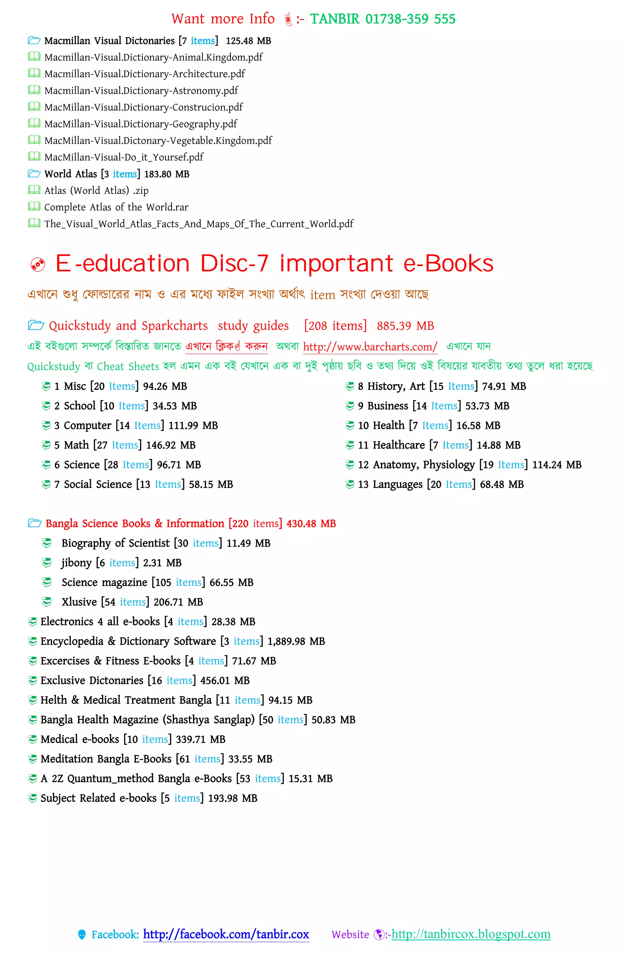 Want more Info :- TANBIR 01738-359 555
 Facebook: http://facebook.com/tanbir.cox Website :-http://tanbircox.blogspot.com
 Macmillan Visual Dictonaries [7 items] 125.48 MB
 Macmillan-Visual.Dictionary-Animal.Kingdom.pdf
 Macmillan-Visual.Dictionary-Architecture.pdf
 Macmillan-Visual.Dictionary-Astronomy.pdf
 MacMillan-Visual.Dictionary-Construcion.pdf
 MacMillan-Visual.Dictionary-Geography.pdf
 MacMillan-Visual.Dictonary-Vegetable.Kingdom.pdf
 MacMillan-Visual-Do_it_Yoursef.pdf
 World Atlas [3 items] 183.80 MB
 Atlas (World Atlas) .zip
 Complete Atlas of the World.rar
 The_Visual_World_Atlas_Facts_And_Maps_Of_The_Current_World.pdf
 E-education Disc-7 important e-Books
এখ্ারন শুধ্ু তফাল্ডাররর নাম ও এর মরধ্য ফাইে সংখ্যা অেসাৎ item সংখ্যা তেওয়্া আরছ
 Quickstudy and Sparkcharts study guides [208 items] 885.39 MB
এই বইগুরো সম্পরকস ববস্তাবরত জানরত এখ্ারন বিক করুন অেবা http://www.barcharts.com/ এখ্ারন োন
Quickstudy বা Cheat Sheets হে এমন এক বই তেখ্ারন এক বা েুই েৃষ্ঠায়্ ছবব ও তেয বেরয়্ ওই ববষরয়্র োবতীয়্ তেয তুরে ধ্রা হরয়্রছ
 1 Misc [20 Items] 94.26 MB
 2 School [10 Items] 34.53 MB
 3 Computer [14 Items] 111.99 MB
 5 Math [27 Items] 146.92 MB
 6 Science [28 Items] 96.71 MB
 7 Social Science [13 Items] 58.15 MB
 8 History, Art [15 Items] 74.91 MB
 9 Business [14 Items] 53.73 MB
 10 Health [7 Items] 16.58 MB
 11 Healthcare [7 Items] 14.88 MB
 12 Anatomy, Physiology [19 Items] 114.24 MB
 13 Languages [20 Items] 68.48 MB
 Bangla Science Books & Information [220 items] 430.48 MB
 Biography of Scientist [30 items] 11.49 MB
 jibony [6 items] 2.31 MB
 Science magazine [105 items] 66.55 MB
 Xlusive [54 items] 206.71 MB
 Electronics 4 all e-books [4 items] 28.38 MB
 Encyclopedia & Dictionary Software [3 items] 1,889.98 MB
 Excercises & Fitness E-books [4 items] 71.67 MB
 Exclusive Dictonaries [16 items] 456.01 MB
 Helth & Medical Treatment Bangla [11 items] 94.15 MB
 Bangla Health Magazine (Shasthya Sanglap) [50 items] 50.83 MB
 Medical e-books [10 items] 339.71 MB
 Meditation Bangla E-Books [61 items] 33.55 MB
 A 2Z Quantum_method Bangla e-Books [53 items] 15.31 MB
 Subject Related e-books [5 items] 193.98 MB
 
