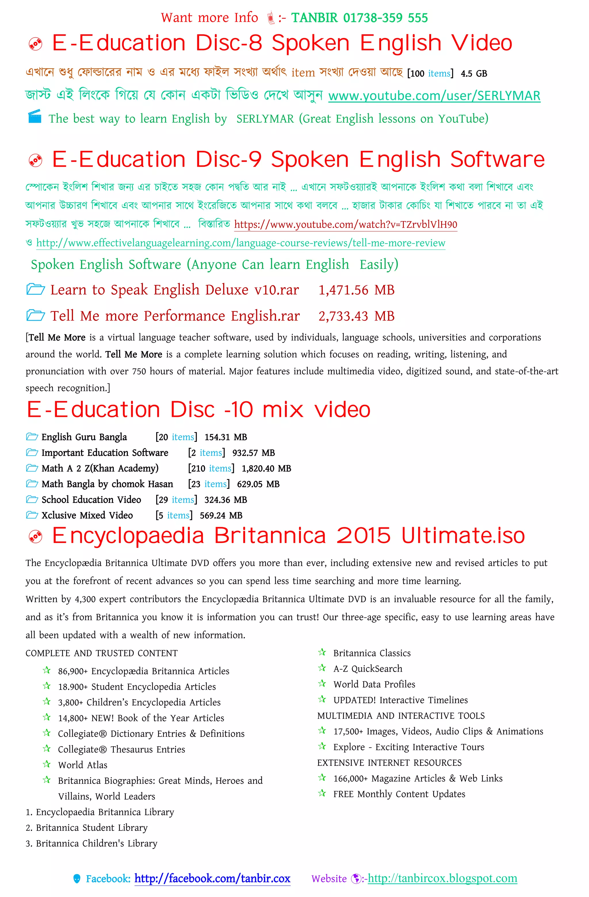 Want more Info :- TANBIR 01738-359 555
 Facebook: http://facebook.com/tanbir.cox Website :-http://tanbircox.blogspot.com
 E-Education Disc-8 Spoken English Video
এখ্ারন শুধ্ু তফাল্ডাররর নাম ও এর মরধ্য ফাইে সংখ্যা অেসাৎ item সংখ্যা তেওয়্া আরছ [100 items] 4.5 GB
জাস্ট এই বেংরক বগরয়্ তে তকান একটা বভবডও তেরখ্ আসুন www.youtube.com/user/SERLYMAR
 The best way to learn English by SERLYMAR (Great English lessons on YouTube)
 E-Education Disc-9 Spoken English Software
তপারকন ইংবেশ বশখ্ার জনয এর োইরত সহজ তকান েদ্ববত আর নাই … এখ্ারন সফটওয়্যারই আেনারক ইংবেশ কো বো বশখ্ারব এবং
আেনার উচ্চারর্ বশখ্ারব এবং আেনার সারে ইংররবজরত আেনার সারে কো বেরব … হাজার টাকার তকাবেং ো বশখ্ারত োররব না তা এই
সফটওয়্যার খ্ুভ সহরজ আেনারক বশখ্ারব … ববস্তাবরত https://www.youtube.com/watch?v=TZrvblVlH90
ও http://www.effectivelanguagelearning.com/language-course-reviews/tell-me-more-review
Spoken English Software (Anyone Can learn English Easily)
 Learn to Speak English Deluxe v10.rar 1,471.56 MB
 Tell Me more Performance English.rar 2,733.43 MB
[Tell Me More is a virtual language teacher software, used by individuals, language schools, universities and corporations
around the world. Tell Me More is a complete learning solution which focuses on reading, writing, listening, and
pronunciation with over 750 hours of material. Major features include multimedia video, digitized sound, and state-of-the-art
speech recognition.]
E-Education Disc -10 mix video
 English Guru Bangla [20 items] 154.31 MB
 Important Education Software [2 items] 932.57 MB
 Math A 2 Z(Khan Academy) [210 items] 1,820.40 MB
 Math Bangla by chomok Hasan [23 items] 629.05 MB
 School Education Video [29 items] 324.36 MB
 Xclusive Mixed Video [5 items] 569.24 MB
 Encyclopaedia Britannica 2015 Ultimate.iso
The Encyclopædia Britannica Ultimate DVD offers you more than ever, including extensive new and revised articles to put
you at the forefront of recent advances so you can spend less time searching and more time learning.
Written by 4,300 expert contributors the Encyclopædia Britannica Ultimate DVD is an invaluable resource for all the family,
and as it’s from Britannica you know it is information you can trust! Our three-age specific, easy to use learning areas have
all been updated with a wealth of new information.
COMPLETE AND TRUSTED CONTENT
 86,900+ Encyclopædia Britannica Articles
 18.900+ Student Encyclopedia Articles
 3,800+ Children’s Encyclopedia Articles
 14,800+ NEW! Book of the Year Articles
 Collegiate® Dictionary Entries & Definitions
 Collegiate® Thesaurus Entries
 World Atlas
 Britannica Biographies: Great Minds, Heroes and
Villains, World Leaders
 Britannica Classics
 A-Z QuickSearch
 World Data Profiles
 UPDATED! Interactive Timelines
MULTIMEDIA AND INTERACTIVE TOOLS
 17,500+ Images, Videos, Audio Clips & Animations
 Explore - Exciting Interactive Tours
EXTENSIVE INTERNET RESOURCES
 166,000+ Magazine Articles & Web Links
 FREE Monthly Content Updates
1. Encyclopaedia Britannica Library
2. Britannica Student Library
3. Britannica Children's Library
 