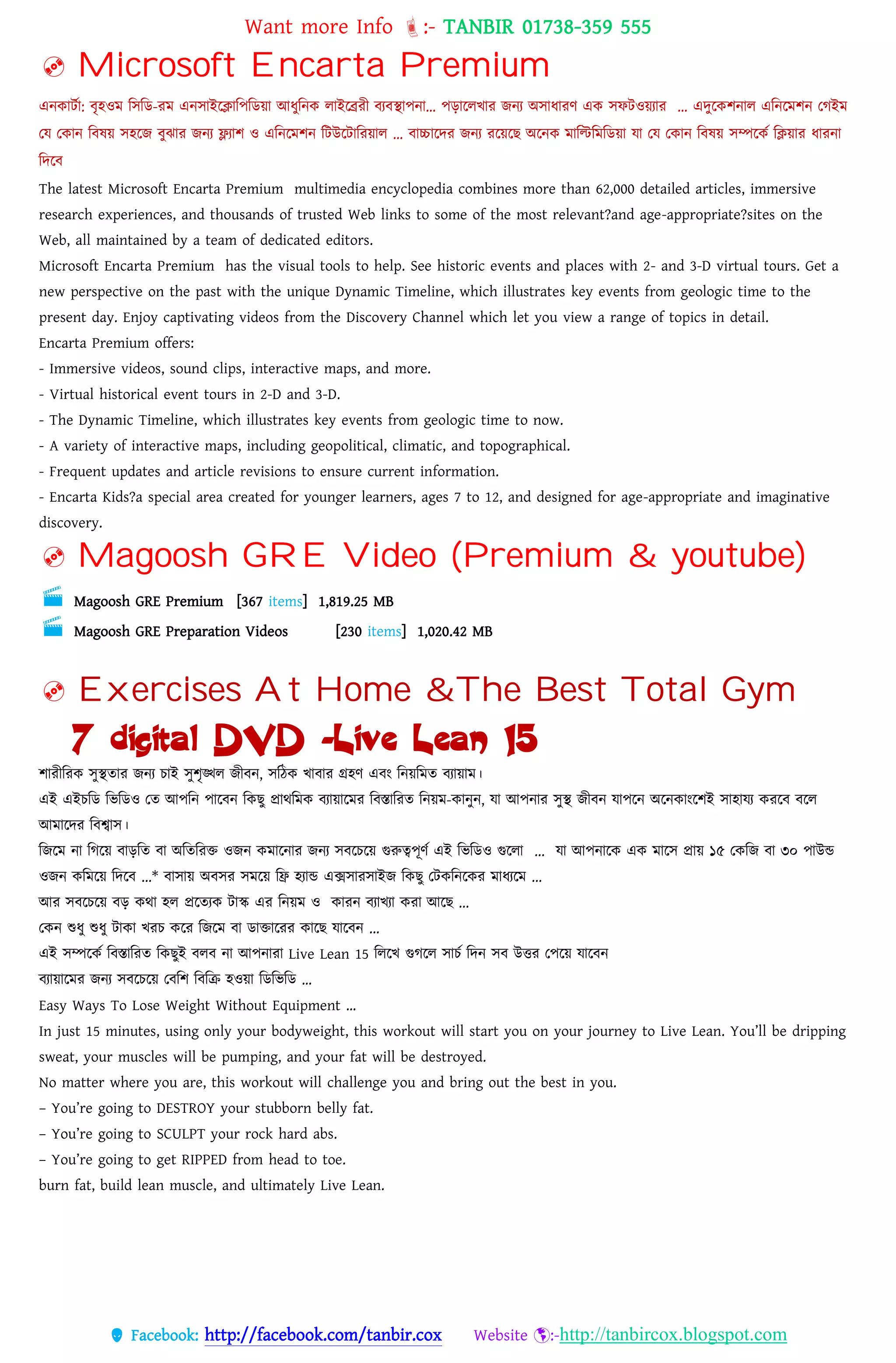 Want more Info :- TANBIR 01738-359 555
 Facebook: http://facebook.com/tanbir.cox Website :-http://tanbircox.blogspot.com
 Microsoft Encarta Premium
এনকাটসা: বৃহওম বসবড-রম এনসাইরিাবেবডয়্া আধ্ুবনক োইরেরী বযবস্থােনা… েোরেখ্ার জনয অসাধ্ারর্ এক সফটওয়্যার … এেুরকশনাে এবনরমশন তগইম
তে তকান ববষয়্ সহরজ বুঝার জনয ফ্ল্যাশ ও এবনরমশন বটউরটাবরয়্াে … বাচ্চারের জনয ররয়্রছ অরনক মাবিবমবডয়্া ো তে তকান ববষয়্ সম্পরকস বিয়্ার ধ্ারনা
বেরব
The latest Microsoft Encarta Premium multimedia encyclopedia combines more than 62,000 detailed articles, immersive
research experiences, and thousands of trusted Web links to some of the most relevant?and age-appropriate?sites on the
Web, all maintained by a team of dedicated editors.
Microsoft Encarta Premium has the visual tools to help. See historic events and places with 2- and 3-D virtual tours. Get a
new perspective on the past with the unique Dynamic Timeline, which illustrates key events from geologic time to the
present day. Enjoy captivating videos from the Discovery Channel which let you view a range of topics in detail.
Encarta Premium offers:
- Immersive videos, sound clips, interactive maps, and more.
- Virtual historical event tours in 2-D and 3-D.
- The Dynamic Timeline, which illustrates key events from geologic time to now.
- A variety of interactive maps, including geopolitical, climatic, and topographical.
- Frequent updates and article revisions to ensure current information.
- Encarta Kids?a special area created for younger learners, ages 7 to 12, and designed for age-appropriate and imaginative
discovery.
 Magoosh GRE Video (Premium & youtube)
 Magoosh GRE Premium [367 items] 1,819.25 MB
 Magoosh GRE Preparation Videos [230 items] 1,020.42 MB
 Exercises At Home &The Best Total Gym
[ 7 digital DVD -Live Lean 15 ]
শারীবরক সুস্থতার জনয োই সুশৃঙ্খে জীবন, সবেক খ্াবার গ্রহর্ এবং বনয়্বমত বযায়্াম।
এই এইেবড বভবডও তত আেবন োরবন বকছু প্রােবমক বযায়্ারমর ববস্তাবরত বনয়্ম-কানুন, ো আেনার সুস্থ জীবন োেরন অরনকাংরশই সাহােয কররব বরে
আমারের ববশ্বাস।
বজরম না বগরয়্ বােবত বা অবতবরক্ত ওজন কমারনার জনয সবরেরয়্ গুরুেেূর্স এই বভবডও গুরো ... ো আেনারক এক মারস প্রায়্ ১৫ তকবজ বা ৩০ োউন্ড
ওজন কবমরয়্ বেরব ...* বাসায়্ অবসর সমরয়্ বি হযান্ড এক্সসারসাইজ বকছু তটকবনরকর মাধ্যরম ...
আর সবরেরয়্ বে কো হে প্ররতযক টাস্ক এর বনয়্ম ও কারন বযাখ্যা করা আরছ ...
তকন শুধ্ু শুধ্ু টাকা খ্রে করর বজরম বা ডাক্তাররর কারছ োরবন ...
এই সম্পরকস ববস্তাবরত বকছুই বেব না আেনারা Live Lean 15 বেরখ্ গুগরে সােস বেন সব উত্তর তেরয়্ োরবন
বযায়্ারমর জনয সবরেরয়্ তববশ বববক্র হওয়্া বডবভবড …
Easy Ways To Lose Weight Without Equipment …
In just 15 minutes, using only your bodyweight, this workout will start you on your journey to Live Lean. You’ll be dripping
sweat, your muscles will be pumping, and your fat will be destroyed.
No matter where you are, this workout will challenge you and bring out the best in you.
– You’re going to DESTROY your stubborn belly fat.
– You’re going to SCULPT your rock hard abs.
– You’re going to get RIPPED from head to toe.
burn fat, build lean muscle, and ultimately Live Lean.
 