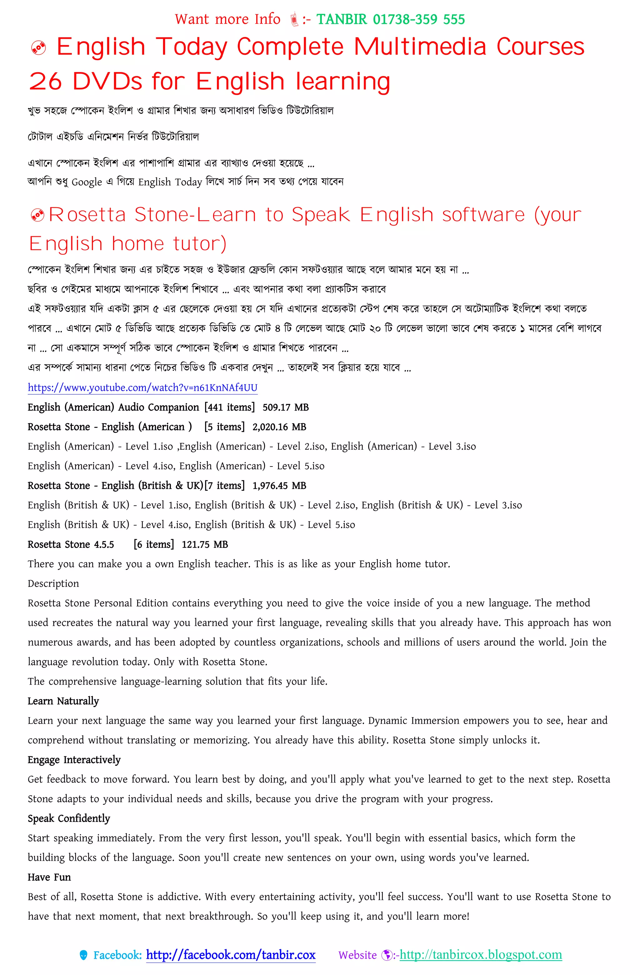 Want more Info :- TANBIR 01738-359 555
 Facebook: http://facebook.com/tanbir.cox Website :-http://tanbircox.blogspot.com
 English Today Complete Multimedia Courses
26 DVDs for English learning
খ্ুভ সহরজ তপারকন ইংবেশ ও গ্রামার বশখ্ার জনয অসাধ্ারর্ বভবডও বটউরটাবরয়্াে
তটাটাে এইেবড এবনরমশন বনভসর বটউরটাবরয়্াে
এখ্ারন তপারকন ইংবেশ এর োশাোবশ গ্রামার এর বযাখ্যাও তেওয়্া হরয়্রছ …
আেবন শুধ্ু Google এ বগরয়্ English Today বেরখ্ সােস বেন সব তেয তেরয়্ োরবন
Rosetta Stone-Learn to Speak English software (your
English home tutor)
তপারকন ইংবেশ বশখ্ার জনয এর োইরত সহজ ও ইউজার তিন্ডবে তকান সফটওয়্যার আরছ বরে আমার মরন হয়্ না …
ছববর ও তগইরমর মাধ্যরম আেনারক ইংবেশ বশখ্ারব … এবং আেনার কো বো প্রযাকবটস করারব
এই সফটওয়্যার েবে একটা িাস ৫ এর তছরেরক তেওয়্া হয়্ তস েবে এখ্ারনর প্ররতযকটা তস্টে তশষ করর তাহরে তস অরটামযাবটক ইংবেরশ কো বেরত
োররব … এখ্ারন তমাট ৫ বডবভবড আরছ প্ররতযক বডবভবড তত তমাট ৪ বট তেরভে আরছ তমাট ২০ বট তেরভে ভারো ভারব তশষ কররত ১ মারসর তববশ োগরব
না … তসা একমারস সম্পূর্স সবেক ভারব তপারকন ইংবেশ ও গ্রামার বশখ্রত োররবন …
এর সম্পরকস সামানয ধ্ারনা তেরত বনরের বভবডও বট একবার তেখ্ুন … তাহরেই সব বিয়্ার হরয়্ োরব …
https://www.youtube.com/watch?v=n61KnNAf4UU
English (American) Audio Companion [441 items] 509.17 MB
Rosetta Stone - English (American ) [5 items] 2,020.16 MB
English (American) - Level 1.iso ,English (American) - Level 2.iso, English (American) - Level 3.iso
English (American) - Level 4.iso, English (American) - Level 5.iso
Rosetta Stone - English (British & UK)[7 items] 1,976.45 MB
English (British & UK) - Level 1.iso, English (British & UK) - Level 2.iso, English (British & UK) - Level 3.iso
English (British & UK) - Level 4.iso, English (British & UK) - Level 5.iso
Rosetta Stone 4.5.5 [6 items] 121.75 MB
There you can make you a own English teacher. This is as like as your English home tutor.
Description
Rosetta Stone Personal Edition contains everything you need to give the voice inside of you a new language. The method
used recreates the natural way you learned your first language, revealing skills that you already have. This approach has won
numerous awards, and has been adopted by countless organizations, schools and millions of users around the world. Join the
language revolution today. Only with Rosetta Stone.
The comprehensive language-learning solution that fits your life.
Learn Naturally
Learn your next language the same way you learned your first language. Dynamic Immersion empowers you to see, hear and
comprehend without translating or memorizing. You already have this ability. Rosetta Stone simply unlocks it.
Engage Interactively
Get feedback to move forward. You learn best by doing, and you'll apply what you've learned to get to the next step. Rosetta
Stone adapts to your individual needs and skills, because you drive the program with your progress.
Speak Confidently
Start speaking immediately. From the very first lesson, you'll speak. You'll begin with essential basics, which form the
building blocks of the language. Soon you'll create new sentences on your own, using words you've learned.
Have Fun
Best of all, Rosetta Stone is addictive. With every entertaining activity, you'll feel success. You'll want to use Rosetta Stone to
have that next moment, that next breakthrough. So you'll keep using it, and you'll learn more!
 