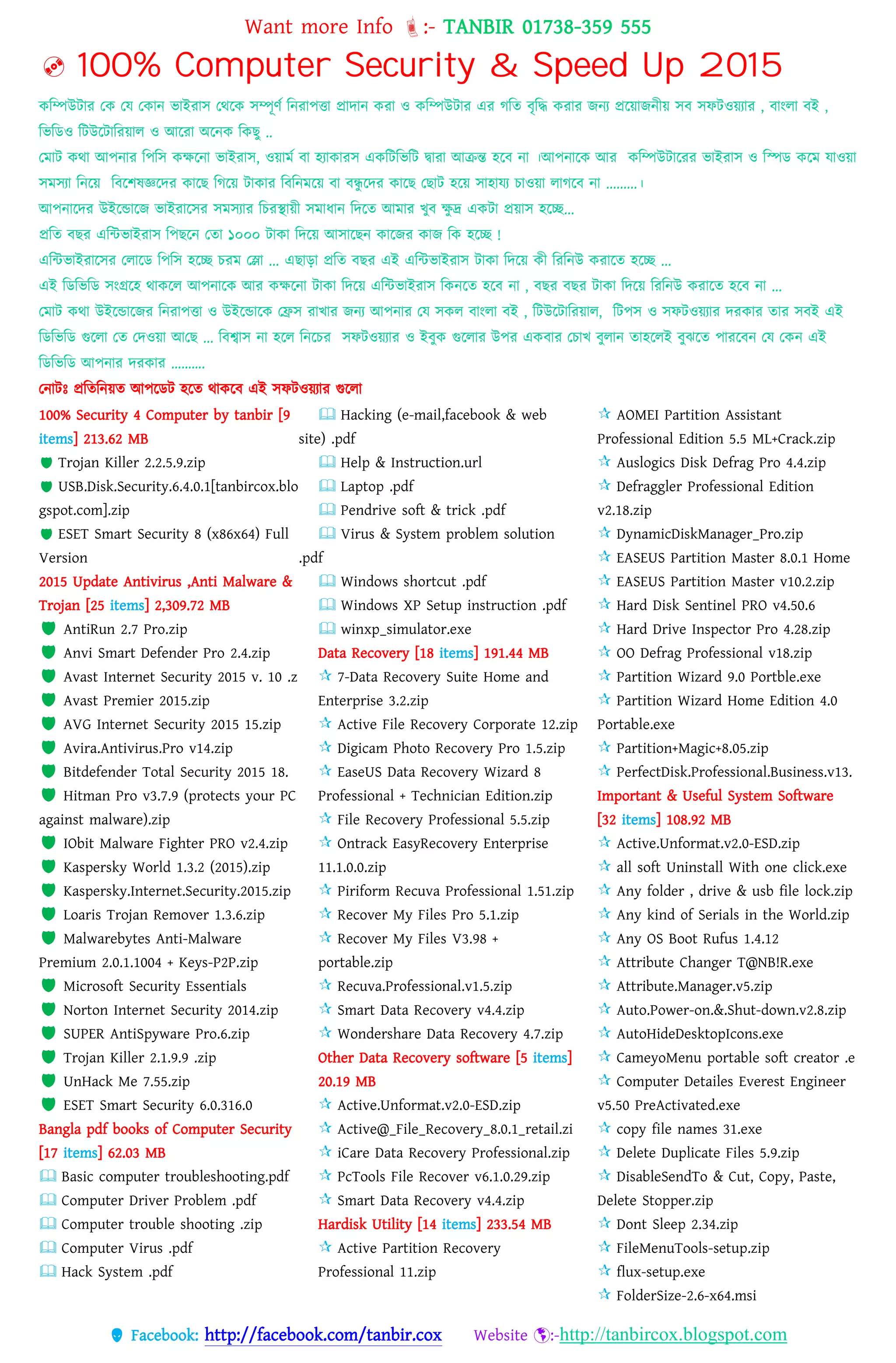 Want more Info :- TANBIR 01738-359 555
 Facebook: http://facebook.com/tanbir.cox Website :-http://tanbircox.blogspot.com
 100% Computer Security & Speed Up 2015
কবম্পউটার তক তে তকান ভাইরাস তেরক সম্পূর্স বনরােত্তা প্রাোন করা ও কবম্পউটার এর গবত বৃবদ্ধ করার জনয প্ররয়্াজনীয়্ সব সফটওয়্যার , বাংো বই ,
বভবডও বটউরটাবরয়্াে ও আররা অরনক বকছু ..
তমাট কো আেনার বেবস কেরনা ভাইরাস, ওয়্ামস বা হযাকারস একবটবভবট দ্বারা আক্রন্ত হরব না ।আেনারক আর কবম্পউটাররর ভাইরাস ও বপড করম োওয়্া
সমসযা বনরয়্ ববরশষজ্ঞরের কারছ বগরয়্ টাকার বববনমরয়্ বা বন্ধু রের কারছ তছাট হরয়্ সাহােয োওয়্া োগরব না .........।
আেনারের উইরন্ডারজ ভাইরারসর সমসযার বেরস্থায়্ী সমাধ্ান বেরত আমার খ্ুব েু দ্র একটা প্রয়্াস হরি...
প্রবত বছর এবন্টভাইরাস বেছরন ততা ১০০০ টাকা বেরয়্ আসারছন কারজর কাজ বক হরি !
এবন্টভাইরারসর তোরড বেবস হরি েরম তলা ... এছাো প্রবত বছর এই এবন্টভাইরাস টাকা বেরয়্ কী বরবনউ করারত হরি ...
এই বডবভবড সংগ্ররহ োকরে আেনারক আর কেরনা টাকা বেরয়্ এবন্টভাইরাস বকনরত হরব না , বছর বছর টাকা বেরয়্ বরবনউ করারত হরব না ...
তমাট কো উইরন্ডারজর বনরােত্তা ও উইরন্ডারক তিস রাখ্ার জনয আেনার তে সকে বাংো বই , বটউরটাবরয়্াে, বটেস ও সফটওয়্যার েরকার তার সবই এই
বডবভবড গুরো তত তেওয়্া আতছ ... ববশ্বাস না হরে বনরের সফটওয়্যার ও ইবুক গুরোর উের একবার তোখ্ বুোন তাহরেই বুঝরত োররবন তে তকন এই
বডবভবড আেনার েরকার ……….
তনাটঃ প্রবতবনয়্ত আেরডট হরত োকরব এই সফটওয়্যার গুরো
100% Security 4 Computer by tanbir [9
items] 213.62 MB
 Trojan Killer 2.2.5.9.zip
 USB.Disk.Security.6.4.0.1[tanbircox.blo
gspot.com].zip
 ESET Smart Security 8 (x86x64) Full
Version
2015 Update Antivirus ,Anti Malware &
Trojan [25 items] 2,309.72 MB
 AntiRun 2.7 Pro.zip
 Anvi Smart Defender Pro 2.4.zip
 Avast Internet Security 2015 v. 10 .z
 Avast Premier 2015.zip
 AVG Internet Security 2015 15.zip
 Avira.Antivirus.Pro v14.zip
 Bitdefender Total Security 2015 18.
 Hitman Pro v3.7.9 (protects your PC
against malware).zip
 IObit Malware Fighter PRO v2.4.zip
 Kaspersky World 1.3.2 (2015).zip
 Kaspersky.Internet.Security.2015.zip
 Loaris Trojan Remover 1.3.6.zip
 Malwarebytes Anti-Malware
Premium 2.0.1.1004 + Keys-P2P.zip
 Microsoft Security Essentials
 Norton Internet Security 2014.zip
 SUPER AntiSpyware Pro.6.zip
 Trojan Killer 2.1.9.9 .zip
 UnHack Me 7.55.zip
 ESET Smart Security 6.0.316.0
Bangla pdf books of Computer Security
[17 items] 62.03 MB
 Basic computer troubleshooting.pdf
 Computer Driver Problem .pdf
 Computer trouble shooting .zip
 Computer Virus .pdf
 Hack System .pdf
 Hacking (e-mail,facebook & web
site) .pdf
 Help & Instruction.url
 Laptop .pdf
 Pendrive soft & trick .pdf
 Virus & System problem solution
.pdf
 Windows shortcut .pdf
 Windows XP Setup instruction .pdf
 winxp_simulator.exe
Data Recovery [18 items] 191.44 MB
 7-Data Recovery Suite Home and
Enterprise 3.2.zip
 Active File Recovery Corporate 12.zip
 Digicam Photo Recovery Pro 1.5.zip
 EaseUS Data Recovery Wizard 8
Professional + Technician Edition.zip
 File Recovery Professional 5.5.zip
 Ontrack EasyRecovery Enterprise
11.1.0.0.zip
 Piriform Recuva Professional 1.51.zip
 Recover My Files Pro 5.1.zip
 Recover My Files V3.98 +
portable.zip
 Recuva.Professional.v1.5.zip
 Smart Data Recovery v4.4.zip
 Wondershare Data Recovery 4.7.zip
Other Data Recovery software [5 items]
20.19 MB
 Active.Unformat.v2.0-ESD.zip
 Active@_File_Recovery_8.0.1_retail.zi
 iCare Data Recovery Professional.zip
 PcTools File Recover v6.1.0.29.zip
 Smart Data Recovery v4.4.zip
Hardisk Utility [14 items] 233.54 MB
 Active Partition Recovery
Professional 11.zip
 AOMEI Partition Assistant
Professional Edition 5.5 ML+Crack.zip
 Auslogics Disk Defrag Pro 4.4.zip
 Defraggler Professional Edition
v2.18.zip
 DynamicDiskManager_Pro.zip
 EASEUS Partition Master 8.0.1 Home
 EASEUS Partition Master v10.2.zip
 Hard Disk Sentinel PRO v4.50.6
 Hard Drive Inspector Pro 4.28.zip
 OO Defrag Professional v18.zip
 Partition Wizard 9.0 Portble.exe
 Partition Wizard Home Edition 4.0
Portable.exe
 Partition+Magic+8.05.zip
 PerfectDisk.Professional.Business.v13.
Important & Useful System Software
[32 items] 108.92 MB
 Active.Unformat.v2.0-ESD.zip
 all soft Uninstall With one click.exe
 Any folder , drive & usb file lock.zip
 Any kind of Serials in the World.zip
 Any OS Boot Rufus 1.4.12
 Attribute Changer T@NB!R.exe
 Attribute.Manager.v5.zip
 Auto.Power-on.&.Shut-down.v2.8.zip
 AutoHideDesktopIcons.exe
 CameyoMenu portable soft creator .e
 Computer Detailes Everest Engineer
v5.50 PreActivated.exe
 copy file names 31.exe
 Delete Duplicate Files 5.9.zip
 DisableSendTo & Cut, Copy, Paste,
Delete Stopper.zip
 Dont Sleep 2.34.zip
 FileMenuTools-setup.zip
 flux-setup.exe
 FolderSize-2.6-x64.msi
 