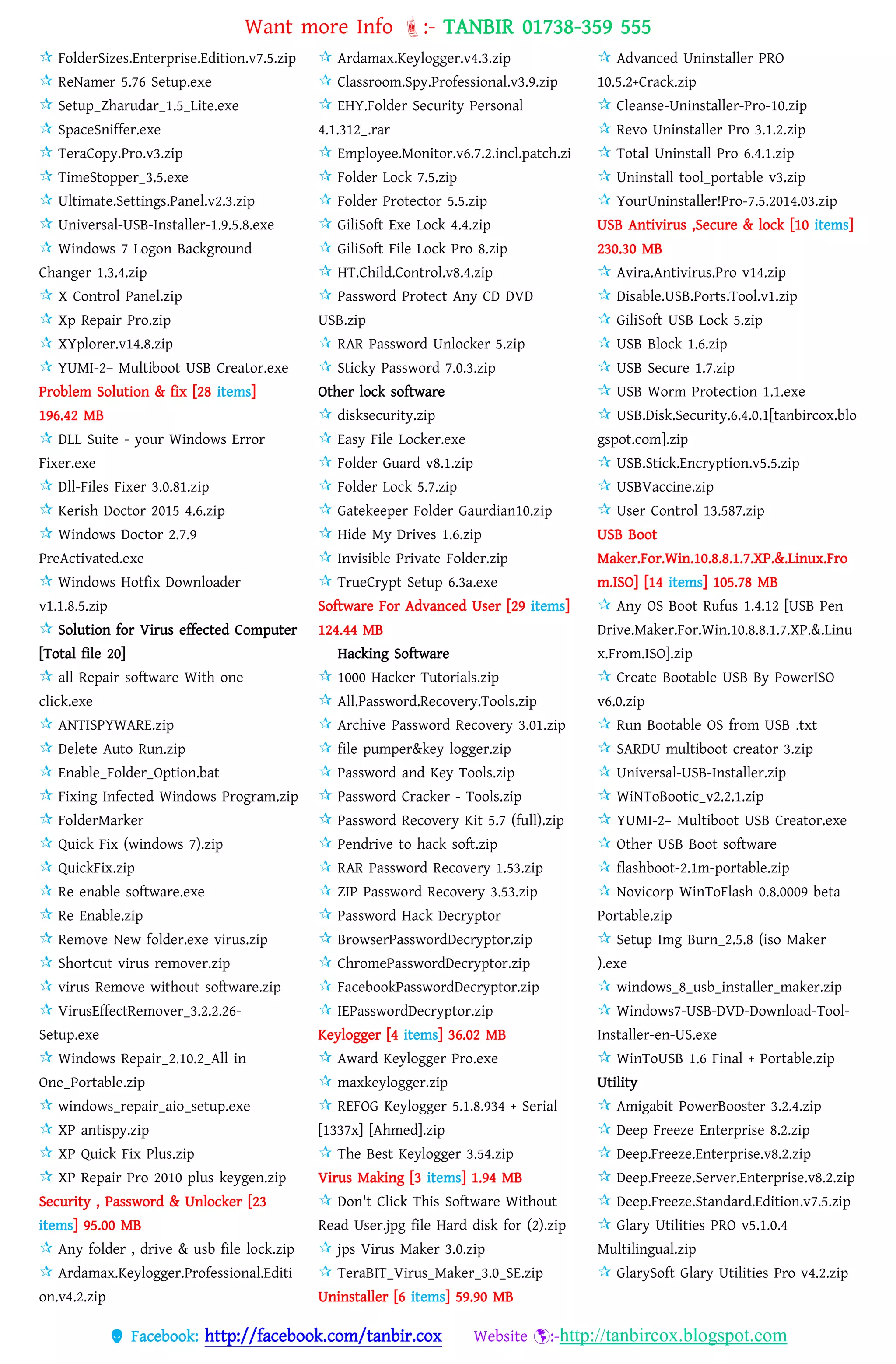Want more Info :- TANBIR 01738-359 555
 Facebook: http://facebook.com/tanbir.cox Website :-http://tanbircox.blogspot.com
 FolderSizes.Enterprise.Edition.v7.5.zip
 ReNamer 5.76 Setup.exe
 Setup_Zharudar_1.5_Lite.exe
 SpaceSniffer.exe
 TeraCopy.Pro.v3.zip
 TimeStopper_3.5.exe
 Ultimate.Settings.Panel.v2.3.zip
 Universal-USB-Installer-1.9.5.8.exe
 Windows 7 Logon Background
Changer 1.3.4.zip
 X Control Panel.zip
 Xp Repair Pro.zip
 XYplorer.v14.8.zip
 YUMI-2– Multiboot USB Creator.exe
Problem Solution & fix [28 items]
196.42 MB
 DLL Suite - your Windows Error
Fixer.exe
 Dll-Files Fixer 3.0.81.zip
 Kerish Doctor 2015 4.6.zip
 Windows Doctor 2.7.9
PreActivated.exe
 Windows Hotfix Downloader
v1.1.8.5.zip
 Solution for Virus effected Computer
[Total file 20]
 all Repair software With one
click.exe
 ANTISPYWARE.zip
 Delete Auto Run.zip
 Enable_Folder_Option.bat
 Fixing Infected Windows Program.zip
 FolderMarker
 Quick Fix (windows 7).zip
 QuickFix.zip
 Re enable software.exe
 Re Enable.zip
 Remove New folder.exe virus.zip
 Shortcut virus remover.zip
 virus Remove without software.zip
 VirusEffectRemover_3.2.2.26-
Setup.exe
 Windows Repair_2.10.2_All in
One_Portable.zip
 windows_repair_aio_setup.exe
 XP antispy.zip
 XP Quick Fix Plus.zip
 XP Repair Pro 2010 plus keygen.zip
Security , Password & Unlocker [23
items] 95.00 MB
 Any folder , drive & usb file lock.zip
 Ardamax.Keylogger.Professional.Editi
on.v4.2.zip
 Ardamax.Keylogger.v4.3.zip
 Classroom.Spy.Professional.v3.9.zip
 EHY.Folder Security Personal
4.1.312_.rar
 Employee.Monitor.v6.7.2.incl.patch.zi
 Folder Lock 7.5.zip
 Folder Protector 5.5.zip
 GiliSoft Exe Lock 4.4.zip
 GiliSoft File Lock Pro 8.zip
 HT.Child.Control.v8.4.zip
 Password Protect Any CD DVD
USB.zip
 RAR Password Unlocker 5.zip
 Sticky Password 7.0.3.zip
Other lock software
 disksecurity.zip
 Easy File Locker.exe
 Folder Guard v8.1.zip
 Folder Lock 5.7.zip
 Gatekeeper Folder Gaurdian10.zip
 Hide My Drives 1.6.zip
 Invisible Private Folder.zip
 TrueCrypt Setup 6.3a.exe
Software For Advanced User [29 items]
124.44 MB
Hacking Software
 1000 Hacker Tutorials.zip
 All.Password.Recovery.Tools.zip
 Archive Password Recovery 3.01.zip
 file pumper&key logger.zip
 Password and Key Tools.zip
 Password Cracker - Tools.zip
 Password Recovery Kit 5.7 (full).zip
 Pendrive to hack soft.zip
 RAR Password Recovery 1.53.zip
 ZIP Password Recovery 3.53.zip
 Password Hack Decryptor
 BrowserPasswordDecryptor.zip
 ChromePasswordDecryptor.zip
 FacebookPasswordDecryptor.zip
 IEPasswordDecryptor.zip
Keylogger [4 items] 36.02 MB
 Award Keylogger Pro.exe
 maxkeylogger.zip
 REFOG Keylogger 5.1.8.934 + Serial
[1337x] [Ahmed].zip
 The Best Keylogger 3.54.zip
Virus Making [3 items] 1.94 MB
 Don't Click This Software Without
Read User.jpg file Hard disk for (2).zip
 jps Virus Maker 3.0.zip
 TeraBIT_Virus_Maker_3.0_SE.zip
Uninstaller [6 items] 59.90 MB
 Advanced Uninstaller PRO
10.5.2+Crack.zip
 Cleanse-Uninstaller-Pro-10.zip
 Revo Uninstaller Pro 3.1.2.zip
 Total Uninstall Pro 6.4.1.zip
 Uninstall tool_portable v3.zip
 YourUninstaller!Pro-7.5.2014.03.zip
USB Antivirus ,Secure & lock [10 items]
230.30 MB
 Avira.Antivirus.Pro v14.zip
 Disable.USB.Ports.Tool.v1.zip
 GiliSoft USB Lock 5.zip
 USB Block 1.6.zip
 USB Secure 1.7.zip
 USB Worm Protection 1.1.exe
 USB.Disk.Security.6.4.0.1[tanbircox.blo
gspot.com].zip
 USB.Stick.Encryption.v5.5.zip
 USBVaccine.zip
 User Control 13.587.zip
USB Boot
Maker.For.Win.10.8.8.1.7.XP.&.Linux.Fro
m.ISO] [14 items] 105.78 MB
 Any OS Boot Rufus 1.4.12 [USB Pen
Drive.Maker.For.Win.10.8.8.1.7.XP.&.Linu
x.From.ISO].zip
 Create Bootable USB By PowerISO
v6.0.zip
 Run Bootable OS from USB .txt
 SARDU multiboot creator 3.zip
 Universal-USB-Installer.zip
 WiNToBootic_v2.2.1.zip
 YUMI-2– Multiboot USB Creator.exe
 Other USB Boot software
 flashboot-2.1m-portable.zip
 Novicorp WinToFlash 0.8.0009 beta
Portable.zip
 Setup Img Burn_2.5.8 (iso Maker
).exe
 windows_8_usb_installer_maker.zip
 Windows7-USB-DVD-Download-Tool-
Installer-en-US.exe
 WinToUSB 1.6 Final + Portable.zip
Utility
 Amigabit PowerBooster 3.2.4.zip
 Deep Freeze Enterprise 8.2.zip
 Deep.Freeze.Enterprise.v8.2.zip
 Deep.Freeze.Server.Enterprise.v8.2.zip
 Deep.Freeze.Standard.Edition.v7.5.zip
 Glary Utilities PRO v5.1.0.4
Multilingual.zip
 GlarySoft Glary Utilities Pro v4.2.zip
 