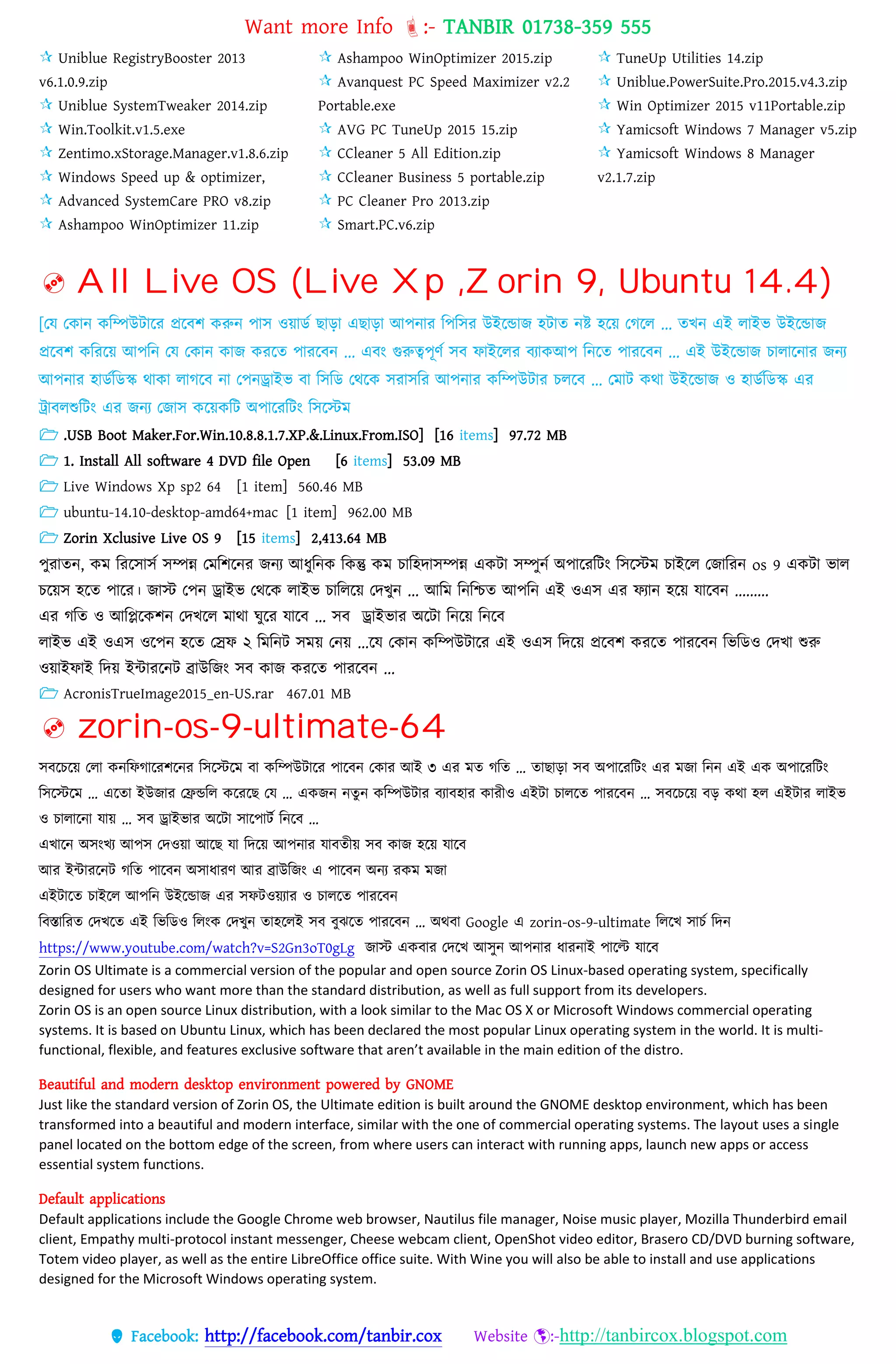 Want more Info :- TANBIR 01738-359 555
 Facebook: http://facebook.com/tanbir.cox Website :-http://tanbircox.blogspot.com
 Uniblue RegistryBooster 2013
v6.1.0.9.zip
 Uniblue SystemTweaker 2014.zip
 Win.Toolkit.v1.5.exe
 Zentimo.xStorage.Manager.v1.8.6.zip
 Windows Speed up & optimizer,
 Advanced SystemCare PRO v8.zip
 Ashampoo WinOptimizer 11.zip
 Ashampoo WinOptimizer 2015.zip
 Avanquest PC Speed Maximizer v2.2
Portable.exe
 AVG PC TuneUp 2015 15.zip
 CCleaner 5 All Edition.zip
 CCleaner Business 5 portable.zip
 PC Cleaner Pro 2013.zip
 Smart.PC.v6.zip
 TuneUp Utilities 14.zip
 Uniblue.PowerSuite.Pro.2015.v4.3.zip
 Win Optimizer 2015 v11Portable.zip
 Yamicsoft Windows 7 Manager v5.zip
 Yamicsoft Windows 8 Manager
v2.1.7.zip
 All Live OS (Live Xp ,Zorin 9, Ubuntu 14.4)
[তে তকোন্ কটম্পউিোটর প্রটবশ করুন্ পোি ওয়োডক েোড়ো এেোড়ো আপন্োর টপটির উইটডোজ হিোে ন্ষ্ট হটয় তগটে ... েখন্ এই েোইি উইটডোজ
প্রটবশ কটরটয় আপটন্ তে তকোন্ কোজ করটে পোরটবন্ ... এবং গুরুত্বপূণক িব েোইটের বযোকআপ টন্টে পোরটবন্ ... এই উইটডোজ িোেোটন্োর জন্য
আপন্োর হোডকটডস্ক থোকো েোগটব ন্ো তপন্ড্রোইি বো টিটড তথটক িরোিটর আপন্োর কটম্পউিোর িেটব ... তেোি কথো উইটডোজ ও হোডকটডস্ক এর
ট্রোবেশুটিং এর জন্য তজোি কটয়কটি অপোটরটিং টিটস্টে
 .USB Boot Maker.For.Win.10.8.8.1.7.XP.&.Linux.From.ISO] [16 items] 97.72 MB
 1. Install All software 4 DVD file Open [6 items] 53.09 MB
 Live Windows Xp sp2 64 [1 item] 560.46 MB
 ubuntu-14.10-desktop-amd64+mac [1 item] 962.00 MB
 Zorin Xclusive Live OS 9 [15 items] 2,413.64 MB
পুরোেন্, কে টরটিোিক িম্পন্ন তেটশটন্র জন্য আধ্ুটন্ক টকন্তু কে িোটহেোিম্পন্ন একিো িম্পুন্ক অপোটরটিং টিটস্টে িোইটে তজোটরন্ os 9 একিো িোে
িটয়ি হটে পোটর। জোস্ট তপন্ ড্রোইি তথটক েোইি িোটেটয় তেখুন্ ... আটে টন্টিে আপটন্ এই ওএি এর েযোন্ হটয় েোটবন্ .........
এর গটে ও আটিটকশন্ তেখটে েোথো ঘুটর েোটব ... িব ড্রোইিোর অটিো টন্টয় টন্টব
েোইি এই ওএি ওটপন্ হটে তেে ২ টেটন্ি িেয় তন্য় ...টে তকোন্ কটম্পউিোটর এই ওএি টেটয় প্রটবশ করটে পোরটবন্ টিটডও তেখো শুরু
ওয়োইেোই টেয় ইন্টোরটন্ি িোউটজং িব কোজ করটে পোরটবন্ ...
 AcronisTrueImage2015_en-US.rar 467.01 MB
 zorin-os-9-ultimate-64
সবরেরয়্ তো কনবফগাররশরনর বসরস্টরম বা কবম্পউটারর োরবন তকার আই ৩ এর মত গবত … তাছাো সব অোররবটং এর মজা বনন এই এক অোররবটং
বসরস্টরম … এরতা ইউজার তিন্ডবে করররছ তে … একজন নতু ন কবম্পউটার বযাবহার কারীও এইটা োেরত োররবন … সবরেরয়্ বে কো হে এইটার োইভ
ও োোরনা োয়্ … সব ড্রাইভার অরটা সারোটস বনরব …
এখ্ারন অসংখ্য আেস তেওয়্া আরছ ো বেরয়্ আেনার োবতীয়্ সব কাজ হরয়্ োরব
আর ইন্টাররনট গবত োরবন অসাধ্ারর্ আর োউবজং এ োরবন অনয রকম মজা
এইটারত োইরে আেবন উইরন্ডাজ এর সফটওয়্যার ও োেরত োররবন
ববস্তাবরত তেখ্রত এই বভবডও বেংক তেখ্ুন তাহরেই সব বুঝরত োররবন … অেবা Google এ zorin-os-9-ultimate বেরখ্ সােস বেন
https://www.youtube.com/watch?v=S2Gn3oT0gLg জাস্ট একবার তেরখ্ আসুন আেনার ধ্ারনাই োরি োরব
Zorin OS Ultimate is a commercial version of the popular and open source Zorin OS Linux-based operating system, specifically
designed for users who want more than the standard distribution, as well as full support from its developers.
Zorin OS is an open source Linux distribution, with a look similar to the Mac OS X or Microsoft Windows commercial operating
systems. It is based on Ubuntu Linux, which has been declared the most popular Linux operating system in the world. It is multi-
functional, flexible, and features exclusive software that aren’t available in the main edition of the distro.
Beautiful and modern desktop environment powered by GNOME
Just like the standard version of Zorin OS, the Ultimate edition is built around the GNOME desktop environment, which has been
transformed into a beautiful and modern interface, similar with the one of commercial operating systems. The layout uses a single
panel located on the bottom edge of the screen, from where users can interact with running apps, launch new apps or access
essential system functions.
Default applications
Default applications include the Google Chrome web browser, Nautilus file manager, Noise music player, Mozilla Thunderbird email
client, Empathy multi-protocol instant messenger, Cheese webcam client, OpenShot video editor, Brasero CD/DVD burning software,
Totem video player, as well as the entire LibreOffice office suite. With Wine you will also be able to install and use applications
designed for the Microsoft Windows operating system.
 
