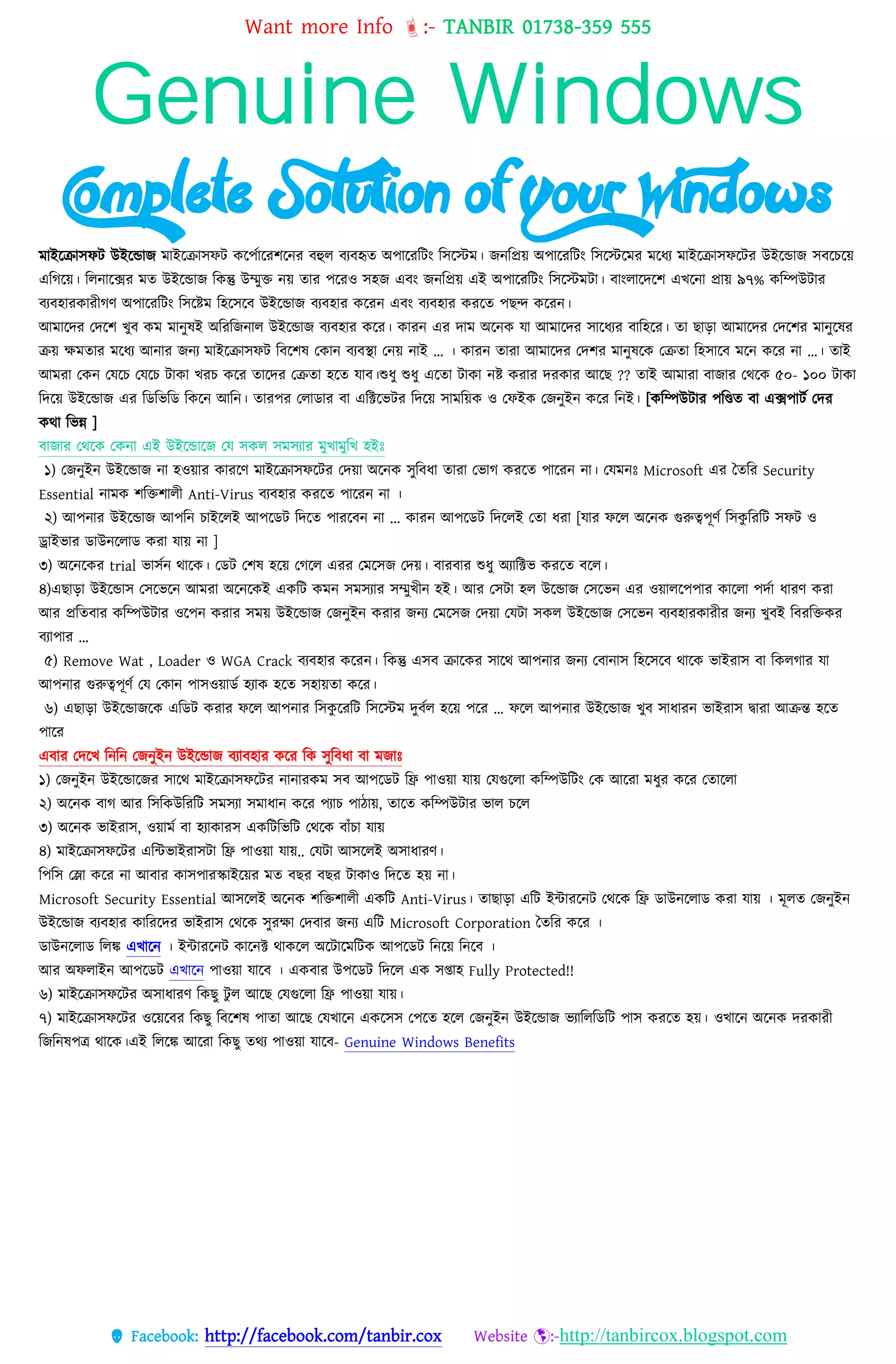 Want more Info :- TANBIR 01738-359 555
 Facebook: http://facebook.com/tanbir.cox Website :-http://tanbircox.blogspot.com
Genuine Windows
Complete Solution of Your Windows
মাইরক্রাসফট উইরন্ডাজ মাইরক্রাসফট করেসাররশরনর বহুে বযবহৃত অোররবটং বসরস্টম। জনবপ্রয়্ অোররবটং বসরস্টরমর মরধ্য মাইরক্রাসফরটর উইরন্ডাজ সবরেরয়্
এবগরয়্। বেনারক্সর মত উইরন্ডাজ বকন্তু উম্মুক্ত নয়্ তার েররও সহজ এবং জনবপ্রয়্ এই অোররবটং বসরস্টমটা। বাংোরেরশ এখ্রনা প্রায়্ ৯৭% কবম্পউটার
বযবহারকারীগর্ অোররবটং বসরষ্টম বহরসরব উইরন্ডাজ বযবহার কররন এবং বযবহার কররত েছন্দ কররন।
আমারের তেরশ খ্ুব কম মানুষই অবরবজনাে উইরন্ডাজ বযবহার করর। কারন এর োম অরনক েো আেোটের িোটধ্যর বোটহটর। েো েোড়ো আেোটের তেটশর েোন্ুটের
ক্রয় েেেোর েটধ্য আন্োর জন্য মাইরক্রাসফট ববরশষ তকান বযবস্থা তনয়্ নাই … । কারন তারা আমারের তেশর মানুষরক তক্রতা বহসারব মরন করর না …। তাই
আমরা তকন তেরে তেরে টাকা খ্রে করর তারের তক্রতা হরত োব।শুধ্ু শুধ্ু এরতা টাকা নষ্ট করার েরকার আরছ ?? তাই আমারা বাজার তেরক ৫০- ১০০ টাকা
বেরয়্ উইরন্ডাজ এর বডবভবড বকরন আবন। তারের তোডার বা এবিরভটর বেরয়্ সামবয়্ক ও তফইক তজনুইন করর বনই। [কবম্পউটার েবিত বা এক্সোটস তের
কো বভন্ন ]
বোজোর তথটক তকন্ো এই উইটডোটজ তে িকে িেিযোর েুখোেুটখ হইঃ
১) তজনুইন উইরন্ডাজ না হওয়্ার কাররর্ মাইরক্রাসফরটর তেয়্া অরনক সুববধ্া তারা তভাগ কররত োররন না। তেমনঃ Microsoft এর তেটর Security
Essential ন্োেক শবক্তশােী Anti-Virus বযবহোর করটে পোটরন্ ন্ো ।
২) আপন্োর উইটডোজ আপটন্ িোইটেই আপটডি টেটে পোরটবন্ ন্ো ... কোরন্ আপটডি টেটেই তেো ধ্রো [েোর েটে অটন্ক গুরুত্বপূণক টিকু টরটি িেি ও
ড্রোইিোর ডোউন্টেোড করো েোয় ন্ো ]
৩) অরনরকর trial ভাসসন োরক। তডট তশষ হরয়্ তগরে এরর তমরসজ তেয়্। বারবার শুধ্ু অযাবিভ কররত বরে।
৪)এেোড়ো উইরন্ডাস তসরভরন আমরা অরনরকই একবট কমন সমসযার সম্মুখ্ীন হই। আর তসটা হে উরন্ডাজ তসরভন এর ওয়্ােরেোর কারো েেসা ধ্ারর্ করা
আর প্রবতবার কবম্পউটার ওরেন করার সময়্ উইরন্ডাজ তজনুইন করার জনয তমরসজ তেয়্া তেটা সকে উইরন্ডাজ তসরভন বযবহারকারীর জনয খ্ুবই ববরবক্তকর
বযাোর …
৫) Remove Wat , Loader ও WGA Crack বযবহার কররন। বকন্তু এসব ক্রারকর সারে আেনার জনয তবানাস বহরসরব োরক ভাইরাস বা বকেগার ো
আেনার গুরুেেূর্স তে তকান োসওয়্াডস হযাক হরত সহায়্তা করর।
৬) এছাো উইরন্ডাজরক এবডট করার ফরে আেনার বসকু ররবট বসরস্টম েুবসে হরয়্ েরর … ফরে আেনার উইরন্ডাজ খ্ুব সাধ্ারন ভাইরাস দ্বারা আক্রন্ত হরত
োরর
এবার তেরখ্ বনবন তজনুইন উইরন্ডাজ বযাবহার করর বক সুববধ্া বা মজাঃ
১) তজনুইন উইরন্ডারজর সারে মাইরক্রাসফরটর নানারকম সব আেরডট বি োওয়্া োয়্ তেগুরো কবম্পউবটং তক আররা মধ্ুর করর ততারো
২) অরনক বাগ আর বসবকউবরবট সমসযা সমাধ্ান করর েযাে োোয়্, তারত কবম্পউটার ভাে েরে
৩) অরনক ভাইরাস, ওয়্ামস বা হযাকারস একবটবভবট তেরক বাাঁো োয়্
৪) মাইরক্রাসফরটর এবন্টভাইরাসটা বি োওয়্া োয়্.. তেটা আসরেই অসাধ্ারর্।
বেবস তলা করর না আবার কাসোরস্কাইরয়্র মত বছর বছর টাকাও বেরত হয়্ না।
Microsoft Security Essential আিটেই অটন্ক শবক্তশােী একটি Anti-Virus। েোেোড়ো এবট ইন্টাররনট তেরক বি ডাউনরোড করা োয়্ । মূেত তজনুইন
উইরন্ডাজ বযবহার কাবররের ভাইরাস তেরক সুরো তেবার জনয এবট Microsoft Corporation ততবর করর ।
ডাউনরোড বেঙ্ক এখ্ারন । ইন্টাররনট কারনি োকরে অরটারমবটক আেরডট বনরয়্ বনরব ।
আর অফোইন আেরডট এখ্ারন োওয়্া োরব । একবার উেরডট বেরে এক সপ্তাহ Fully Protected!!
৬) মাইরক্রাসফরটর অসাধ্ারর্ বকছু টু ে আরছ তেগুরো বি োওয়্া োয়্।
৭) মাইরক্রাসফরটর ওরয়্রবর বকছু ববরশষ োতা আরছ তেখ্ারন একরসস তেরত হরে তজনুইন উইরন্ডাজ ভযাবেবডবট োস কররত হয়্। ওখ্ারন অরনক েরকারী
বজবনষেে োরক।এই বেরঙ্ক আররা বকছু তেয োওয়্া োরব- Genuine Windows Benefits
 