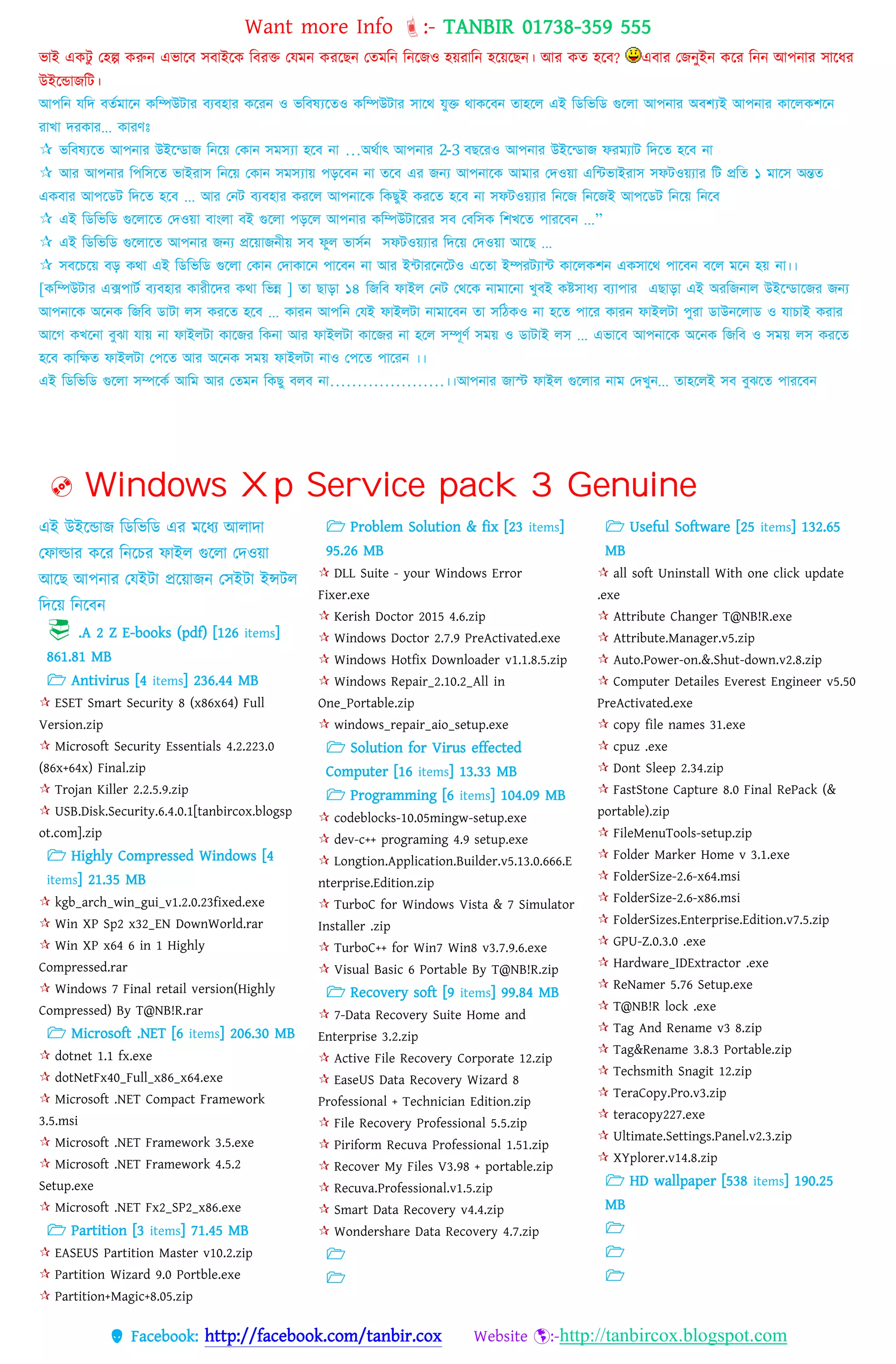 Want more Info :- TANBIR 01738-359 555
 Facebook: http://facebook.com/tanbir.cox Website :-http://tanbircox.blogspot.com
ভাই একটু তহল্প করুন এভারব সবাইরক ববরক্ত তেমন কররছন ততমবন বনরজও হয়্রাবন হরয়্রছন। আর কত হরব? এবার তজনুইন করর বনন আেনার সারধ্র
উইরন্ডাজবট।
আপনি যনি বর্তমানি কনিউটার বযবহার কনরি ও ভনবষ্যনর্ও কনিউটার সানে যুক্ত োকনবি র্াহনে এই নিনভনি গুনো আপিার অবশ্যই আপিার কানেকশনি
রাখা িরকার... কারণঃ
 ভনবষ্যনর্ আপিার উইন্িাজ নিনে ককাি সমস্যা হনব িা …অেতাৎ আপিার 2-3 বছনরও আপিার উইন্িাজ ফরমযাট নিনর্ হনব িা
 আর আপিার নপনসনর্ ভাইরাস নিনে ককাি সমস্যাে পড়নবি িা র্নব এর জন্য আপিানক আমার কিওো এন্টভাইরাস সফটওেযার নট প্রনর্ ১ মানস অন্তর্
একবার আপনিট নিনর্ হনব ... আর কিট বযবহার করনে আপিানক নকছুই করনর্ হনব িা সফটওেযার নিনজ নিনজই আপনিট নিনে নিনব
 এই নিনভনি গুনোনর্ কিওো বাাংো বই গুনো পড়নে আপিার কনিউটানরর সব কবনসক নশখনর্ পারনবি ...”
 এই নিনভনি গুনোনর্ আপিার জন্য প্রনোজিীে সব ফুে ভাসতি সফটওেযার নিনে কিওো আনছ ...
 সবনেনে বড় কো এই নিনভনি গুনো ককাি কিাকানি পানবি িা আর ই্টারনিনটও এনর্া ইিরটযা্ট কানেকশি একসানে পানবি বনে মনি হে িা।।
[কনিউটার এক্সপাটত বযবহার কারীনির কো নভন্ন ] র্া ছাড়া ১৪ নজনব ফাইে কিট কেনক িামানিা খুবই কষ্টসাধ্য বযাপার এছাড়া এই অরনজিাে উইন্িানজর জন্য
আপিানক অনিক নজনব িাটা েস করনর্ হনব ... কারি আপনি কযই ফাইেটা িামানবি র্া সনিকও িা হনর্ পানর কারি ফাইেটা পুরা িাউিনোি ও যাোই করার
আনে কখনিা বুঝা যাে িা ফাইেটা কানজর নকিা আর ফাইেটা কানজর িা হনে সিূণত সমে ও িাটাই েস ... এভানব আপিানক অনিক নজনব ও সমে েস করনর্
হনব কানির্ ফাইেটা কপনর্ আর অনিক সমে ফাইেটা িাও কপনর্ পানরি ।।
এই নিনভনি গুনো সিনকত আনম আর কর্মি নকছু বেব িা…………………।।আপিার জাস্ট ফাইে গুনোর িাম কিখুি... র্াহনেই সব বুঝনর্ পারনবি
 Windows Xp Service pack 3 Genuine
এই উইরন্ডাজ বডবভবড এর মরধ্য আোো
তফাল্ডার করর বনরের ফাইে গুরো তেওয়্া
আরছ আেনার তেইটা প্ররয়্াজন তসইটা ইন্সটে
বেরয়্ বনরবন
 .A 2 Z E-books (pdf) [126 items]
861.81 MB
 Antivirus [4 items] 236.44 MB
 ESET Smart Security 8 (x86x64) Full
Version.zip
 Microsoft Security Essentials 4.2.223.0
(86x+64x) Final.zip
 Trojan Killer 2.2.5.9.zip
 USB.Disk.Security.6.4.0.1[tanbircox.blogsp
ot.com].zip
 Highly Compressed Windows [4
items] 21.35 MB
 kgb_arch_win_gui_v1.2.0.23fixed.exe
 Win XP Sp2 x32_EN DownWorld.rar
 Win XP x64 6 in 1 Highly
Compressed.rar
 Windows 7 Final retail version(Highly
Compressed) By T@NB!R.rar
 Microsoft .NET [6 items] 206.30 MB
 dotnet 1.1 fx.exe
 dotNetFx40_Full_x86_x64.exe
 Microsoft .NET Compact Framework
3.5.msi
 Microsoft .NET Framework 3.5.exe
 Microsoft .NET Framework 4.5.2
Setup.exe
 Microsoft .NET Fx2_SP2_x86.exe
 Partition [3 items] 71.45 MB
 EASEUS Partition Master v10.2.zip
 Partition Wizard 9.0 Portble.exe
 Partition+Magic+8.05.zip
 Problem Solution & fix [23 items]
95.26 MB
 DLL Suite - your Windows Error
Fixer.exe
 Kerish Doctor 2015 4.6.zip
 Windows Doctor 2.7.9 PreActivated.exe
 Windows Hotfix Downloader v1.1.8.5.zip
 Windows Repair_2.10.2_All in
One_Portable.zip
 windows_repair_aio_setup.exe
 Solution for Virus effected
Computer [16 items] 13.33 MB
 Programming [6 items] 104.09 MB
 codeblocks-10.05mingw-setup.exe
 dev-c++ programing 4.9 setup.exe
 Longtion.Application.Builder.v5.13.0.666.E
nterprise.Edition.zip
 TurboC for Windows Vista & 7 Simulator
Installer .zip
 TurboC++ for Win7 Win8 v3.7.9.6.exe
 Visual Basic 6 Portable By T@NB!R.zip
 Recovery soft [9 items] 99.84 MB
 7-Data Recovery Suite Home and
Enterprise 3.2.zip
 Active File Recovery Corporate 12.zip
 EaseUS Data Recovery Wizard 8
Professional + Technician Edition.zip
 File Recovery Professional 5.5.zip
 Piriform Recuva Professional 1.51.zip
 Recover My Files V3.98 + portable.zip
 Recuva.Professional.v1.5.zip
 Smart Data Recovery v4.4.zip
 Wondershare Data Recovery 4.7.zip


 Useful Software [25 items] 132.65
MB
 all soft Uninstall With one click update
.exe
 Attribute Changer T@NB!R.exe
 Attribute.Manager.v5.zip
 Auto.Power-on.&.Shut-down.v2.8.zip
 Computer Detailes Everest Engineer v5.50
PreActivated.exe
 copy file names 31.exe
 cpuz .exe
 Dont Sleep 2.34.zip
 FastStone Capture 8.0 Final RePack (&
portable).zip
 FileMenuTools-setup.zip
 Folder Marker Home v 3.1.exe
 FolderSize-2.6-x64.msi
 FolderSize-2.6-x86.msi
 FolderSizes.Enterprise.Edition.v7.5.zip
 GPU-Z.0.3.0 .exe
 Hardware_IDExtractor .exe
 ReNamer 5.76 Setup.exe
 T@NB!R lock .exe
 Tag And Rename v3 8.zip
 Tag&Rename 3.8.3 Portable.zip
 Techsmith Snagit 12.zip
 TeraCopy.Pro.v3.zip
 teracopy227.exe
 Ultimate.Settings.Panel.v2.3.zip
 XYplorer.v14.8.zip
 HD wallpaper [538 items] 190.25
MB



 