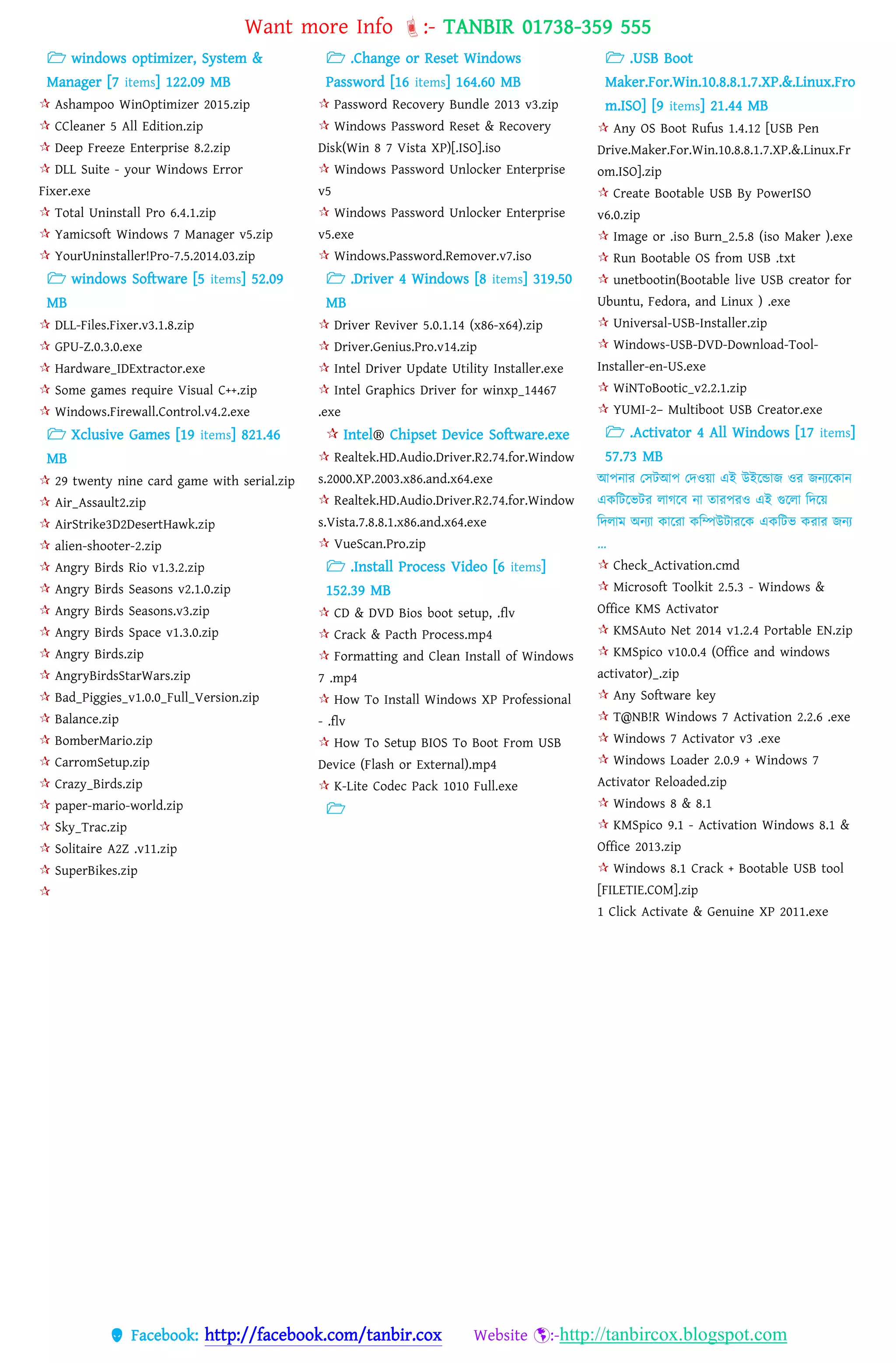 Want more Info :- TANBIR 01738-359 555
 Facebook: http://facebook.com/tanbir.cox Website :-http://tanbircox.blogspot.com
 windows optimizer, System &
Manager [7 items] 122.09 MB
 Ashampoo WinOptimizer 2015.zip
 CCleaner 5 All Edition.zip
 Deep Freeze Enterprise 8.2.zip
 DLL Suite - your Windows Error
Fixer.exe
 Total Uninstall Pro 6.4.1.zip
 Yamicsoft Windows 7 Manager v5.zip
 YourUninstaller!Pro-7.5.2014.03.zip
 windows Software [5 items] 52.09
MB
 DLL-Files.Fixer.v3.1.8.zip
 GPU-Z.0.3.0.exe
 Hardware_IDExtractor.exe
 Some games require Visual C++.zip
 Windows.Firewall.Control.v4.2.exe
 Xclusive Games [19 items] 821.46
MB
 29 twenty nine card game with serial.zip
 Air_Assault2.zip
 AirStrike3D2DesertHawk.zip
 alien-shooter-2.zip
 Angry Birds Rio v1.3.2.zip
 Angry Birds Seasons v2.1.0.zip
 Angry Birds Seasons.v3.zip
 Angry Birds Space v1.3.0.zip
 Angry Birds.zip
 AngryBirdsStarWars.zip
 Bad_Piggies_v1.0.0_Full_Version.zip
 Balance.zip
 BomberMario.zip
 CarromSetup.zip
 Crazy_Birds.zip
 paper-mario-world.zip
 Sky_Trac.zip
 Solitaire A2Z .v11.zip
 SuperBikes.zip

 .Change or Reset Windows
Password [16 items] 164.60 MB
 Password Recovery Bundle 2013 v3.zip
 Windows Password Reset & Recovery
Disk(Win 8 7 Vista XP)[.ISO].iso
 Windows Password Unlocker Enterprise
v5
 Windows Password Unlocker Enterprise
v5.exe
 Windows.Password.Remover.v7.iso
 .Driver 4 Windows [8 items] 319.50
MB
 Driver Reviver 5.0.1.14 (x86-x64).zip
 Driver.Genius.Pro.v14.zip
 Intel Driver Update Utility Installer.exe
 Intel Graphics Driver for winxp_14467
.exe
 Intel® Chipset Device Software.exe
 Realtek.HD.Audio.Driver.R2.74.for.Window
s.2000.XP.2003.x86.and.x64.exe
 Realtek.HD.Audio.Driver.R2.74.for.Window
s.Vista.7.8.8.1.x86.and.x64.exe
 VueScan.Pro.zip
 .Install Process Video [6 items]
152.39 MB
 CD & DVD Bios boot setup, .flv
 Crack & Pacth Process.mp4
 Formatting and Clean Install of Windows
7 .mp4
 How To Install Windows XP Professional
- .flv
 How To Setup BIOS To Boot From USB
Device (Flash or External).mp4
 K-Lite Codec Pack 1010 Full.exe

 .USB Boot
Maker.For.Win.10.8.8.1.7.XP.&.Linux.Fro
m.ISO] [9 items] 21.44 MB
 Any OS Boot Rufus 1.4.12 [USB Pen
Drive.Maker.For.Win.10.8.8.1.7.XP.&.Linux.Fr
om.ISO].zip
 Create Bootable USB By PowerISO
v6.0.zip
 Image or .iso Burn_2.5.8 (iso Maker ).exe
 Run Bootable OS from USB .txt
 unetbootin(Bootable live USB creator for
Ubuntu, Fedora, and Linux ) .exe
 Universal-USB-Installer.zip
 Windows-USB-DVD-Download-Tool-
Installer-en-US.exe
 WiNToBootic_v2.2.1.zip
 YUMI-2– Multiboot USB Creator.exe
 .Activator 4 All Windows [17 items]
57.73 MB
আেনার তসটআে তেওয়্া এই উইরন্ডাজ ওর জনযরকান
একবটরভটর োগরব না তারেরও এই গুরো বেরয়্
বেোম অনযা কাররা কবম্পউটাররক একবটভ করার জনয
…
 Check_Activation.cmd
 Microsoft Toolkit 2.5.3 - Windows &
Office KMS Activator
 KMSAuto Net 2014 v1.2.4 Portable EN.zip
 KMSpico v10.0.4 (Office and windows
activator)_.zip
 Any Software key
 T@NB!R Windows 7 Activation 2.2.6 .exe
 Windows 7 Activator v3 .exe
 Windows Loader 2.0.9 + Windows 7
Activator Reloaded.zip
 Windows 8 & 8.1
 KMSpico 9.1 - Activation Windows 8.1 &
Office 2013.zip
 Windows 8.1 Crack + Bootable USB tool
[FILETIE.COM].zip
1 Click Activate & Genuine XP 2011.exe
 