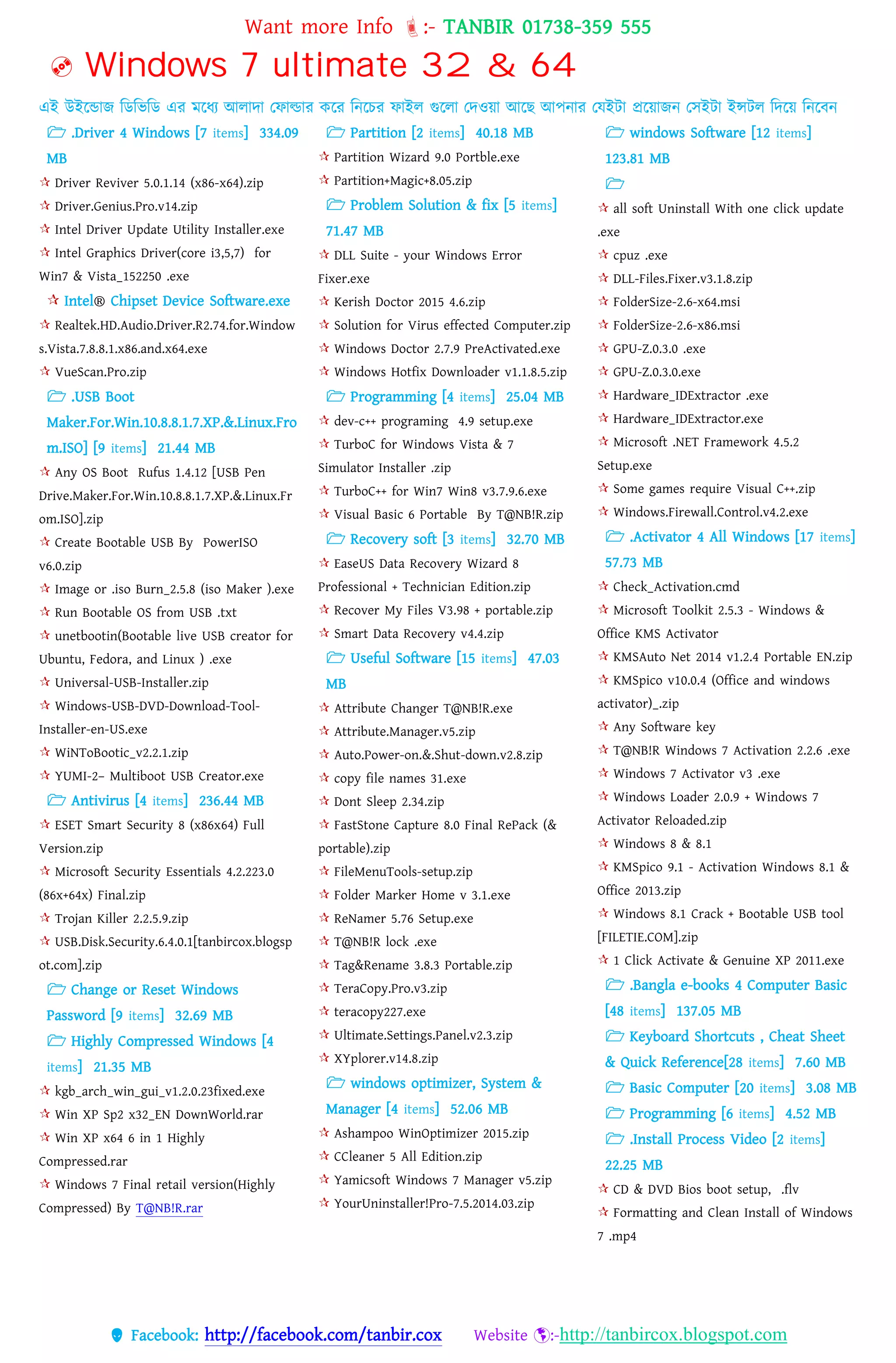 Want more Info :- TANBIR 01738-359 555
 Facebook: http://facebook.com/tanbir.cox Website :-http://tanbircox.blogspot.com
 Windows 7 ultimate 32 & 64
এই উইরন্ডাজ বডবভবড এর মরধ্য আোো তফাল্ডার করর বনরের ফাইে গুরো তেওয়্া আরছ আেনার তেইটা প্ররয়্াজন তসইটা ইন্সটে বেরয়্ বনরবন
 .Driver 4 Windows [7 items] 334.09
MB
 Driver Reviver 5.0.1.14 (x86-x64).zip
 Driver.Genius.Pro.v14.zip
 Intel Driver Update Utility Installer.exe
 Intel Graphics Driver(core i3,5,7) for
Win7 & Vista_152250 .exe
 Intel® Chipset Device Software.exe
 Realtek.HD.Audio.Driver.R2.74.for.Window
s.Vista.7.8.8.1.x86.and.x64.exe
 VueScan.Pro.zip
 .USB Boot
Maker.For.Win.10.8.8.1.7.XP.&.Linux.Fro
m.ISO] [9 items] 21.44 MB
 Any OS Boot Rufus 1.4.12 [USB Pen
Drive.Maker.For.Win.10.8.8.1.7.XP.&.Linux.Fr
om.ISO].zip
 Create Bootable USB By PowerISO
v6.0.zip
 Image or .iso Burn_2.5.8 (iso Maker ).exe
 Run Bootable OS from USB .txt
 unetbootin(Bootable live USB creator for
Ubuntu, Fedora, and Linux ) .exe
 Universal-USB-Installer.zip
 Windows-USB-DVD-Download-Tool-
Installer-en-US.exe
 WiNToBootic_v2.2.1.zip
 YUMI-2– Multiboot USB Creator.exe
 Antivirus [4 items] 236.44 MB
 ESET Smart Security 8 (x86x64) Full
Version.zip
 Microsoft Security Essentials 4.2.223.0
(86x+64x) Final.zip
 Trojan Killer 2.2.5.9.zip
 USB.Disk.Security.6.4.0.1[tanbircox.blogsp
ot.com].zip
 Change or Reset Windows
Password [9 items] 32.69 MB
 Highly Compressed Windows [4
items] 21.35 MB
 kgb_arch_win_gui_v1.2.0.23fixed.exe
 Win XP Sp2 x32_EN DownWorld.rar
 Win XP x64 6 in 1 Highly
Compressed.rar
 Windows 7 Final retail version(Highly
Compressed) By T@NB!R.rar
 Partition [2 items] 40.18 MB
 Partition Wizard 9.0 Portble.exe
 Partition+Magic+8.05.zip
 Problem Solution & fix [5 items]
71.47 MB
 DLL Suite - your Windows Error
Fixer.exe
 Kerish Doctor 2015 4.6.zip
 Solution for Virus effected Computer.zip
 Windows Doctor 2.7.9 PreActivated.exe
 Windows Hotfix Downloader v1.1.8.5.zip
 Programming [4 items] 25.04 MB
 dev-c++ programing 4.9 setup.exe
 TurboC for Windows Vista & 7
Simulator Installer .zip
 TurboC++ for Win7 Win8 v3.7.9.6.exe
 Visual Basic 6 Portable By T@NB!R.zip
 Recovery soft [3 items] 32.70 MB
 EaseUS Data Recovery Wizard 8
Professional + Technician Edition.zip
 Recover My Files V3.98 + portable.zip
 Smart Data Recovery v4.4.zip
 Useful Software [15 items] 47.03
MB
 Attribute Changer T@NB!R.exe
 Attribute.Manager.v5.zip
 Auto.Power-on.&.Shut-down.v2.8.zip
 copy file names 31.exe
 Dont Sleep 2.34.zip
 FastStone Capture 8.0 Final RePack (&
portable).zip
 FileMenuTools-setup.zip
 Folder Marker Home v 3.1.exe
 ReNamer 5.76 Setup.exe
 T@NB!R lock .exe
 Tag&Rename 3.8.3 Portable.zip
 TeraCopy.Pro.v3.zip
 teracopy227.exe
 Ultimate.Settings.Panel.v2.3.zip
 XYplorer.v14.8.zip
 windows optimizer, System &
Manager [4 items] 52.06 MB
 Ashampoo WinOptimizer 2015.zip
 CCleaner 5 All Edition.zip
 Yamicsoft Windows 7 Manager v5.zip
 YourUninstaller!Pro-7.5.2014.03.zip
 windows Software [12 items]
123.81 MB

 all soft Uninstall With one click update
.exe
 cpuz .exe
 DLL-Files.Fixer.v3.1.8.zip
 FolderSize-2.6-x64.msi
 FolderSize-2.6-x86.msi
 GPU-Z.0.3.0 .exe
 GPU-Z.0.3.0.exe
 Hardware_IDExtractor .exe
 Hardware_IDExtractor.exe
 Microsoft .NET Framework 4.5.2
Setup.exe
 Some games require Visual C++.zip
 Windows.Firewall.Control.v4.2.exe
 .Activator 4 All Windows [17 items]
57.73 MB
 Check_Activation.cmd
 Microsoft Toolkit 2.5.3 - Windows &
Office KMS Activator
 KMSAuto Net 2014 v1.2.4 Portable EN.zip
 KMSpico v10.0.4 (Office and windows
activator)_.zip
 Any Software key
 T@NB!R Windows 7 Activation 2.2.6 .exe
 Windows 7 Activator v3 .exe
 Windows Loader 2.0.9 + Windows 7
Activator Reloaded.zip
 Windows 8 & 8.1
 KMSpico 9.1 - Activation Windows 8.1 &
Office 2013.zip
 Windows 8.1 Crack + Bootable USB tool
[FILETIE.COM].zip
 1 Click Activate & Genuine XP 2011.exe
 .Bangla e-books 4 Computer Basic
[48 items] 137.05 MB
 Keyboard Shortcuts , Cheat Sheet
& Quick Reference[28 items] 7.60 MB
 Basic Computer [20 items] 3.08 MB
 Programming [6 items] 4.52 MB
 .Install Process Video [2 items]
22.25 MB
 CD & DVD Bios boot setup, .flv
 Formatting and Clean Install of Windows
7 .mp4
 