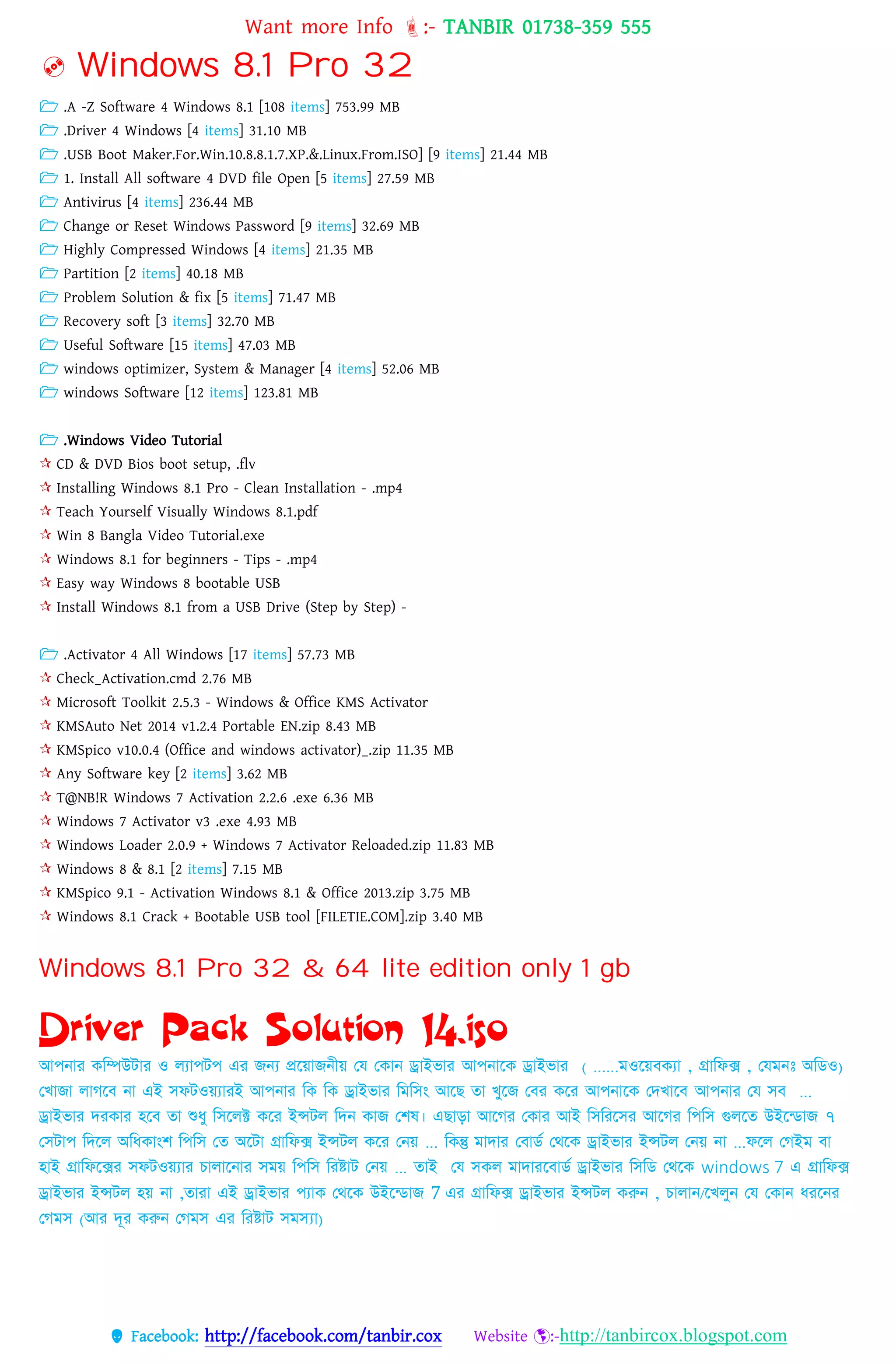 Want more Info :- TANBIR 01738-359 555
 Facebook: http://facebook.com/tanbir.cox Website :-http://tanbircox.blogspot.com
 Windows 8.1 Pro 32
 .A -Z Software 4 Windows 8.1 [108 items] 753.99 MB
 .Driver 4 Windows [4 items] 31.10 MB
 .USB Boot Maker.For.Win.10.8.8.1.7.XP.&.Linux.From.ISO] [9 items] 21.44 MB
 1. Install All software 4 DVD file Open [5 items] 27.59 MB
 Antivirus [4 items] 236.44 MB
 Change or Reset Windows Password [9 items] 32.69 MB
 Highly Compressed Windows [4 items] 21.35 MB
 Partition [2 items] 40.18 MB
 Problem Solution & fix [5 items] 71.47 MB
 Recovery soft [3 items] 32.70 MB
 Useful Software [15 items] 47.03 MB
 windows optimizer, System & Manager [4 items] 52.06 MB
 windows Software [12 items] 123.81 MB
 .Windows Video Tutorial
 CD & DVD Bios boot setup, .flv
 Installing Windows 8.1 Pro - Clean Installation - .mp4
 Teach Yourself Visually Windows 8.1.pdf
 Win 8 Bangla Video Tutorial.exe
 Windows 8.1 for beginners - Tips - .mp4
 Easy way Windows 8 bootable USB
 Install Windows 8.1 from a USB Drive (Step by Step) -
 .Activator 4 All Windows [17 items] 57.73 MB
 Check_Activation.cmd 2.76 MB
 Microsoft Toolkit 2.5.3 - Windows & Office KMS Activator
 KMSAuto Net 2014 v1.2.4 Portable EN.zip 8.43 MB
 KMSpico v10.0.4 (Office and windows activator)_.zip 11.35 MB
 Any Software key [2 items] 3.62 MB
 T@NB!R Windows 7 Activation 2.2.6 .exe 6.36 MB
 Windows 7 Activator v3 .exe 4.93 MB
 Windows Loader 2.0.9 + Windows 7 Activator Reloaded.zip 11.83 MB
 Windows 8 & 8.1 [2 items] 7.15 MB
 KMSpico 9.1 - Activation Windows 8.1 & Office 2013.zip 3.75 MB
 Windows 8.1 Crack + Bootable USB tool [FILETIE.COM].zip 3.40 MB
Windows 8.1 Pro 32 & 64 lite edition only 1 gb
Driver Pack Solution 14.iso
আপিার কনিউটার ও েযাপটপ এর জন্য প্রনোজিীে কয ককাি ড্রাইভার (কযমিঃ অনিও,ক্সানফক্স,ওনেবকযাম) ......আপিানক ড্রাইভার
কখাজা োেনব িা এই সফটওেযারই আপিার নক নক ড্রাইভার নমনসাং আনছ র্া খুনজ কবর কনর আপিানক কিখানব ...আপিার কয সব
ড্রাইভার িরকার হনব র্া দধ্ু নসনেক্ট কনর ইন্সটে নিি কাজ কশষ। এছাড়া আনের ককার আই নসনরনসর আনের নপনস গুেনর্ উইন্িাজ ৭
কসটাপ নিনে অনধ্কাাংশ নপনস কর্ অনটা ক্সানফক্স ইন্সটে কনর কিে ... নকন্তু মািার কবািত কেনক ড্রাইভার ইন্সটে কিে িা ...ফনে কেইম বা
হাই ক্সানফনক্সর সফটওেযার োোনিার সমে নপনস নরষ্টাট কিে ... র্াই কয সকে মািারনবািত ড্রাইভার নসনি কেনক windows 7 এ ক্সানফক্স
ড্রাইভার ইন্সটে হে িা ,র্ারা এই ড্রাইভার পযাক কেনক উইন্িাজ 7 এর ক্সানফক্স ড্রাইভার ইন্সটে করুি , োোি/নখেুি কয ককাি ধ্রনির
কেমস )আর িূর করুি কেমস এর নরষ্টাট সমস্যা(
 