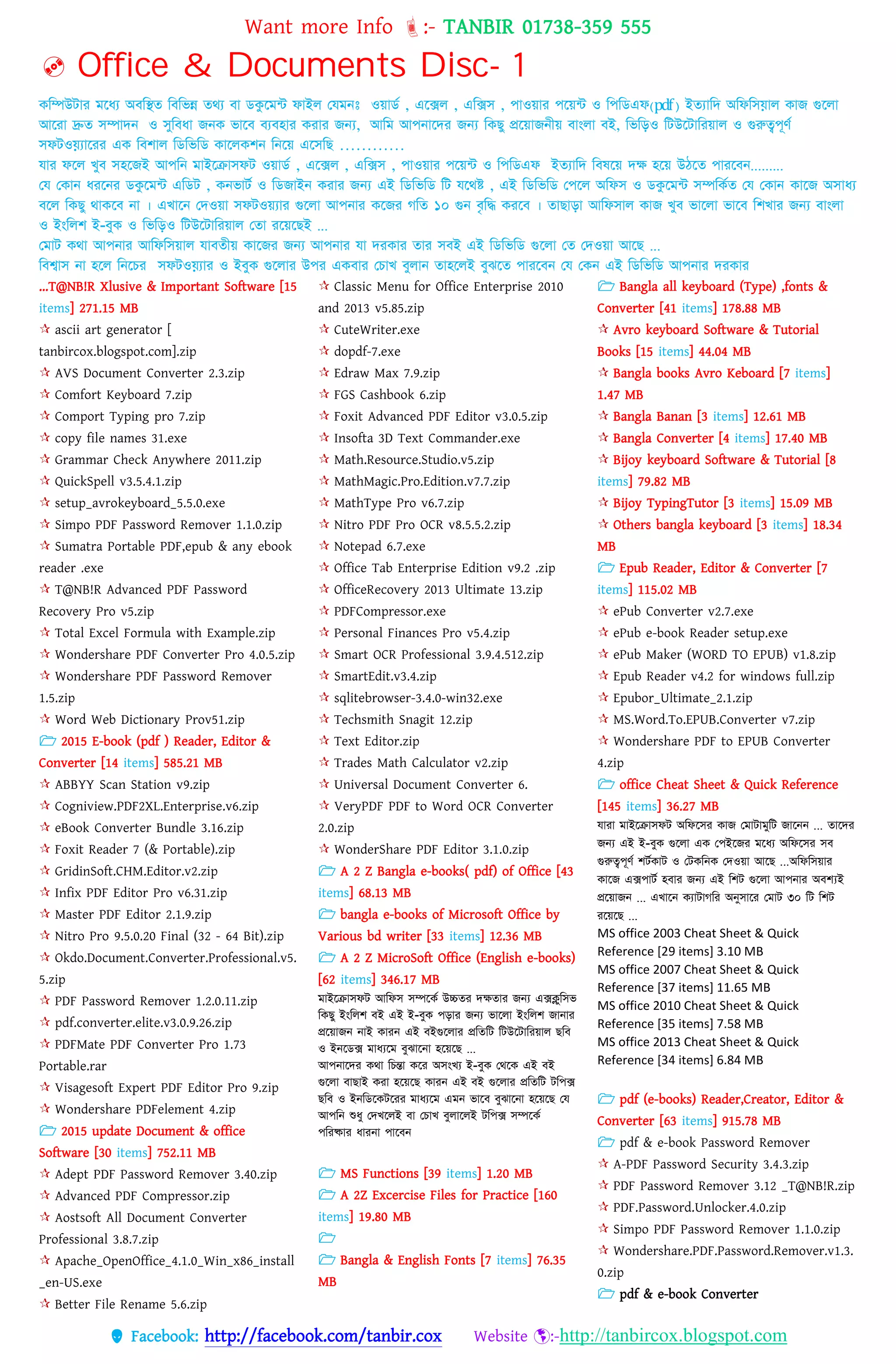 Want more Info :- TANBIR 01738-359 555
 Facebook: http://facebook.com/tanbir.cox Website :-http://tanbircox.blogspot.com
 Office & Documents Disc- 1
কনিউটার মনধ্য অবনির্ নবনভন্ন র্েয বা িকুনম্ট ফাইে কযমিঃ ওোিত , এনক্সে , এনক্সস , পাওোর পনে্ট ও নপনিএফ)pdf( ইর্যানি অনফনসযাে কাজ গুনো
আনরা দ্রুর্ সিািি ও সুনবধ্া জিক ভানব বযবহার করার জন্য, আনম আপিানির জন্য নকছু প্রনোজিীে বাাংো বই, নভনড়ও নটউনটানরোে ও গুরুত্বপূণত
সফটওযযানরর এক নবশাে নিনভনি কানেকশি নিনে এনসনছ …………
যার ফনে খুব সহনজই আপনি মাইনরাসফট ওোিত , এনক্সে , এনক্সস , পাওোর পনে্ট ও নপনিএফ ইর্যানি নবষনে িি হনে উিনর্ পারনবি.........
কয ককাি ধ্রনির িকুনম্ট এনিট , কিভাটত ও নিজাইি করার জন্য এই নিনভনি নট যনেষ্ট , এই নিনভনি কপনে অনফস ও িকুনম্ট সিনকতর্ কয ককাি কানজ অসাধ্য
বনে নকছু োকনব িা । এখানি কিওো সফটওেযার গুনো আপিার কনজর েনর্ ১০ গুি বৃনি করনব । র্াছাড়া আনফসাে কাজ খুব ভানো ভানব নশখার জন্য বাাংো
ও ইাংনেশ ই-বুক ও নভনড়ও নটউনটানরোে কর্া রনেনছই ...
কমাট কো আপিার আনফনসোে যাবর্ীে কানজর জন্য আপিার যা িরকার র্ার সবই এই নিনভনি গুনো কর্ কিওো আনছ ...
নবশ্বাস িা হনে নিনের সফটওযযার ও ইবুক গুনোর উপর একবার কোখ বুোি র্াহনেই বুঝনর্ পারনবি কয ককি এই নিনভনি আপিার িরকার
...T@NB!R Xlusive & Important Software [15
items] 271.15 MB
 ascii art generator [
tanbircox.blogspot.com].zip
 AVS Document Converter 2.3.zip
 Comfort Keyboard 7.zip
 Comport Typing pro 7.zip
 copy file names 31.exe
 Grammar Check Anywhere 2011.zip
 QuickSpell v3.5.4.1.zip
 setup_avrokeyboard_5.5.0.exe
 Simpo PDF Password Remover 1.1.0.zip
 Sumatra Portable PDF,epub & any ebook
reader .exe
 T@NB!R Advanced PDF Password
Recovery Pro v5.zip
 Total Excel Formula with Example.zip
 Wondershare PDF Converter Pro 4.0.5.zip
 Wondershare PDF Password Remover
1.5.zip
 Word Web Dictionary Prov51.zip
 2015 E-book (pdf ) Reader, Editor &
Converter [14 items] 585.21 MB
 ABBYY Scan Station v9.zip
 Cogniview.PDF2XL.Enterprise.v6.zip
 eBook Converter Bundle 3.16.zip
 Foxit Reader 7 (& Portable).zip
 GridinSoft.CHM.Editor.v2.zip
 Infix PDF Editor Pro v6.31.zip
 Master PDF Editor 2.1.9.zip
 Nitro Pro 9.5.0.20 Final (32 - 64 Bit).zip
 Okdo.Document.Converter.Professional.v5.
5.zip
 PDF Password Remover 1.2.0.11.zip
 pdf.converter.elite.v3.0.9.26.zip
 PDFMate PDF Converter Pro 1.73
Portable.rar
 Visagesoft Expert PDF Editor Pro 9.zip
 Wondershare PDFelement 4.zip
 2015 update Document & office
Software [30 items] 752.11 MB
 Adept PDF Password Remover 3.40.zip
 Advanced PDF Compressor.zip
 Aostsoft All Document Converter
Professional 3.8.7.zip
 Apache_OpenOffice_4.1.0_Win_x86_install
_en-US.exe
 Better File Rename 5.6.zip
 Classic Menu for Office Enterprise 2010
and 2013 v5.85.zip
 CuteWriter.exe
 dopdf-7.exe
 Edraw Max 7.9.zip
 FGS Cashbook 6.zip
 Foxit Advanced PDF Editor v3.0.5.zip
 Insofta 3D Text Commander.exe
 Math.Resource.Studio.v5.zip
 MathMagic.Pro.Edition.v7.7.zip
 MathType Pro v6.7.zip
 Nitro PDF Pro OCR v8.5.5.2.zip
 Notepad 6.7.exe
 Office Tab Enterprise Edition v9.2 .zip
 OfficeRecovery 2013 Ultimate 13.zip
 PDFCompressor.exe
 Personal Finances Pro v5.4.zip
 Smart OCR Professional 3.9.4.512.zip
 SmartEdit.v3.4.zip
 sqlitebrowser-3.4.0-win32.exe
 Techsmith Snagit 12.zip
 Text Editor.zip
 Trades Math Calculator v2.zip
 Universal Document Converter 6.
 VeryPDF PDF to Word OCR Converter
2.0.zip
 WonderShare PDF Editor 3.1.0.zip
 A 2 Z Bangla e-books( pdf) of Office [43
items] 68.13 MB
 bangla e-books of Microsoft Office by
Various bd writer [33 items] 12.36 MB
 A 2 Z MicroSoft Office (English e-books)
[62 items] 346.17 MB
মাইনরাসফট আনফস সিনকত উচ্চর্র িির্ার জন্য এক্সক্লুনসভ
নকছু ইাংনেশ বই এই ই-বুক পড়ার জন্য ভানো ইাংনেশ জািার
প্রনোজি িাই কারি এই বইগুনোর প্রনর্নট নটউনটানরোে ছনব
ও ইিনিক্স মাধ্যনম বুঝানিা হনেনছ ...
আপিানির কো নেন্তা কনর অসাংখয ই-বুক কেনক এই বই
গুনো বাছাই করা হনেনছ কারি এই বই গুনোর প্রনর্নট টনপক্স
ছনব ও ইিনিনকটনরর মাধ্যনম এমি ভানব বুঝানিা হনেনছ কয
আপনি দধ্ু কিখনেই বা কোখ বুোনেই টনপক্স সিনকত
পনরষ্কার ধ্ারিা পানবি
 MS Functions [39 items] 1.20 MB
 A 2Z Excercise Files for Practice [160
items] 19.80 MB

 Bangla & English Fonts [7 items] 76.35
MB
 Bangla all keyboard (Type) ,fonts &
Converter [41 items] 178.88 MB
 Avro keyboard Software & Tutorial
Books [15 items] 44.04 MB
 Bangla books Avro Keboard [7 items]
1.47 MB
 Bangla Banan [3 items] 12.61 MB
 Bangla Converter [4 items] 17.40 MB
 Bijoy keyboard Software & Tutorial [8
items] 79.82 MB
 Bijoy TypingTutor [3 items] 15.09 MB
 Others bangla keyboard [3 items] 18.34
MB
 Epub Reader, Editor & Converter [7
items] 115.02 MB
 ePub Converter v2.7.exe
 ePub e-book Reader setup.exe
 ePub Maker (WORD TO EPUB) v1.8.zip
 Epub Reader v4.2 for windows full.zip
 Epubor_Ultimate_2.1.zip
 MS.Word.To.EPUB.Converter v7.zip
 Wondershare PDF to EPUB Converter
4.zip
 office Cheat Sheet & Quick Reference
[145 items] 36.27 MB
যারা মাইনরাসফট অনফনসর কাজ কমাটামুনট জানিি ... র্ানির
জন্য এই ই-বুক গুনো এক কপইনজর মনধ্য অনফনসর সব
গুরুত্বপূণত শটতকাট ও কটকনিক কিওো আনছ ...অনফনসোর
কানজ এক্সপাটত হবার জন্য এই নশট গুনো আপিার অবশ্যই
প্রনোজি ... এখানি কযাটােনর অনুসানর কমাট ৩০ নট নশট
রনেনছ ...
MS office 2003 Cheat Sheet & Quick
Reference [29 items] 3.10 MB
MS office 2007 Cheat Sheet & Quick
Reference [37 items] 11.65 MB
MS office 2010 Cheat Sheet & Quick
Reference [35 items] 7.58 MB
MS office 2013 Cheat Sheet & Quick
Reference [34 items] 6.84 MB
 pdf (e-books) Reader,Creator, Editor &
Converter [63 items] 915.78 MB
 pdf & e-book Password Remover
 A-PDF Password Security 3.4.3.zip
 PDF Password Remover 3.12 _T@NB!R.zip
 PDF.Password.Unlocker.4.0.zip
 Simpo PDF Password Remover 1.1.0.zip
 Wondershare.PDF.Password.Remover.v1.3.
0.zip
 pdf & e-book Converter
 