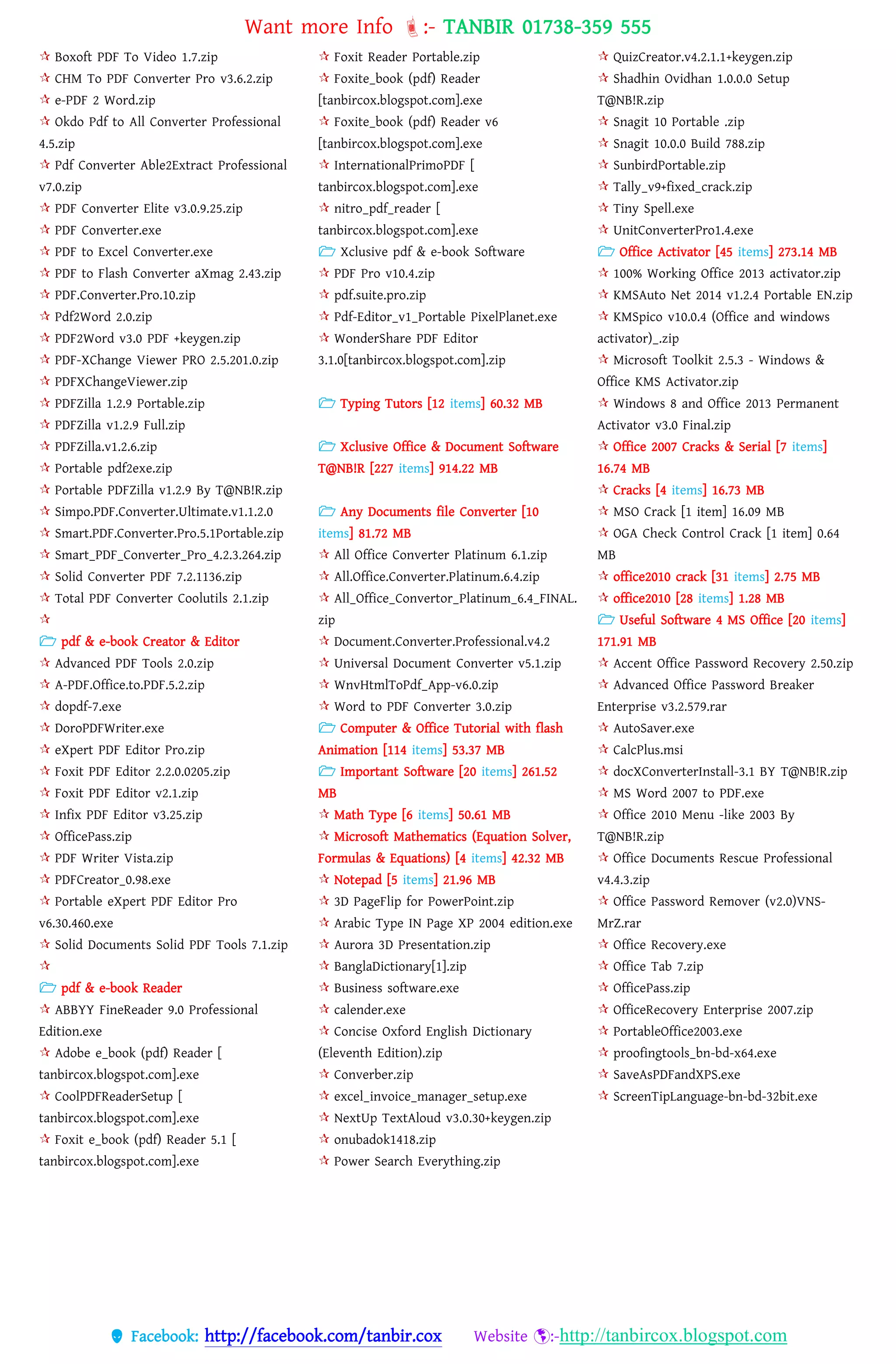 Want more Info :- TANBIR 01738-359 555
 Facebook: http://facebook.com/tanbir.cox Website :-http://tanbircox.blogspot.com
 Boxoft PDF To Video 1.7.zip
 CHM To PDF Converter Pro v3.6.2.zip
 e-PDF 2 Word.zip
 Okdo Pdf to All Converter Professional
4.5.zip
 Pdf Converter Able2Extract Professional
v7.0.zip
 PDF Converter Elite v3.0.9.25.zip
 PDF Converter.exe
 PDF to Excel Converter.exe
 PDF to Flash Converter aXmag 2.43.zip
 PDF.Converter.Pro.10.zip
 Pdf2Word 2.0.zip
 PDF2Word v3.0 PDF +keygen.zip
 PDF-XChange Viewer PRO 2.5.201.0.zip
 PDFXChangeViewer.zip
 PDFZilla 1.2.9 Portable.zip
 PDFZilla v1.2.9 Full.zip
 PDFZilla.v1.2.6.zip
 Portable pdf2exe.zip
 Portable PDFZilla v1.2.9 By T@NB!R.zip
 Simpo.PDF.Converter.Ultimate.v1.1.2.0
 Smart.PDF.Converter.Pro.5.1Portable.zip
 Smart_PDF_Converter_Pro_4.2.3.264.zip
 Solid Converter PDF 7.2.1136.zip
 Total PDF Converter Coolutils 2.1.zip

 pdf & e-book Creator & Editor
 Advanced PDF Tools 2.0.zip
 A-PDF.Office.to.PDF.5.2.zip
 dopdf-7.exe
 DoroPDFWriter.exe
 eXpert PDF Editor Pro.zip
 Foxit PDF Editor 2.2.0.0205.zip
 Foxit PDF Editor v2.1.zip
 Infix PDF Editor v3.25.zip
 OfficePass.zip
 PDF Writer Vista.zip
 PDFCreator_0.98.exe
 Portable eXpert PDF Editor Pro
v6.30.460.exe
 Solid Documents Solid PDF Tools 7.1.zip

 pdf & e-book Reader
 ABBYY FineReader 9.0 Professional
Edition.exe
 Adobe e_book (pdf) Reader [
tanbircox.blogspot.com].exe
 CoolPDFReaderSetup [
tanbircox.blogspot.com].exe
 Foxit e_book (pdf) Reader 5.1 [
tanbircox.blogspot.com].exe
 Foxit Reader Portable.zip
 Foxite_book (pdf) Reader
[tanbircox.blogspot.com].exe
 Foxite_book (pdf) Reader v6
[tanbircox.blogspot.com].exe
 InternationalPrimoPDF [
tanbircox.blogspot.com].exe
 nitro_pdf_reader [
tanbircox.blogspot.com].exe
 Xclusive pdf & e-book Software
 PDF Pro v10.4.zip
 pdf.suite.pro.zip
 Pdf-Editor_v1_Portable PixelPlanet.exe
 WonderShare PDF Editor
3.1.0[tanbircox.blogspot.com].zip
 Typing Tutors [12 items] 60.32 MB
 Xclusive Office & Document Software
T@NB!R [227 items] 914.22 MB
 Any Documents file Converter [10
items] 81.72 MB
 All Office Converter Platinum 6.1.zip
 All.Office.Converter.Platinum.6.4.zip
 All_Office_Convertor_Platinum_6.4_FINAL.
zip
 Document.Converter.Professional.v4.2
 Universal Document Converter v5.1.zip
 WnvHtmlToPdf_App-v6.0.zip
 Word to PDF Converter 3.0.zip
 Computer & Office Tutorial with flash
Animation [114 items] 53.37 MB
 Important Software [20 items] 261.52
MB
 Math Type [6 items] 50.61 MB
 Microsoft Mathematics (Equation Solver,
Formulas & Equations) [4 items] 42.32 MB
 Notepad [5 items] 21.96 MB
 3D PageFlip for PowerPoint.zip
 Arabic Type IN Page XP 2004 edition.exe
 Aurora 3D Presentation.zip
 BanglaDictionary[1].zip
 Business software.exe
 calender.exe
 Concise Oxford English Dictionary
(Eleventh Edition).zip
 Converber.zip
 excel_invoice_manager_setup.exe
 NextUp TextAloud v3.0.30+keygen.zip
 onubadok1418.zip
 Power Search Everything.zip
 QuizCreator.v4.2.1.1+keygen.zip
 Shadhin Ovidhan 1.0.0.0 Setup
T@NB!R.zip
 Snagit 10 Portable .zip
 Snagit 10.0.0 Build 788.zip
 SunbirdPortable.zip
 Tally_v9+fixed_crack.zip
 Tiny Spell.exe
 UnitConverterPro1.4.exe
 Office Activator [45 items] 273.14 MB
 100% Working Office 2013 activator.zip
 KMSAuto Net 2014 v1.2.4 Portable EN.zip
 KMSpico v10.0.4 (Office and windows
activator)_.zip
 Microsoft Toolkit 2.5.3 - Windows &
Office KMS Activator.zip
 Windows 8 and Office 2013 Permanent
Activator v3.0 Final.zip
 Office 2007 Cracks & Serial [7 items]
16.74 MB
 Cracks [4 items] 16.73 MB
 MSO Crack [1 item] 16.09 MB
 OGA Check Control Crack [1 item] 0.64
MB
 office2010 crack [31 items] 2.75 MB
 office2010 [28 items] 1.28 MB
 Useful Software 4 MS Office [20 items]
171.91 MB
 Accent Office Password Recovery 2.50.zip
 Advanced Office Password Breaker
Enterprise v3.2.579.rar
 AutoSaver.exe
 CalcPlus.msi
 docXConverterInstall-3.1 BY T@NB!R.zip
 MS Word 2007 to PDF.exe
 Office 2010 Menu -like 2003 By
T@NB!R.zip
 Office Documents Rescue Professional
v4.4.3.zip
 Office Password Remover (v2.0)VNS-
MrZ.rar
 Office Recovery.exe
 Office Tab 7.zip
 OfficePass.zip
 OfficeRecovery Enterprise 2007.zip
 PortableOffice2003.exe
 proofingtools_bn-bd-x64.exe
 SaveAsPDFandXPS.exe
 ScreenTipLanguage-bn-bd-32bit.exe
 