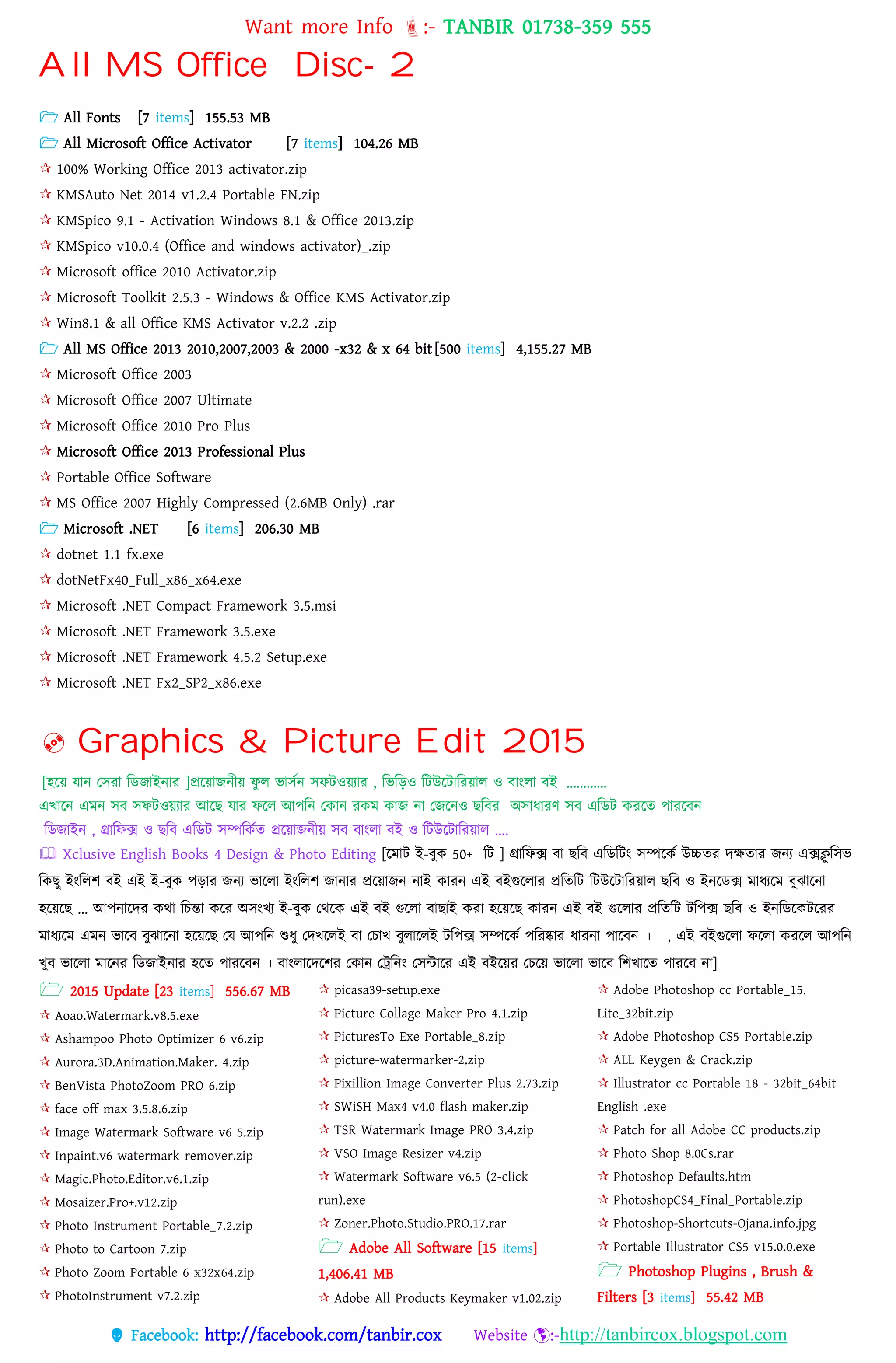 Want more Info :- TANBIR 01738-359 555
 Facebook: http://facebook.com/tanbir.cox Website :-http://tanbircox.blogspot.com
All MS Office Disc- 2
 All Fonts [7 items] 155.53 MB
 All Microsoft Office Activator [7 items] 104.26 MB
 100% Working Office 2013 activator.zip
 KMSAuto Net 2014 v1.2.4 Portable EN.zip
 KMSpico 9.1 - Activation Windows 8.1 & Office 2013.zip
 KMSpico v10.0.4 (Office and windows activator)_.zip
 Microsoft office 2010 Activator.zip
 Microsoft Toolkit 2.5.3 - Windows & Office KMS Activator.zip
 Win8.1 & all Office KMS Activator v.2.2 .zip
 All MS Office 2013 2010,2007,2003 & 2000 -x32 & x 64 bit [500 items] 4,155.27 MB
 Microsoft Office 2003
 Microsoft Office 2007 Ultimate
 Microsoft Office 2010 Pro Plus
 Microsoft Office 2013 Professional Plus
 Portable Office Software
 MS Office 2007 Highly Compressed (2.6MB Only) .rar
 Microsoft .NET [6 items] 206.30 MB
 dotnet 1.1 fx.exe
 dotNetFx40_Full_x86_x64.exe
 Microsoft .NET Compact Framework 3.5.msi
 Microsoft .NET Framework 3.5.exe
 Microsoft .NET Framework 4.5.2 Setup.exe
 Microsoft .NET Fx2_SP2_x86.exe
 Graphics & Picture Edit 2015
[হটয় েোন্ তিরো টডজোইন্োর ]প্রটয়োজন্ীয় েু ে িোিকন্ িেিওয়যোর , টিটড়ও টিউটিোটরয়োে ও বোংেো বই …………
এখোটন্ এেন্ িব িেিওয়যোর আটে েোর েটে আপটন্ তকোন্ রকে কোজ ন্ো তজটন্ও েটবর অিোধ্োরণ িব এটডি করটে পোরটবন্
টডজোইন্ , গ্রোটেক্স ও েটব এটডি িম্পটককে প্রটয়োজন্ীয় িব বোংেো বই ও টিউটিোটরয়োে ….
 Xclusive English Books 4 Design & Photo Editing [টেোি ই-বুক 50+ টি ] গ্রোটেক্স বো েটব এটডটিং িম্পটকক উচ্চের েেেোর জন্য এক্সিু টিি
টকেু ইংটেশ বই এই ই-বুক পড়োর জন্য িোটেো ইংটেশ জোন্োর প্রটয়োজন্ ন্োই কোরন্ এই বইগুটেোর প্রটেটি টিউটিোটরয়োে েটব ও ইন্টডক্স েোধ্যটে বুঝোটন্ো
হটয়টে ... আপন্োটের কথো টিন্তো কটর অিংখয ই-বুক তথটক এই বই গুটেো বোেোই করো হটয়টে কোরন্ এই বই গুটেোর প্রটেটি িটপক্স েটব ও ইন্টডটকিটরর
েোধ্যটে এেন্ িোটব বুঝোটন্ো হটয়টে তে আপটন্ শুধ্ু তেখটেই বো তিোখ বুেোটেই িটপক্স িম্পটকক পটরষ্কোর ধ্োরন্ো পোটবন্ । , এই বইগুটেো েটেো করটে আপটন্
খুব িোটেো েোটন্র টডজোইন্োর হটে পোরটবন্ । বোংেোটেটশর তকোন্ তট্রটন্ং তিন্টোটর এই বইটয়র তিটয় িোটেো িোটব টশখোটে পোরটব ন্ো]
 2015 Update [23 items] 556.67 MB
 Aoao.Watermark.v8.5.exe
 Ashampoo Photo Optimizer 6 v6.zip
 Aurora.3D.Animation.Maker. 4.zip
 BenVista PhotoZoom PRO 6.zip
 face off max 3.5.8.6.zip
 Image Watermark Software v6 5.zip
 Inpaint.v6 watermark remover.zip
 Magic.Photo.Editor.v6.1.zip
 Mosaizer.Pro+.v12.zip
 Photo Instrument Portable_7.2.zip
 Photo to Cartoon 7.zip
 Photo Zoom Portable 6 x32x64.zip
 PhotoInstrument v7.2.zip
 picasa39-setup.exe
 Picture Collage Maker Pro 4.1.zip
 PicturesTo Exe Portable_8.zip
 picture-watermarker-2.zip
 Pixillion Image Converter Plus 2.73.zip
 SWiSH Max4 v4.0 flash maker.zip
 TSR Watermark Image PRO 3.4.zip
 VSO Image Resizer v4.zip
 Watermark Software v6.5 (2-click
run).exe
 Zoner.Photo.Studio.PRO.17.rar
 Adobe All Software [15 items]
1,406.41 MB
 Adobe All Products Keymaker v1.02.zip
 Adobe Photoshop cc Portable_15.
Lite_32bit.zip
 Adobe Photoshop CS5 Portable.zip
 ALL Keygen & Crack.zip
 Illustrator cc Portable 18 - 32bit_64bit
English .exe
 Patch for all Adobe CC products.zip
 Photo Shop 8.0Cs.rar
 Photoshop Defaults.htm
 PhotoshopCS4_Final_Portable.zip
 Photoshop-Shortcuts-Ojana.info.jpg
 Portable Illustrator CS5 v15.0.0.exe
 Photoshop Plugins , Brush &
Filters [3 items] 55.42 MB
 