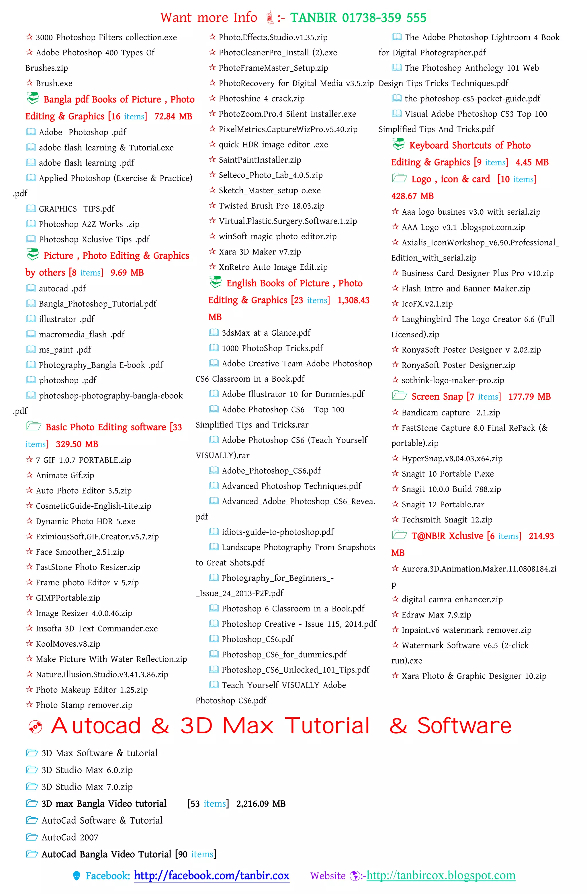 Want more Info :- TANBIR 01738-359 555
 Facebook: http://facebook.com/tanbir.cox Website :-http://tanbircox.blogspot.com
 3000 Photoshop Filters collection.exe
 Adobe Photoshop 400 Types Of
Brushes.zip
 Brush.exe
 Bangla pdf Books of Picture , Photo
Editing & Graphics [16 items] 72.84 MB
 Adobe Photoshop .pdf
 adobe flash learning & Tutorial.exe
 adobe flash learning .pdf
 Applied Photoshop (Exercise & Practice)
.pdf
 GRAPHICS TIPS.pdf
 Photoshop A2Z Works .zip
 Photoshop Xclusive Tips .pdf
 Picture , Photo Editing & Graphics
by others [8 items] 9.69 MB
 autocad .pdf
 Bangla_Photoshop_Tutorial.pdf
 illustrator .pdf
 macromedia_flash .pdf
 ms_paint .pdf
 Photography_Bangla E-book .pdf
 photoshop .pdf
 photoshop-photography-bangla-ebook
.pdf
 Basic Photo Editing software [33
items] 329.50 MB
 7 GIF 1.0.7 PORTABLE.zip
 Animate Gif.zip
 Auto Photo Editor 3.5.zip
 CosmeticGuide-English-Lite.zip
 Dynamic Photo HDR 5.exe
 EximiousSoft.GIF.Creator.v5.7.zip
 Face Smoother_2.51.zip
 FastStone Photo Resizer.zip
 Frame photo Editor v 5.zip
 GIMPPortable.zip
 Image Resizer 4.0.0.46.zip
 Insofta 3D Text Commander.exe
 KoolMoves.v8.zip
 Make Picture With Water Reflection.zip
 Nature.Illusion.Studio.v3.41.3.86.zip
 Photo Makeup Editor 1.25.zip
 Photo Stamp remover.zip
 Photo.Effects.Studio.v1.35.zip
 PhotoCleanerPro_Install (2).exe
 PhotoFrameMaster_Setup.zip
 PhotoRecovery for Digital Media v3.5.zip
 Photoshine 4 crack.zip
 PhotoZoom.Pro.4 Silent installer.exe
 PixelMetrics.CaptureWizPro.v5.40.zip
 quick HDR image editor .exe
 SaintPaintInstaller.zip
 Selteco_Photo_Lab_4.0.5.zip
 Sketch_Master_setup o.exe
 Twisted Brush Pro 18.03.zip
 Virtual.Plastic.Surgery.Software.1.zip
 winSoft magic photo editor.zip
 Xara 3D Maker v7.zip
 XnRetro Auto Image Edit.zip
 English Books of Picture , Photo
Editing & Graphics [23 items] 1,308.43
MB
 3dsMax at a Glance.pdf
 1000 PhotoShop Tricks.pdf
 Adobe Creative Team-Adobe Photoshop
CS6 Classroom in a Book.pdf
 Adobe Illustrator 10 for Dummies.pdf
 Adobe Photoshop CS6 - Top 100
Simplified Tips and Tricks.rar
 Adobe Photoshop CS6 (Teach Yourself
VISUALLY).rar
 Adobe_Photoshop_CS6.pdf
 Advanced Photoshop Techniques.pdf
 Advanced_Adobe_Photoshop_CS6_Revea.
pdf
 idiots-guide-to-photoshop.pdf
 Landscape Photography From Snapshots
to Great Shots.pdf
 Photography_for_Beginners_-
_Issue_24_2013-P2P.pdf
 Photoshop 6 Classroom in a Book.pdf
 Photoshop Creative - Issue 115, 2014.pdf
 Photoshop_CS6.pdf
 Photoshop_CS6_for_dummies.pdf
 Photoshop_CS6_Unlocked_101_Tips.pdf
 Teach Yourself VISUALLY Adobe
Photoshop CS6.pdf
 The Adobe Photoshop Lightroom 4 Book
for Digital Photographer.pdf
 The Photoshop Anthology 101 Web
Design Tips Tricks Techniques.pdf
 the-photoshop-cs5-pocket-guide.pdf
 Visual Adobe Photoshop CS3 Top 100
Simplified Tips And Tricks.pdf
 Keyboard Shortcuts of Photo
Editing & Graphics [9 items] 4.45 MB
 Logo , icon & card [10 items]
428.67 MB
 Aaa logo busines v3.0 with serial.zip
 AAA Logo v3.1 .blogspot.com.zip
 Axialis_IconWorkshop_v6.50.Professional_
Edition_with_serial.zip
 Business Card Designer Plus Pro v10.zip
 Flash Intro and Banner Maker.zip
 IcoFX.v2.1.zip
 Laughingbird The Logo Creator 6.6 (Full
Licensed).zip
 RonyaSoft Poster Designer v 2.02.zip
 RonyaSoft Poster Designer.zip
 sothink-logo-maker-pro.zip
 Screen Snap [7 items] 177.79 MB
 Bandicam capture 2.1.zip
 FastStone Capture 8.0 Final RePack (&
portable).zip
 HyperSnap.v8.04.03.x64.zip
 Snagit 10 Portable P.exe
 Snagit 10.0.0 Build 788.zip
 Snagit 12 Portable.rar
 Techsmith Snagit 12.zip
 T@NB!R Xclusive [6 items] 214.93
MB
 Aurora.3D.Animation.Maker.11.0808184.zi
p
 digital camra enhancer.zip
 Edraw Max 7.9.zip
 Inpaint.v6 watermark remover.zip
 Watermark Software v6.5 (2-click
run).exe
 Xara Photo & Graphic Designer 10.zip
 Autocad & 3D Max Tutorial & Software
 3D Max Software & tutorial
 3D Studio Max 6.0.zip
 3D Studio Max 7.0.zip
 3D max Bangla Video tutorial [53 items] 2,216.09 MB
 AutoCad Software & Tutorial
 AutoCad 2007
 AutoCad Bangla Video Tutorial [90 items]
 