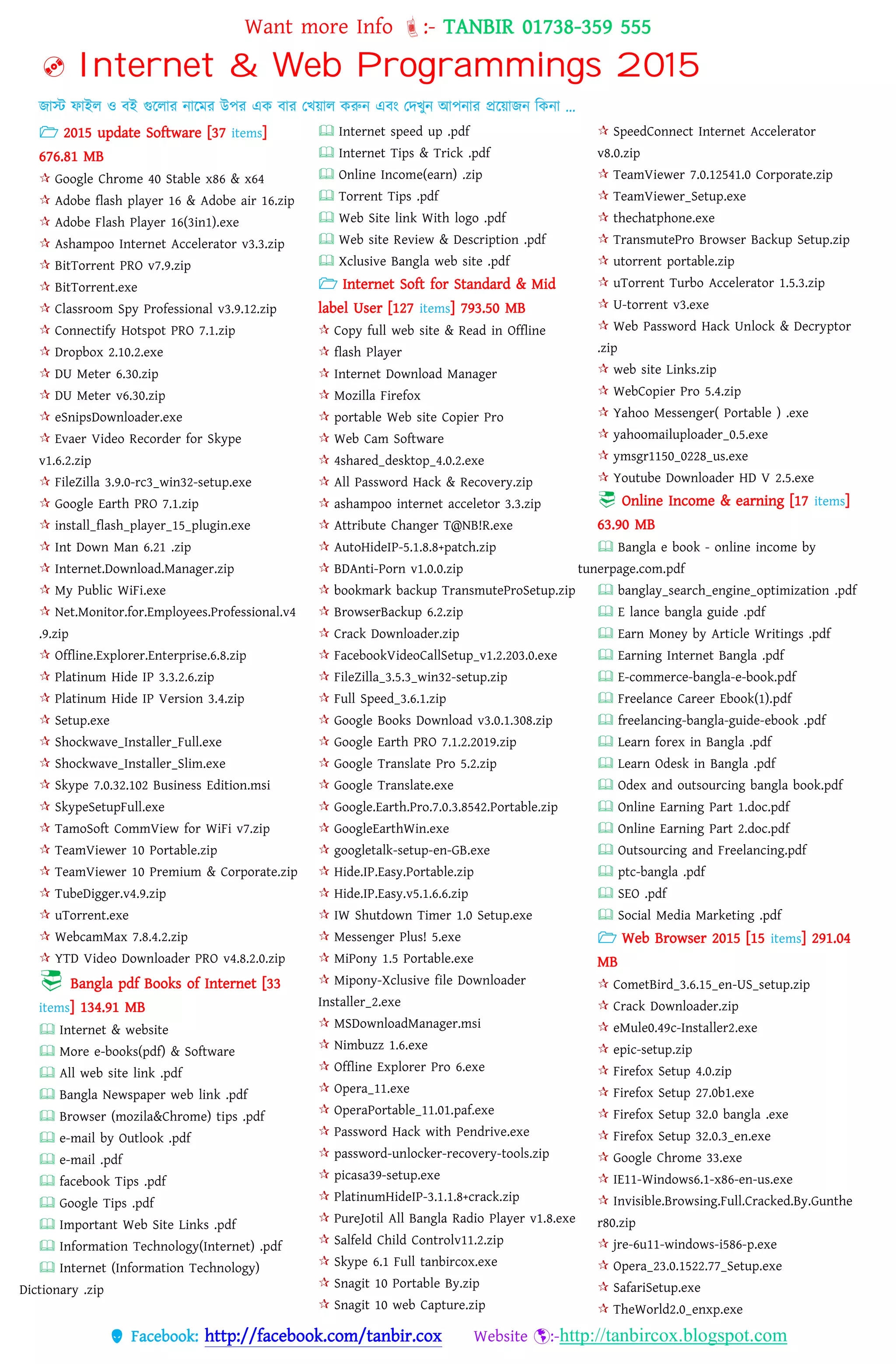 Want more Info :- TANBIR 01738-359 555
 Facebook: http://facebook.com/tanbir.cox Website :-http://tanbircox.blogspot.com
 Internet & Web Programmings 2015
জাস্ট ফাইে ও বই গুরোর নারমর উের এক বার তখ্য়্াে করুন এবং তেখ্ুন আেনার প্ররয়্াজন বকনা …
 2015 update Software [37 items]
676.81 MB
 Google Chrome 40 Stable x86 & x64
 Adobe flash player 16 & Adobe air 16.zip
 Adobe Flash Player 16(3in1).exe
 Ashampoo Internet Accelerator v3.3.zip
 BitTorrent PRO v7.9.zip
 BitTorrent.exe
 Classroom Spy Professional v3.9.12.zip
 Connectify Hotspot PRO 7.1.zip
 Dropbox 2.10.2.exe
 DU Meter 6.30.zip
 DU Meter v6.30.zip
 eSnipsDownloader.exe
 Evaer Video Recorder for Skype
v1.6.2.zip
 FileZilla 3.9.0-rc3_win32-setup.exe
 Google Earth PRO 7.1.zip
 install_flash_player_15_plugin.exe
 Int Down Man 6.21 .zip
 Internet.Download.Manager.zip
 My Public WiFi.exe
 Net.Monitor.for.Employees.Professional.v4
.9.zip
 Offline.Explorer.Enterprise.6.8.zip
 Platinum Hide IP 3.3.2.6.zip
 Platinum Hide IP Version 3.4.zip
 Setup.exe
 Shockwave_Installer_Full.exe
 Shockwave_Installer_Slim.exe
 Skype 7.0.32.102 Business Edition.msi
 SkypeSetupFull.exe
 TamoSoft CommView for WiFi v7.zip
 TeamViewer 10 Portable.zip
 TeamViewer 10 Premium & Corporate.zip
 TubeDigger.v4.9.zip
 uTorrent.exe
 WebcamMax 7.8.4.2.zip
 YTD Video Downloader PRO v4.8.2.0.zip
 Bangla pdf Books of Internet [33
items] 134.91 MB
 Internet & website
 More e-books(pdf) & Software
 All web site link .pdf
 Bangla Newspaper web link .pdf
 Browser (mozila&Chrome) tips .pdf
 e-mail by Outlook .pdf
 e-mail .pdf
 facebook Tips .pdf
 Google Tips .pdf
 Important Web Site Links .pdf
 Information Technology(Internet) .pdf
 Internet (Information Technology)
Dictionary .zip
 Internet speed up .pdf
 Internet Tips & Trick .pdf
 Online Income(earn) .zip
 Torrent Tips .pdf
 Web Site link With logo .pdf
 Web site Review & Description .pdf
 Xclusive Bangla web site .pdf
 Internet Soft for Standard & Mid
label User [127 items] 793.50 MB
 Copy full web site & Read in Offline
 flash Player
 Internet Download Manager
 Mozilla Firefox
 portable Web site Copier Pro
 Web Cam Software
 4shared_desktop_4.0.2.exe
 All Password Hack & Recovery.zip
 ashampoo internet acceletor 3.3.zip
 Attribute Changer T@NB!R.exe
 AutoHideIP-5.1.8.8+patch.zip
 BDAnti-Porn v1.0.0.zip
 bookmark backup TransmuteProSetup.zip
 BrowserBackup 6.2.zip
 Crack Downloader.zip
 FacebookVideoCallSetup_v1.2.203.0.exe
 FileZilla_3.5.3_win32-setup.zip
 Full Speed_3.6.1.zip
 Google Books Download v3.0.1.308.zip
 Google Earth PRO 7.1.2.2019.zip
 Google Translate Pro 5.2.zip
 Google Translate.exe
 Google.Earth.Pro.7.0.3.8542.Portable.zip
 GoogleEarthWin.exe
 googletalk-setup-en-GB.exe
 Hide.IP.Easy.Portable.zip
 Hide.IP.Easy.v5.1.6.6.zip
 IW Shutdown Timer 1.0 Setup.exe
 Messenger Plus! 5.exe
 MiPony 1.5 Portable.exe
 Mipony-Xclusive file Downloader
Installer_2.exe
 MSDownloadManager.msi
 Nimbuzz 1.6.exe
 Offline Explorer Pro 6.exe
 Opera_11.exe
 OperaPortable_11.01.paf.exe
 Password Hack with Pendrive.exe
 password-unlocker-recovery-tools.zip
 picasa39-setup.exe
 PlatinumHideIP-3.1.1.8+crack.zip
 PureJotil All Bangla Radio Player v1.8.exe
 Salfeld Child Controlv11.2.zip
 Skype 6.1 Full tanbircox.exe
 Snagit 10 Portable By.zip
 Snagit 10 web Capture.zip
 SpeedConnect Internet Accelerator
v8.0.zip
 TeamViewer 7.0.12541.0 Corporate.zip
 TeamViewer_Setup.exe
 thechatphone.exe
 TransmutePro Browser Backup Setup.zip
 utorrent portable.zip
 uTorrent Turbo Accelerator 1.5.3.zip
 U-torrent v3.exe
 Web Password Hack Unlock & Decryptor
.zip
 web site Links.zip
 WebCopier Pro 5.4.zip
 Yahoo Messenger( Portable ) .exe
 yahoomailuploader_0.5.exe
 ymsgr1150_0228_us.exe
 Youtube Downloader HD V 2.5.exe
 Online Income & earning [17 items]
63.90 MB
 Bangla e book - online income by
tunerpage.com.pdf
 banglay_search_engine_optimization .pdf
 E lance bangla guide .pdf
 Earn Money by Article Writings .pdf
 Earning Internet Bangla .pdf
 E-commerce-bangla-e-book.pdf
 Freelance Career Ebook(1).pdf
 freelancing-bangla-guide-ebook .pdf
 Learn forex in Bangla .pdf
 Learn Odesk in Bangla .pdf
 Odex and outsourcing bangla book.pdf
 Online Earning Part 1.doc.pdf
 Online Earning Part 2.doc.pdf
 Outsourcing and Freelancing.pdf
 ptc-bangla .pdf
 SEO .pdf
 Social Media Marketing .pdf
 Web Browser 2015 [15 items] 291.04
MB
 CometBird_3.6.15_en-US_setup.zip
 Crack Downloader.zip
 eMule0.49c-Installer2.exe
 epic-setup.zip
 Firefox Setup 4.0.zip
 Firefox Setup 27.0b1.exe
 Firefox Setup 32.0 bangla .exe
 Firefox Setup 32.0.3_en.exe
 Google Chrome 33.exe
 IE11-Windows6.1-x86-en-us.exe
 Invisible.Browsing.Full.Cracked.By.Gunthe
r80.zip
 jre-6u11-windows-i586-p.exe
 Opera_23.0.1522.77_Setup.exe
 SafariSetup.exe
 TheWorld2.0_enxp.exe
 